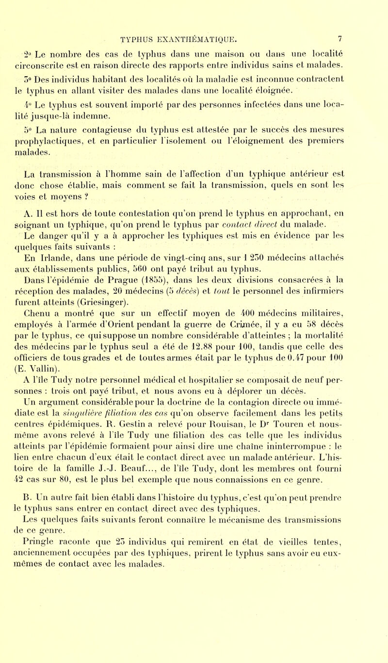 2° Le nombre des cas de typhus dans une maison ou dans une localité circonscrite est en raison directe des rapports entre individus sains et malades. 5° Des individus habitant des localités où la maladie est inconnue contractent le typhus en allant visiter des malades dans une localité éloignée. 4° Le typhus est souvent importé par des personnes infectées dans une loca- lité jusque-là indemne. 5° La nature contagieuse du typhus est attestée par le succès des mesures prophylactiques, et en particulier l'isolement ou l’éloignement des premiers malades. La transmission à l’homme sain de l’affection d’un typhique antérieur est donc chose établie, mais comment se fait la transmission, quels en sont les voies et moyens ? A. Il est hors de toute contestation qu’on prend le typhus en approchant, en soignant un typhique, qu’on prend le typhus par contact direct du malade. Le danger qu’il y a à approcher les typhiques est mis en évidence par les quelques faits suivants : En Irlande, dans une période de vingt-cinq ans, sur 1 250 médecins attachés aux établissements publics, 560 ont payé tribut au typhus. Dans l’épidémie de Prague (1855), dans les deux divisions consacrées à la réception des malades, 20 médecins (5 décès) et tout le personnel des infirmiers furent atteints (Griesinger). Chenu a montré que sur un effectif moyen de 400 médecins militaires, employés à l’armée d’Orient pendant la guerre de Crimée, il y a eu 58 décès par le typhus, ce qui suppose un nombre considérable d’atteintes ; la mortalité des médecins parle typhus seul a été de 12.88 pour 100, tandis que celle des officiers de tous grades et de toutes armes était par le typhus de 0.47 pour 100 (E. Vallin). A l’île Tudy notre personnel médical et hospitalier se composait de neuf per- sonnes : trois ont payé tribut, et nous avons eu à déplorer un décès. Un argument considérable pour la doctrine de la contagion directe ou immé- diate est la singulière filiation des cas qu’on observe facilement dans les petits centres épidémiques. R. Gestin a relevé pour Rouisan, le Dr Touren et nous- même avons relevé à l'île Tudy une filiation des cas telle que les individus atteints par l’épidémie formaient pour ainsi dire une chaîne ininterrompue : le lien entre chacun d’eux était le contact direct avec un malade antérieur. L’his- toire de la famille J.-J. Beauf..., de l’île Tudy, dont les membres ont fourni 42 cas sur 80, est le plus bel exemple que nous connaissions en ce genre. B. Un autre fait bien établi dans l’histoire du typhus, c’est qu’on peut prendre le typhus sans entrer en contact, direct avec des typhiques. Les quelques faits suivants feront connaître le mécanisme des transmissions de ce genre. Pringle raconte que 25 individus qui remirent en état de vieilles tentes, anciennement occupées par des typhiques, prirent le typhus sans avoir eu eux- mêmes de contact avec les malades.