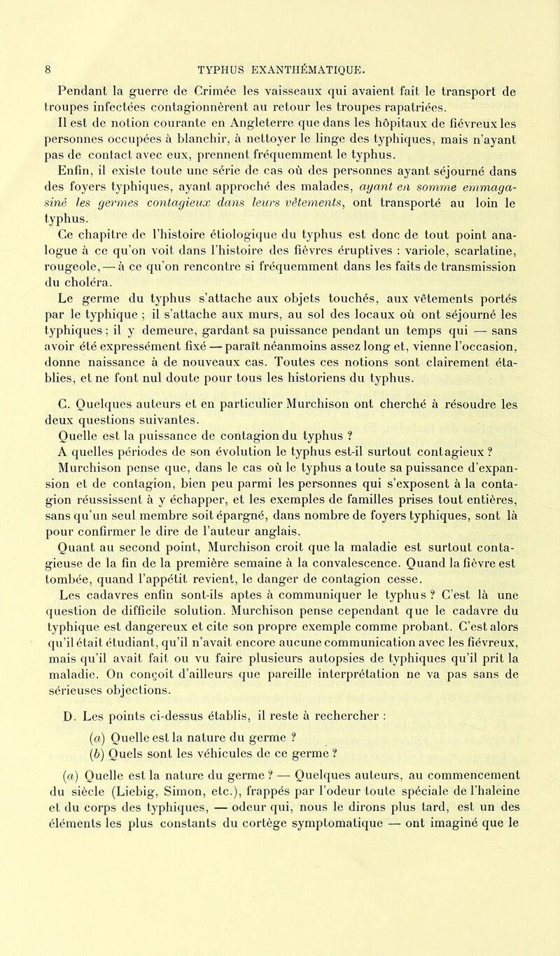 Pendant la guerre de Crimée les vaisseaux qui avaient fait le transport de troupes infectées contagionnèrent au retour les troupes rapatriées. Il est de notion courante en Angleterre que dans les hôpitaux de fiévreux les personnes occupées à blanchir, à nettoyer le linge des typhiques, mais n’ayant pas de contact avec eux, prennent fréquemment le typhus. Enfin, il existe toute une série de cas où des personnes ayant séjourné dans des foyers typhiques, ayant approché des malades, ayant en somme emmaga- siné les germes contagieux dans leurs vêtements, ont transporté au loin le typhus. Ce chapitre de l’histoire étiologique du typhus est donc de tout point ana- logue à ce qu’on voit dans l’histoire des fièvres éruptives : variole, scarlatine, rougeole, — à ce qu’on rencontre si fréquemment dans les faits de transmission du choléra. Le germe du typhus s’attache aux objets touchés, aux vêtements portés par le typhique ; il s’attache aux murs, au sol des locaux où ont séjourné les typhiques ; il y demeure, gardant sa puissance pendant un temps qui — sans avoir été expressément fixé — paraît néanmoins assez long et, vienne l’occasion, donne naissance à de nouveaux cas. Toutes ces notions sont clairement éta- blies, et ne font nul doute pour tous les historiens du typhus. C. Quelques auteurs et en particulier Murchison ont cherché à résoudre les deux questions suivantes. Quelle est la puissance de contagion du typhus ? A quelles périodes de son évolution le typhus est-il surtout contagieux? Murchison pense que, dans le cas où le typhus a toute sa puissance d’expan- sion et de contagion, bien peu parmi les personnes qui s’exposent à la conta- gion réussissent à y échapper, et les exemples de familles prises tout entières, sans qu’un seul membre soit épargné, dans nombre de foyers typhiques, sont là pour confirmer le dire de l’auteur anglais. Quant au second point, Murchison croit que la maladie est surtout conta- gieuse de la fin de la première semaine à la convalescence. Quand la fièvre est tombée, quand l’appétit revient, le danger de contagion cesse. Les cadavres enfin sont-ils aptes à communiquer le typhus ? C’est là une question de difficile solution. Murchison pense cependant que le cadavre du typhique est dangereux et cite son propre exemple comme probant. C’est alors qu’il était étudiant, qu’il n’avait encore aucune communication avec les fiévreux, mais qu’il avait fait ou vu faire plusieurs autopsies de typhiques qu’il prit la maladie. On conçoit d’ailleurs que pareille interprétation ne va pas sans de sérieuses objections. D. Les points ci-dessus établis, il reste à rechercher : (a) Quelle est la nature du germe ? (b) Quels sont les véhicules de ce germe ? (a) Quelle est la nature du germe ? — Quelques auteurs, au commencement du siècle (Liebig, Simon, etc.), frappés par l’odeur toute spéciale de l’haleine et du corps des typhiques, — odeur qui, nous le dirons plus tard, est un des éléments les plus constants du cortège symptomatique — ont imaginé que le