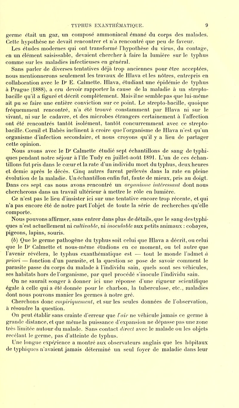 germe était un gaz, un composé ammoniacal émané du corps des malades. Cette hypothèse ne devait rencontrer et n’a rencontré que peu de faveur. Les études modernes qui ont transformé l’hypothèse du virus, du contage, en un élément saisissable, devaient chercher à faire la lumière sur le typhus comme sur les maladies infectieuses en général. Sans parler de diverses tentatives déjà trop anciennes pour être acceptées, nous mentionnerons seulement les travaux de Hlava et les nôtres, entrepris en collaboration avec le Dr E. Calmette. Hlava, étudiant une épidémie de typhus à Prague (1888), a cru devoir rapporter la cause de la maladie à un strepto- bacille qu’il a figuré et décrit complètement. Mais il ne semble pas que lui-même ait pu se faire une entière conviction sur ce point. Le strepto-bacille, quoique fréquemment rencontré, n’a été trouvé constamment par Hlava ni sur le vivant, ni sur le cadavre, et des microbes étrangers certainement à l’affection ont été rencontrés tantôt isolément, tantôt concurremment avec ce strepto- bacille. Cornil et Babès inclinent à croire que l’organisme de Hlava n’est qu’un organisme d’infection secondaire, et nous croyons qu’il y a lieu de partager cette opinion. Nous avons avec le Dr Calmette étudié sept échantillons de sang de typhi- ques pendant notre séjour à l’île Tudy en juillet-août 1891. L’un de ces échan- tillons fut pris dans le cœur et la rate d’un individu mort du typhus, deux heures et demie après le décès. Cinq autres furent prélevés dans la rate en pleine évolution de la maladie. Un échantillon enfin fut, faute de mieux, pris au doigt. Dans ces sept cas nous avons rencontré un organisme intéressant dont nous chercherons dans un travail ultérieur à mettre le rôle en lumière. Ce n’est pas le lieu d’insister ici sur une tentative encore trop récente, et qui n’a pas encore été de notre part l’objet de toute la série de recherches qu’elle comporte. Nous pouvons affirmer, sans entrer dans plus de détails, que le sang des typhi- ques n’est actuellement ni cultivable, ni inoculable aux petits animaux : cobayes, pigeons, lapins, souris. (b) Que le germe pathogène du typhus soit celui que Hlava a décrit, ou celui que le Dr Calmette et nous-même étudions en ce moment, ou tel autre que l’avenir révélera, le typhus exanthématique est — tout le monde l’admet à priori — fonction d’un parasite, et la question se pose de savoir comment le parasite passe du corps du malade à l’individu sain, quels sont ses véhicules, ses habitats hors de l’organisme, par quel procédé s’inocule l’individu sain. On ne saurait songer à donner ici une réponse d’une rigueur scientifique égale à celle qui a été donnée pour le charbon, la tuberculose, etc., maladies dont nous pouvons manier les germes à notre gré. Cherchons donc empiriquement, et sur les seules données de l’observation, à résoudre la question. On peut établir sans crainte d’erreur que l’air ne véhicule jamais ce germe à grande distance, et que même la puissance d’expansion ne dépasse pas une zone très limitée autour du malade. Sans contact direct avec le malade ou les objets recélant le germe, pas d’atteinte de typhus. Une longue expérience a montré aux observateurs anglais que les hôpitaux de typhiques n’avaient jamais déterminé un seul foyer de maladie dans leur