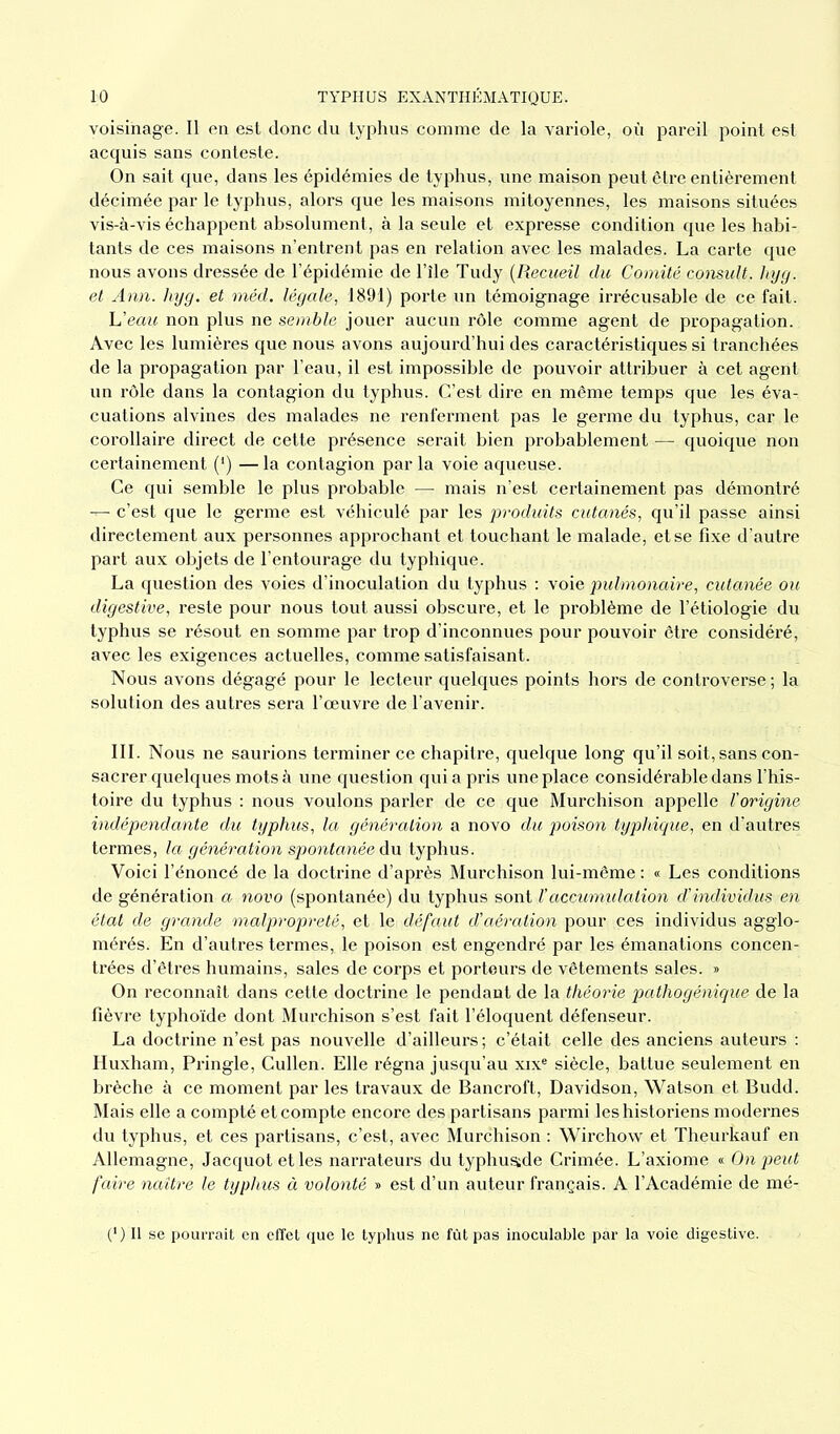 voisinage. Il en est donc du typhus comme de la variole, où pareil point est acquis sans conteste. On sait que, dans les épidémies de typhus, une maison peut être entièrement décimée par le typhus, alors que les maisons mitoyennes, les maisons situées vis-à-vis échappent absolument, à la seule et expresse condition que les habi- tants de ces maisons n’entrent pas en relation avec les malades. La carte que nous avons dressée de l’épidémie de l’île Tudy (Recueil du Comité consult. liyg. et Ann. liyg. et méd. légale, 1891) porte un témoignage irrécusable de ce fait. L’eau non plus ne semble jouer aucun rôle comme agent de propagation. Avec les lumières que nous avons aujourd’hui des caractéristiques si tranchées de la propagation par l’eau, il est impossible de pouvoir attribuer à cet agent un rôle dans la contagion du typhus. C’est dire en même temps que les éva- cuations alvines des malades ne renferment pas le germe du typhus, car le corollaire direct de cette présence serait bien probablement — quoique non certainement (*) — la contagion par la voie aqueuse. Ce qui semble le plus probable — mais n’est certainement pas démontré — c’est que le germe est véhiculé par les produits cutanés, qu’il passe ainsi directement aux personnes approchant et touchant le malade, et se fixe d’autre part aux objets de l’entourage du typhique. La question des voies d’inoculation du typhus : voie pulmonaire, cutanée ou digestive, reste pour nous tout aussi obscure, et le problème de l’étiologie du typhus se résout en somme par trop d’inconnues pour pouvoir être considéré, avec les exigences actuelles, comme satisfaisant. Nous avons dégagé pour le lecteur quelques points hors de controverse; la solution des autres sera l’œuvre de l’avenir. III. Nous ne saurions terminer ce chapitre, quelque long qu’il soit, sans con- sacrer quelques mots à une question qui a pris une place considérable dans l’his- toire du typhus : nous voulons parler de ce que Murchison appelle l'origine indépendante du typhus, la génération a novo du poison typhique, en d'autres termes, la génération spontanée du typhus. Voici l’énoncé de la doctrine d’après Murchison lui-même : « Les conditions de génération a novo (spontanée) du typhus sont l’accumulation d’individus en état de grande malpropreté, et le défaut d’aération pour ces individus agglo- mérés. En d’autres termes, le poison est engendré par les émanations concen- trées d’êtres humains, sales de corps et porteurs de vêtements sales. » On reconnaît dans cette doctrine le pendant de la théorie pathogénique de la fièvre typhoïde dont Murchison s’est fait l’éloquent défenseur. La doctrine n’est pas nouvelle d’ailleurs ; c’était celle des anciens auteurs : Huxham, Pringle, Cullen. Elle régna jusqu’au xixe siècle, battue seulement en brèche à ce moment par les travaux de Bancroft, Davidson, Watson et Budd. Mais elle a compté et compte encore des partisans parmi les historiens modernes du typhus, et ces partisans, c’est, avec Murchison : Wirchow et Theurkauf en Allemagne, Jacquot et les narrateurs du typhusjde Crimée. L’axiome « On peut faire naître le typhus à volonté » est d’un auteur français. A l’Académie de mé- (*) Il se pourrait en effet que le typhus ne fût pas inoculable par la voie digestive.