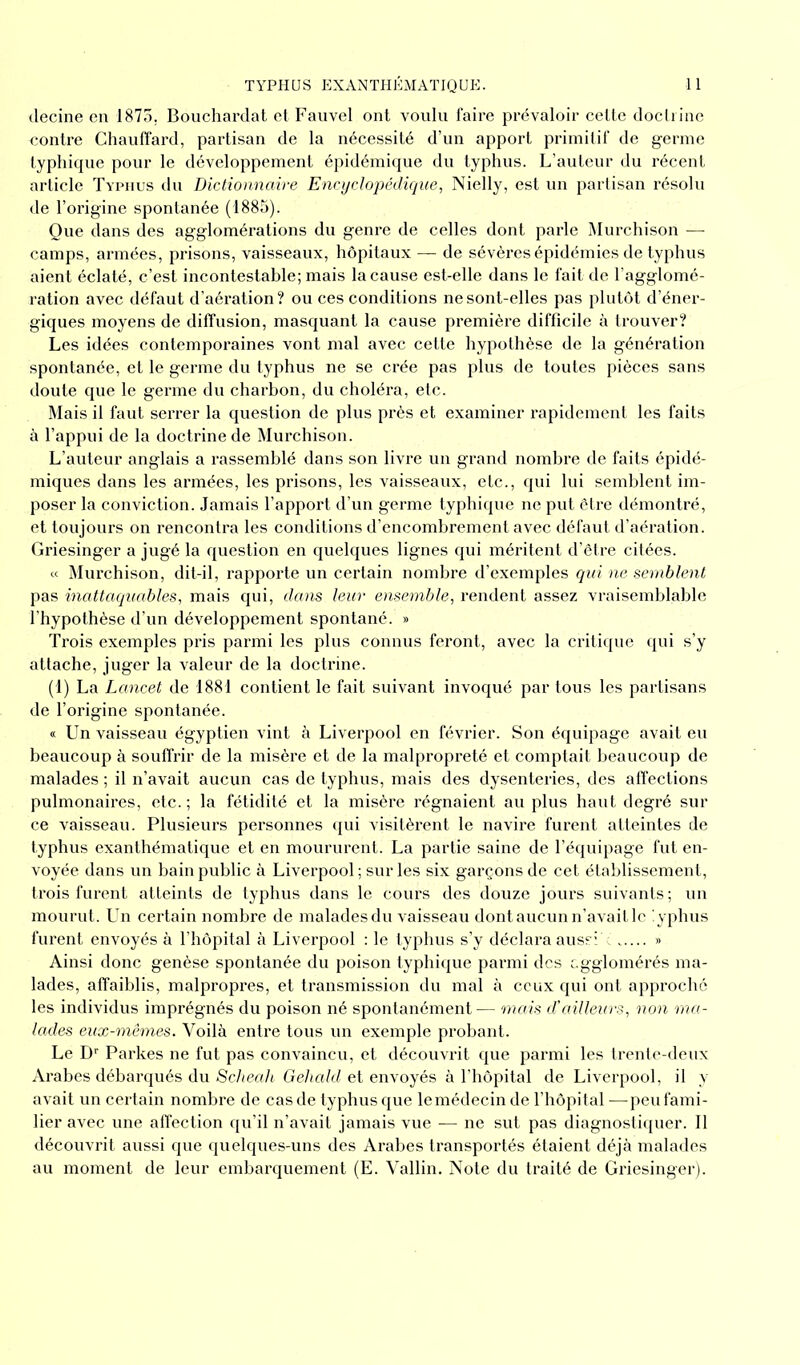 decine en 1875. Bouchardat et Fauvel ont voulu faire prévaloir celte doctrine contre Chauffard, partisan de la nécessité d’un apport primitif de germe typhique pour le développement épidémique du typhus. L’auteur du récent article Typhus du Dictionnaire Encyclopédique, Nielly, est un partisan résolu de l’origine spontanée (1885). Que dans des agglomérations du genre de celles dont parle Murchison — camps, armées, prisons, vaisseaux, hôpitaux — de sévères épidémies de typhus aient éclaté, c’est incontestable; mais la cause est-elle dans le fait de l’agglomé- ration avec défaut d’aération? ou ces conditions ne sont-elles pas plutôt d’éner- giques moyens de diffusion, masquant la cause première difficile à trouver? Les idées contemporaines vont mal avec cette hypothèse de la génération spontanée, et le germe du typhus ne se crée pas plus de toutes pièces sans doute que le germe du charbon, du choléra, etc. Mais il faut serrer la question de plus près et examiner rapidement les faits à l’appui de la doctrine de Murchison. L’auteur anglais a rassemblé dans son livre un grand nombre de faits épidé- miques dans les armées, les prisons, les vaisseaux, etc., qui lui semblent im- poser la conviction. Jamais l’apport d’un germe typhique ne put être démontré, et toujours on rencontra les conditions d’encombrement avec défaut d’aération. Griesinger a jugé la question en quelques lignes qui méritent d’être citées. « Murchison, dit-il, rapporte un certain nombre d’exemples qui ne semblent pas inattaquables, mais qui, dans leur ensemble, rendent assez vraisemblable l’hypothèse d’un développement spontané. » Trois exemples pris parmi les plus connus feront, avec la critique qui s’y attache, juger la valeur de la doctrine. (1) La Lancet de 1881 contient le fait suivant invoqué par tous les partisans de l’origine spontanée. « Un vaisseau égyptien vint à Liverpool en février. Son équipage avait eu beaucoup à souffrir de la misère et de la malpropreté et comptait beaucoup de malades ; il n’avait aucun cas de typhus, mais des dysenteries, des affections pulmonaires, etc.; la fétidité et la misère régnaient au plus haut degré sur ce vaisseau. Plusieurs personnes qui visitèrent le navire furent atteintes de typhus exanthématique et en moururent. La partie saine de l’équipage fut en- voyée dans un bain public à Liverpool ; sur les six garçons de cet établissement, trois furent atteints de typhus dans le cours des douze jours suivants ; un mourut. Un certain nombre de malades du vaisseau dont aucun n’avait le iyphus furent envoyés à l’hôpital à Liverpool : le typhus s’y déclara aussi c » Ainsi donc genèse spontanée du poison typhique parmi des agglomérés ma- lades, affaiblis, malpropres, et transmission du mal à ceux qui ont approche les individus imprégnés du poison né spontanément— mais d'ailleurs, non ma- lades eux-mêmes. Voilà entre tous un exemple probant. Le Dr Parkes ne fut pas convaincu, et découvrit que parmi les trente-deux Arabes débarqués du Scheah Gehald et envoyés à l’hôpital de Liverpool, il y avait un certain nombre de cas de typhus que le médecin de l’hôpital—peu fami- lier avec une affection qu’il n’avait jamais vue — ne sut pas diagnostiquer. Il découvrit aussi que quelques-uns des Arabes transportés étaient déjà malades au moment de leur embarquement (E. Vallin. Note du traité de Griesinger).