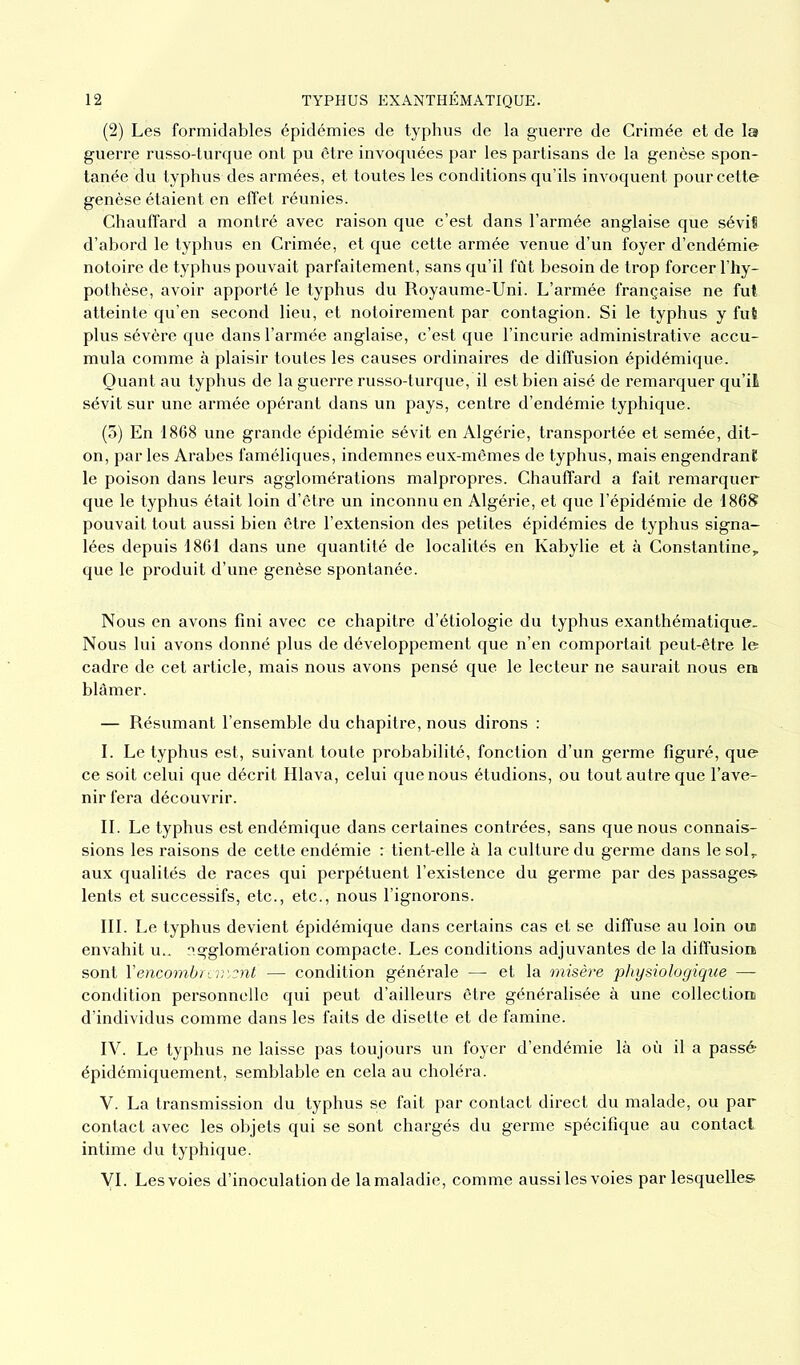 (2) Les formidables épidémies de typhus de la guerre de Crimée et de la guerre russo-turque ont pu être invoquées par les partisans de la genèse spon- tanée du typhus des armées, et toutes les conditions qu’ils invoquent pour cette genèse étaient en effet réunies. Chauffard a montré avec raison que c’est dans l’armée anglaise que sévit d’abord le typhus en Crimée, et que cette armée venue d’un foyer d’endémie notoire de typhus pouvait parfaitement, sans qu’il fût besoin de trop forcer l’hy- pothèse, avoir apporté le typhus du Royaume-Uni. L’armée française ne fut atteinte qu’en second lieu, et notoirement par contagion. Si le typhus y fut plus sévère que dans l’armée anglaise, c’est que l’incurie administrative accu- mula comme à plaisir toutes les causes ordinaires de diffusion épidémique. Quant au typhus de la guerre russo-turque, il est bien aisé de remarquer qu’il sévit sur une armée opérant dans un pays, centre d’endémie typhique. (5) En 1868 une grande épidémie sévit en Algérie, transportée et semée, dit- on, parles Arabes faméliques, indemnes eux-mêmes de typhus, mais engendrant le poison dans leurs agglomérations malpropres. Chauffard a fait remarquer que le typhus était loin d’être un inconnu en Algérie, et que l’épidémie de 1868 pouvait tout aussi bien être l’extension des petites épidémies de typhus signa- lées depuis 1861 dans une quantité de localités en Ivabylie et à Constantine, que le produit d’une genèse spontanée. Nous en avons fini avec ce chapitre d’étiologie du typhus exanthématique- Nous lui avons donné plus de développement que n’en comportait peut-être le cadre de cet article, mais nous avons pensé que le lecteur ne saurait nous en blâmer. — Résumant l’ensemble du chapitre, nous dirons : I. Le typhus est, suivant toute probabilité, fonction d’un germe figuré, que ce soit celui que décrit Hlava, celui que nous étudions, ou tout autre que l’ave- nir fera découvrir. IL Le typhus est endémique dans certaines contrées, sans que nous connais- sions les raisons de cette endémie : tient-elle à la culture du germe dans le solr aux qualités de races qui perpétuent l’existence du germe par des passages lents et successifs, etc., etc., nous l’ignorons. III. Le typhus devient épidémique dans certains cas et se diffuse au loin ouj envahit u.. agglomération compacte. Les conditions adjuvantes de la diffusion sont Y encombreront —- condition générale — et la misère physiologique — condition personnelle qui peut d’ailleurs être généralisée à une collection d’individus comme dans les faits de disette et de famine. IV. Le typhus ne laisse pas toujours un foyer d’endémie là où il a passé épidémiquement, semblable en cela au choléra. V. La transmission du typhus se fait par contact direct du malade, ou par contact avec les objets qui se sont chargés du germe spécifique au contact intime du typhique. VI. Lesvoies d’inoculation de lamaladie, comme aussiles voies par lesquelles