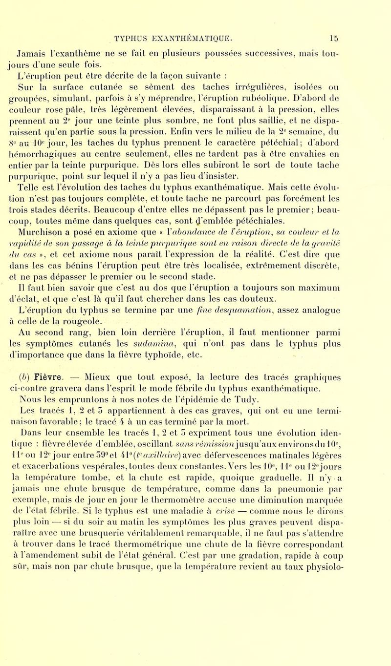 Jamais l’exanthème ne se fait en plusieurs poussées successives, mais tou- jours d’une seule fois. L’éruption peut être décrite de la façon suivante : Sur la surface cutanée se sèment des taches irrégulières, isolées ou groupées, simulant, parfois à s’y méprendre, l’éruption rubéolique. D’abord de couleur rose pâle, très légèrement élevées, disparaissant à la pression, elles prennent au 2e jour une teinte plus sombre, ne font plus saillie, et ne dispa- raissent qu’en partie sous la pression. Enfin vers le milieu de la 2e semaine, du 8e au 10e jour, les taches du typhus prennent le caractère pétéchial; d’abord hémorrhagiques au centre seulement, elles ne tardent pas à être envahies en entier par la teinte purpurique. Dès lors elles subiront le sort de toute tache purpurique, point sur lequel il n’y a pas lieu d’insister. Telle est l’évolution des taches du typhus exanthématique. Mais cette évolu- tion n’est pas toujours complète, et toute tache ne parcourt pas forcément les trois stades décrits. Beaucoup d’entre elles ne dépassent pas le premier; beau- coup, toutes même dans quelques cas, sont d’emblée pétéchiales. Murchison a posé en axiome que « Y abondance de l'éruption, sa couleur et la rapidité de son passage à la teinte purpurique sont en raison directe de la gravité du cas », et cet axiome nous paraît l’expression de la réalité. C’est dire que dans les cas bénins l’éruption peut être très localisée, extrêmement discrète, et ne pas dépasser le premier ou le second stade. Il faut bien savoir que c’est au dos que l’éruption a toujours son maximum d’éclat, et que c’est là qu’il faut chercher dans les cas douteux. L’éruption du typhus se termine par une fine desquamation, assez analogue à celle de la rougeole. Au second rang, bien loin derrière l’éruption, il faut mentionner parmi les symptômes cutanés les sudamina, qui n’ont pas dans le typhus plus d’importance que dans la fièvre typhoïde, etc. (b) Fièvre. — Mieux que tout exposé, la lecture des tracés graphiques ci-contre gravera dans l’esprit le mode fébrile du typhus exanthématique. Nous les empruntons à nos notes de l’épidémie de Tudy. Les tracés 1, 2 et 5 appartiennent à des cas graves, qui ont eu une termi- naison favorable ; le tracé 4 à un cas terminé par la mort. Dans leur ensemble les tracés 1, 2 et 5 expriment tous une évolution iden- tique : fîèvreélevée d’emblée, oscillant sans rémission jusqu’aux environs du 10e, 11e ou 12e jour entre 59° et Ai0 (te axillaire) avec défervescences matinales légères et exacerbations vespérales, toutes deux constantes. Vers les 10e, 11e ou 12ejours la température tombe, et la chute est rapide, quoique graduelle. Il n’y - a jamais une chute brusque de température, comme dans la pneumonie par exemple, mais de jour en jour le thermomètre accuse une diminution marquée de l’état fébrile. Si le typhus est une maladie à crise — comme nous le dirons plus loin — si du soir au matin les symptômes les plus graves peuvent dispa- raître avec une brusquerie véritablement remarquable, il ne faut pas s’attendre à trouver dans le tracé thermométrique une chute de la fièvre correspondant à l’amendement subit de l’état général. C’est par une gradation, rapide à coup sûr, mais non par chute brusque, que la température revient au taux physiolo-