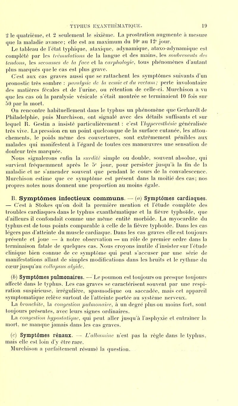 2 le quatrième, et 2 seulement le sixième. La prostration augmente à mesure que la maladie avance; elle est au maximum du 10e au 12e jour. Le tableau de l’état typhique, ataxique, adynamique, ataxo-adynamique est complété par les trémulations de la langue et des mains, les soubresauts des tendons, les secousses de la face et la carphologie, tous phénomènes d’autant plus marqués que le cas est plus grave. C’est aux cas graves aussi que se rattachent les symptômes suivants d’un pronostic très sombre : paralysie de la vessie et du rectum; perte involontaire des matières fécales et de l’urine, ou rétention de celle-ci. Murchison a vu que les cas où la paralysie vésicale s’était montrée se terminaient 10 fois sur 50 par la mort. On rencontre habituellement dans le typhus un phénomène que Gerliardt de Philadelphie, puis Murchison, ont signalé avec des détails suffisants et sur lequel R. Gestin a insisté particulièrement : c’est l'hyperesthésie généralisée très vive. La pression en un point quelconque de la surface cutanée, les attou- chements, le poids même des couvertures, sont extrêmement pénibles aux malades qui manifestent à l’égard de toutes ces manœuvres une sensation de douleur très marquée. Nous signalerons enfin la surdité simple ou double, souvent absolue, qui survient fréquemment après le 5e jour, pour persister jusqu’à la fin de la maladie et ne s’amender souvent que pendant le cours de la convalescence. Murchison estime que ce symptôme est présent dans la moitié des cas ; nos propres notes nous donnent une proportion au moins égale. B. Symptômes infectieux communs. — (a) Symptômes cardiaques. — C’est à Stokes qu’on doit la première mention et l’étude complète des troubles cardiaques dans le typhus exanthématique et la fièvre typhoïde, que d’ailleurs il confondait comme une même entité morbide. La myocardite du typhus est de tous points comparable à celle de la fièvre typhoïde. Dans les cas légers pas d’atteinte du muscle cardiaque. Dans les cas graves elle est toujours présente et joue — à notre observation — un rôle de premier ordre dans la terminaison fatale de quelques cas. Nous croyons inutile d’insister sur l’étude clinique bien connue de ce symptôme qui peut s’accuser par une série de manifestations allant de simples modifications dans les bruits et le rythme du cœur jusqu’au collapsus algide. (b) Symptômes pulmonaires. — Le poumon est toujours ou presque toujours affecté dans le typhus. Les cas graves se caractérisent souvent par une respi- ration suspirieuse, irrégulière, spasmodique ou saccadée, mais cet appareil symptomatique relève surtout de l’atteinte portée au système nerveux. La bronchite, la congestion pulmonaire, à un degré plus ou moins fort, sont toujours présentes, avec leurs signes ordinaires. La congestion hypostatique, qui peut aller jusqu’à l’asphyxie et entraîner la mort, ne manque jamais dans les cas graves. (c) Symptômes rénaux. — Valbumine n’est pas la règle dans le typhus, mais elle est loin d’y être rare. Murchison a parfaitement résumé la question.