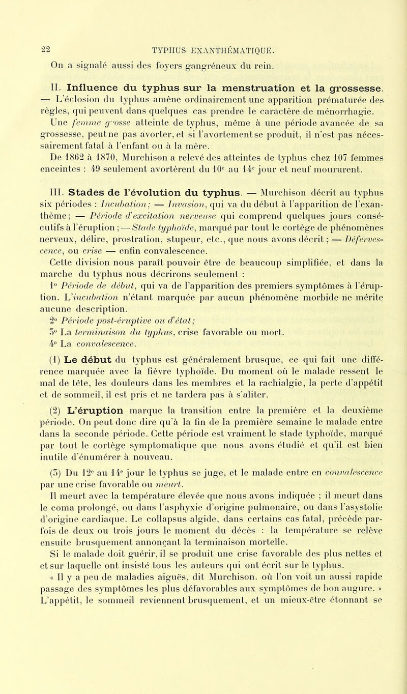 On a signalé aussi des foyers gangréneux du rein. II. Influence du typhus sur la menstruation et la grossesse. — L’éclosion du typhus amène ordinairement une apparition prématurée des règles, qui peuvent dans quelques cas prendre le caractère de ménorrhagie. Une femme grosse atteinte de typhus, même à une période avancée de sa grossesse, peut ne pas avorter, et si l’avortement se produit, il n’est pas néces- sairement fatal à l’enfant ou à la mère. De 1862 à 1870, Murchison a relevé des atteintes de typhus chez 107 femmes enceintes : 49 seulement avortèrent du 10e au 14e jour et neuf moururent. III. Stades de l’évolution du typhus. — Murchison décrit au typhus six périodes : Incubation ; — Invasion, qui va du début à l’apparition de l’exan- thème; — Période d'excitation nerveuse qui comprend quelques jours consé- cutifs à l’éruption ;—■Stade typhoïde, marqué par tout le cortège de phénomènes nerveux, délire, prostration, stupeur, etc., que nous avons décrit ; — Déferves- cence, ou crise — enfin convalescence. Cette division nous paraît pouvoir être de beaucoup simplifiée, et dans la marche du typhus nous décrirons seulement : 1° Période de début, qui va de l’apparition des premiers symptômes à l’érup- tion. U incubation n’étant marquée par aucun phénomène morbide ne mérite aucune description. 2° Période post-éruptive ou d'état ; 3° La terminaison du typhus, crise favorable ou mort. 4° La convalescence. (1) Le début du typhus est généralement brusque, ce qui fait une diffé- rence marquée avec la fièvre typhoïde. Du moment où le malade ressent le mal de tête, les douleurs dans les membres et la rachialgie, la perte d’appétit et de sommeil, il est pris et ne tardera pas à s’aliter. . (2) L’éruption marque la transition entre la première et la deuxième période. On peut donc dire qu’à la fin de la première semaine le malade entre dans la seconde période. Cette période est vraiment le stade typhoïde, marqué par tout le cortège symptomatique que nous avons étudié et qu’il est bien inutile d’énumérer à nouveau. (3) Du 12e au 14e jour le typhus se juge, et le malade entre en convalescence par une crise favorable ou meurt. Il meurt avec la température élevée que nous avons indiquée ; il meurt dans le coma prolongé, ou dans l’asphyxie d’origine pulmonaire, ou dans l’asystolie d’origine cardiaque. Le collapsus algide, dans certains cas fatal, précède par- fois de deux ou trois jours le moment du décès : la température se relève ensuite brusquement annonçant la terminaison mortelle. Si le malade doit guérir, il se produit une crise favorable des plus nettes et et sur laquelle ont insisté tous les auteurs qui ont écrit sur le typhus. « Il y a peu de maladies aiguës, dit Murchison. où l’on voit un aussi rapide passage des symptômes les plus défavorables aux symptômes de bon augure. » L’appétit, le sommeil reviennent brusquement, et un mieux-être étonnant se