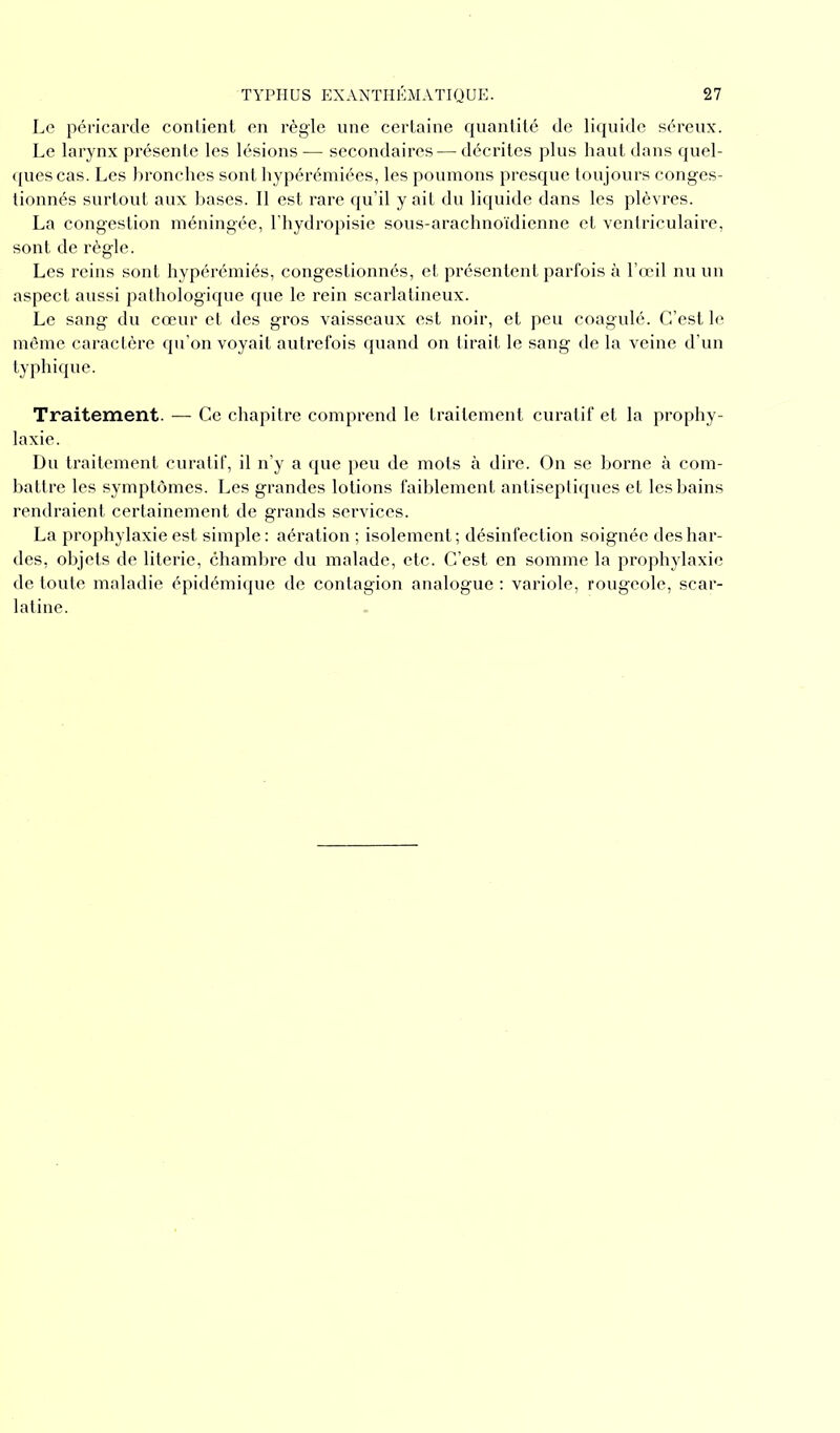 Le péricarde contient en règle une certaine quantité de liquide séreux. Le larynx présente les lésions — secondaires-— décrites plus haut dans quel- ques cas. Les bronches sont hypérémiées, les poumons presque toujours conges- tionnés surtout aux bases. Il est rare qu’il y ait du liquide dans les plèvres. La congestion méningée, l’hydropisie sous-arachnoïdienne et ventriculaire, sont de règle. Les reins sont hypérémiés, congestionnés, et présentent parfois à l’œil nu un aspect aussi pathologique que le rein scarlatineux. Le sang du cœur et des gros vaisseaux est noir, et peu coagulé. C’est le même caractère qu’on voyait autrefois quand on tirait le sang de la veine d’un typhique. Traitement. — Ce chapitre comprend le traitement curatif et la prophy- laxie. Du traitement curatif, il n’y a que peu de mots à dire. On se borne à com- battre les symptômes. Les grandes lotions faiblement antiseptiques et les bains rendraient certainement de grands services. La prophylaxie est simple: aération ; isolement; désinfection soignée des har- des, objets de literie, chambre du malade, etc. C’est en somme la prophylaxie de toute maladie épidémique de contagion analogue : variole, rougeole, scar- latine.