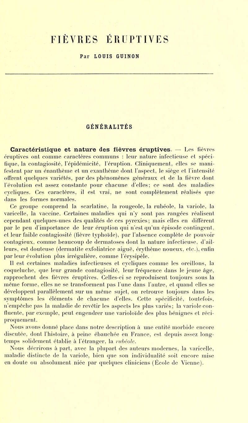 FIÈVRES ÉRUPTIVES Par LOUIS GUINON GÉNÉRALITÉS Caractéristique et nature des fièvres éruptives. — Les fièvres éruptives ont comme caractères communs : leur nature infectieuse et spéci- fique, la contagiosité, l’épidémicité, l’éruption. Cliniquement, elles se mani- festent par un énanthème et un exanthème dont l’aspect, le siège et l’intensité offrent quelques variétés, par des phénomènes généraux et de la fièvre dont l’évolution est assez constante pour chacune d’elles; ce sont des maladies cycliques. Ces caractères, il est vrai, ne sont complètement réalisés que dans les formes normales. Ce groupe comprend la scarlatine, la rougeole, la rubéole, la variole, la varicelle, la vaccine. Certaines maladies qui n’y sont pas rangées réalisent cependant quelques-unes des qualités de ces pyrexies; mais elles en diffèrent par le peu d’importance de leur éruption qui n’est qu’un épisode contingent, et leur faible contagiosité (fièvre typhoïde), par l’absence complète de pouvoir contagieux, comme beaucoup de dermatoses dont la nature infectieuse, d’ail- leurs, est douteuse (dermatite exfoliatrice aiguë, érythème noueux, etc.), enfin par leur évolution plus irrégulière, comme l’érysipèle. Il est certaines maladies infectieuses et cycliques comme les oreillons, la coqueluche, que leur grande contagiosité, leur fréquence dans le jeune âge, rapprochent des fièvres éruptives. Celles-ci se reproduisent toujours sous la même forme, elles ne se transforment pas l’une dans l’autre, et quand elles se développent parallèlement sur un même sujet, on retrouve toujours dans les symptômes les éléments de chacune d’elles. Cette spécificité, toutefois, n’empêche pas la maladie de revêtir les aspects les plus variés ; la variole con- fluente, par exemple, peut engendrer une varioloïde des plus bénignes et réci- proquement. Nous avons donné place dans notre description à une entité morbide encore discutée, dont l’histoire, à peine ébauchée en France, est depuis assez long- temps solidement établie à l’étranger, la rubéole. Nous décrirons à part, avec la plupart des auteurs modernes, la varicelle, maladie distincte de la variole, bien que son individualité soit encore mise en doute ou absolument niée par quelques cliniciens (École de Vienne).