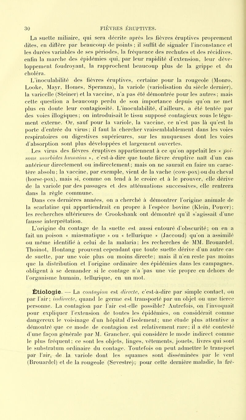 La suette miliaire, qui sera décrite après les fièvres éruptives proprement dites, en diffère par beaucoup de points ; il suffit de signaler l’inconstance et les durées variables de ses périodes, la fréquence des rechutes et des récidives, enfin la marche des épidémies qui, par leur rapidité d’extension, leur déve- loppement foudroyant, la rapprochent beaucoup plus de la grippe et du choléra. L’inoculabilité des fièvres éruptives, certaine pour la rougeole (Monro, Looke, Mayr, Homes, Speranza), la variole (variolisation du siècle dernier), la varicelle (Steiner) et la vaccine, n’a pas été démontrée pour les autres ; mais cette question a beaucoup perdu de son importance depuis qu’on ne met plus en doute leur contagiosité. L’inoculabilité, d’ailleurs, a été tentée par des voies illogiques ; on introduisait le tissu supposé contagieux sous le tégu- ment externe. Or, sauf pour la variole, la vaccine, ce n’est pas là qu’est la porte d’entrée du virus ; il faut la chercher vraisemblablement dans les voies respiratoires ou digestives supérieures, sur les muqueuses dont les voies d’absorption sont plus développées et largement ouvertes. Les virus des fièvres éruptives appartiennent à ce qu'on appelait les « poi- sons morbides humains », c’est-à-dire que toute fièvre éruptive naît d’un cas antérieur directement ou indirectement; mais on ne saurait en faire un carac- tère absolu; la vaccine, par exemple, vient de la vache (cow-pox) ou du cheval (horse-pox), mais si, comme on tend à le croire et à le prouver, elle dérive de la variole par des passages et des atténuations successives, elle rentrera dans la règle commune. Dans ces dernières années, on a cherché à démontrer l’origine animale de la scarlatine qui appartiendrait en propre à l’espèce bovine (Klein, Power); les recherches ultérieures de Crookshank ont démontré qu’il s’agissait d’une fausse interprétation. L’origine du contage de la suette est aussi entouré d’obscurité; on en a fait un poison « miasmatique » ou « tellurique » (Jaccoud) qu’on a assimilé ou même identifié à celui de la malaria; les recherches de MM. Brouardel, Thoinot, Hontang prouvent cependant que toute suette dérive d’un autre cas de suette, par une voie plus ou moins directe ; mais il n’en reste pas moins que la distribution et l’origine ordinaire des épidémies dans les campagnes, obligent à se demander si le contage n’a 'pas une vie propre en dehors de l’organisme humain, tellurique, en un mot. Étiologie. — La contagion est directe, c’est-à-dire par simple contact, ou par l’air ; indirecte, quand le germe est transporté par un objet ou une tierce personne. La contagion par l’air est-elle possible? Autrefois, on l’invoquait pour expliquer l’extension de toutes les épidémies, on considérait comme dangereux le voisinage d’un hôpital d’isolement; une étude plus attentive a démontré que ce mode de contagion est relativement rare; il a été contesté d’une façon générale par M. Grancher, qui considère le mode indirect comme le plus fréquent; ce sont les objets, linges, vêtements, jouets, livres qui sont le substratum ordinaire du contage. Toutefois on peut admettre le transport par l’air, de la variole dont les squames sont disséminées par le vent (Brouardel) et de la rougeole (Sevestre); pour cette dernière maladie, la fré-