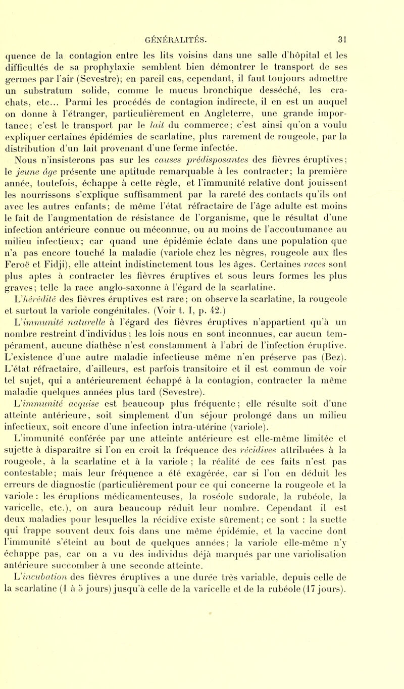 quence de la contagion entre les lits voisins dans une salle d’hôpital et les difficultés de sa prophylaxie semblent bien démontrer le transport de ses germes par l’air (Sevestre); en pareil cas, cependant, il faut toujours admettre un substratum solide, comme le mucus bronchique desséché, les cra- chats, etc... Parmi les procédés de contagion indirecte, il en est un auquel on donne à l’étranger, particulièrement en Angleterre, une grande impor- tance; c’est le transport par le lait du commerce; c’est ainsi qu’on a voulu expliquer certaines épidémies de scarlatine, plus rarement de rougeole, par la distribution d’un lait provenant d’une ferme infectée. Nous n’insisterons pas sur les causes prédisposantes des fièvres éruptives ; le jeune âge présente une aptitude remarquable à les contracter; la première année, toutefois, échappe à cette règle, et l’immunité relative dont jouissent les nourrissons s’explique suffisamment par la rareté des contacts qu’ils ont avec les autres enfants; de même l’état réfractaire de l’âge adulte est moins le fait de l’augmentation de résistance de l’organisme, que le résultat d’une infection antérieure connue ou méconnue, ou au moins de l’accoutumance au milieu infectieux; car quand une épidémie éclate dans une population que n’a pas encore touché la maladie (variole chez les nègres, rougeole aux îles Feroë et Fidji), elle atteint indistinctement tous les âges. Certaines races sont plus aptes à contracter les fièvres éruptives et sous leurs formes les plus graves; telle la race anglo-saxonne à l’égard de la scarlatine. L'hérédité des fièvres éruptives est rare; on observe la scarlatine, la rougeole et surtout la variole congénitales. (Voir t. I, p. 42.) L'immunité 'naturelle à l’égard des fièvres éruptives n’appartient qu’à un nombre restreint d’individus; les lois nous en sont inconnues, car aucun tem- pérament, aucune diathèse n’est constamment à l’abri de l’infection éruptive. L’existence d’une autre maladie infectieuse même n’en préserve pas (Bez). L’état réfractaire, d'ailleurs, est parfois transitoire et il est commun de voir tel sujet, qui a antérieurement échappé à la contagion, contracter la même maladie quelques années plus tard (Sevestre). L'immunité acquise est beaucoup plus fréquente ; elle résulte soit d’une atteinte antérieure, soit simplement d’un séjour prolongé dans un milieu infectieux, soit encore d’une infection intra-utérine (variole). L’immunité conférée par une atteinte antérieure est elle-même limitée et sujette à disparaître si l’on en croit la fréquence des récidives attribuées à la rougeole, à la scarlatine et à la variole ; la réalité de ces faits n’est pas contestable; mais leur fréquence a été exagérée, car si l’on en déduit les erreurs de diagnostic (particulièrement pour ce qui concerne la rougeole et la variole : les éruptions médicamenteuses, la roséole sudorale, la rubéole, la varicelle, etc.), on aura beaucoup réduit leur nombre. Cependant il est deux maladies pour lesquelles la récidive existe sûrement; ce sont : la suette qui frappe souvent deux fois dans une même épidémie, et la vaccine dont l’immunité s’éteint au bout de quelques années; la variole elle-même n’y échappe pas, car on a vu des individus déjà marqués par une variolisation antérieure succomber à une seconde atteinte. L'incubation des fièvres éruptives a une durée très variable, depuis celle de la scarlatine (1 à 5 jours) jusqu’à celle de la varicelle et de la rubéole (17 jours).