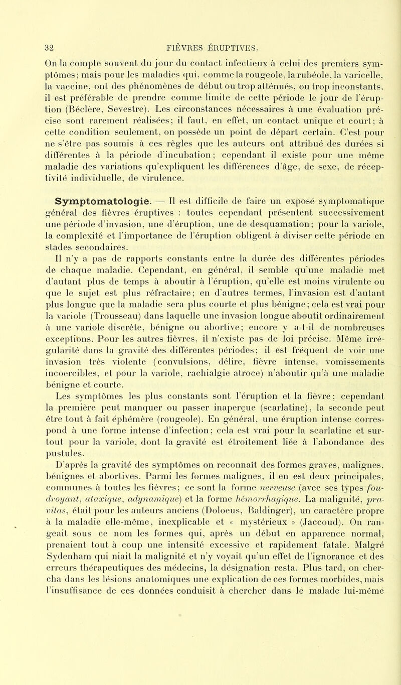 On la compte souvent du jour du contact infectieux à celui des premiers sym- ptômes; mais pour les maladies qui, comme la rougeole, la rubéole, la varicelle, la vaccine, ont des phénomènes de début ou trop atténués, ou trop inconstants, il est préférable de prendre comme limite de cette période le jour de l’érup- tion (Béclère, Sevestre). Les circonstances nécessaires à une évaluation pré- cise sont rarement réalisées; il faut, en effet, un contact unique et court; à cette condition seulement, on possède un point de départ certain. C’est pour ne s’être pas soumis à ces règles que les auteurs ont attribué des durées si différentes à la période d’incubation ; cependant il existe pour une même maladie des variations qu’expliquent les différences d’âge, de sexe, de récep- tivité individuelle, de virulence. Symptomatologie. — Il est difficile de faire un exposé symptomatique général des fièvres éruptives : toutes cependant présentent successivement une période d’invasion, une d’éruption, une de desquamation; pour la variole, la complexité et l’importance de l’éruption obligent à diviser cette période en stades secondaires. Il n’y a pas de rapports constants entre la durée des différentes périodes de chaque maladie. Cependant, en général, il semble qu’une maladie met d’autant plus de temps à aboutir à l’éruption, qu’elle est moins virulente ou que le sujet est plus réfractaire; en d’autres termes, l’invasion est d’autant plus longue que la maladie sera plus courte et plus bénigne ; cela est vrai pour la variole (Trousseau) dans laquelle une invasion longue aboutit ordinairement à une variole discrète, bénigne ou abortive; encore y a-t-il de nombreuses exceptions. Pour les autres fièvres, il n’existe pas de loi précise. Même irré- gularité dans la gravité des différentes périodes; il est fréquent de voir une invasion très violente (convulsions, délire, fièvre intense, vomissements incoercibles, et pour la variole, rachialgie atroce) n’aboutir qu’à une maladie bénigne et courte. Les symptômes les plus constants sont l’éruption et la fièvre ; cependant la première peut manquer ou passer inaperçue (scarlatine), la seconde peut être tout à fait éphémère (rougeole). En général, une éruption intense corres- pond à une forme intense d’infection ; cela est vrai pour la scarlatine et sur- tout pour la variole, dont la gravité est étroitement liée à l’abondance des pustules. D’après la gravité des symptômes on reconnaît des formes graves, malignes, bénignes et abortives. Parmi les formes malignes, il en est deux principales, communes à toutes les fièvres ; ce sont la forme nerveuse (avec ses types fou- droyant, ataxique, adynamique) et la forme hémorrhagique. La malignité, pra- vitas, était pour les auteurs anciens (Doloeus, Baldinger), un caractère propre à la maladie elle-même, inexplicable et « mystérieux » (Jaccoud). On ran- geait sous ce nom les formes qui, après un début en apparence normal, prenaient tout à coup une intensité excessive et rapidement fatale. Malgré Sydenham qui niait la malignité et n’y voyait qu’un effet de l’ignorance et des erreurs thérapeutiques des médecins, la désignation resta. Plus tard, on cher- cha dans les lésions anatomiques une explication de ces formes morbides, mais l’insuffisance de ces données conduisit à chercher dans le malade lui-même