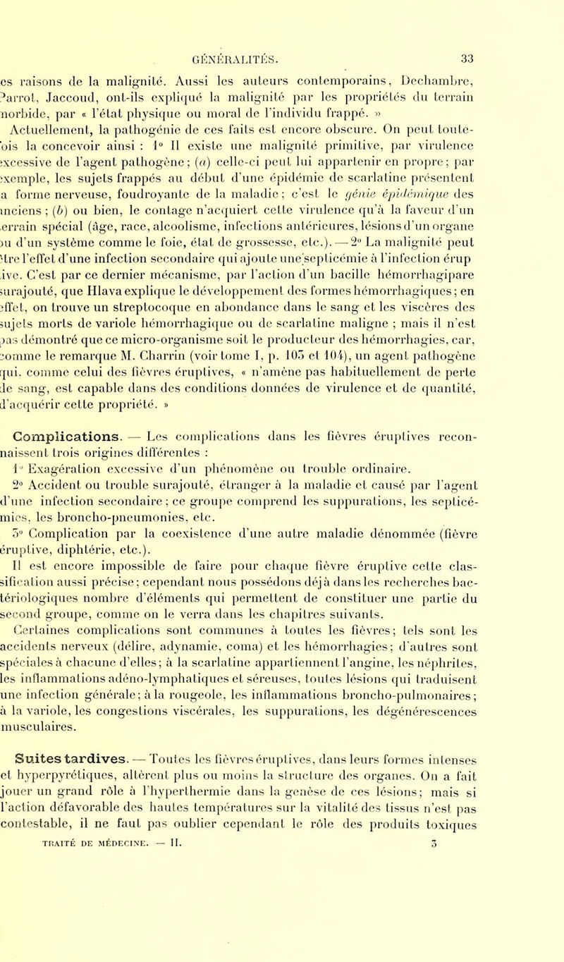 es raisons de la malignité. Aussi les auteurs contemporains, Dechambre, 3arrot, Jaccoud, ont-ils expliqué la malignité par les propriétés du terrain norbide, par « l’état physique ou moral de l’individu frappé. » Actuellement, la pathogénie de ces faits est encore obscure. On peut toute- ois la concevoir ainsi : 1° Il existe une malignité primitive, par virulence excessive de l’agent pathogène; (a) celle-ci peut lui appartenir en propre; par ;xemple, les sujets frappés au début d’une épidémie de scarlatine présentent a forme nerveuse, foudroyante de la maladie ; c’est le génie épidémique des mciens ; (b) ou bien, le contage n’acquiert cette virulence qu’à la faveur d’un .errain spécial (âge, race, alcoolisme, infections antérieures, lésions d’un organe )u d’un système comme le foie, état de grossesse, etc.). — 2° La malignité peut Hre l’effet d’une infection secondaire qui ajoute une’septicémie à l’infection érup ,ive. C’est par ce dernier mécanisme, par l’action d’un bacille hémorrhagipare surajouté, que Hlava explique le développement des formes hémorrhagiques; en effet, on trouve un streptocoque en abondance dans le sang et les viscères des sujets morts de variole hémorrhagique ou de scarlatine maligne ; mais il n’est pas démontré que ce micro-organisme soit le producteur des hémorrhagies, car, somme le remarque M. Charrin (voir tome I, p. 105 et 104), un agent pathogène qui, comme celui des fièvres éruptives, « n’amène pas habituellement de perte de sang, est capable dans des conditions données de virulence et de quantité, d’acquérir cette propriété. » Complications. — Les complications dans les fièvres éruptives recon- naissent trois origines différentes : lu Exagération excessive d’un phénomène ou trouble ordinaire. 2° Accident ou trouble surajouté, étranger à la maladie et causé par l’agent d’une infection secondaire ; ce groupe comprend les suppurations, les septicé- mies, les broncho-pneumonies, etc. 5U Complication par la coexistence d’une autre maladie dénommée (fièvre éruptive, diphtérie, etc.). Il est encore impossible de faire pour chaque fièvre éruptive cette clas- sification aussi précise; cependant nous possédons déjà dans les recherches bac- tériologiques nombre d’éléments qui permettent de constituer une partie du second groupe, comme on le verra dans les chapitres suivants. Certaines complications sont communes à toutes les fièvres; tels sont les accidents nerveux (délire, adynamie, coma) et les hémorrhagies; d'autres sont spéciales à chacune d’elles; à la scarlatine appartiennent l’angine, les néphrites, les inflammations adéno-lymphatiques et séreuses, toutes lésions qui traduisent une infection générale; à la rougeole, les inflammations broncho-pulmonaires; à la variole, les congestions viscérales, les suppurations, les dégénérescences musculaires. Suites tardives. — Toutes les fièvres éruptives, dans leurs formes intenses et hyperpyrétiques, altèrent plus ou moins la structure des organes. On a fait jouer un grand rôle à l’hyperthermie dans la genèse de ces lésions; mais si l’action défavorable des hautes températures sur la vitalité des tissus n’est pas contestable, il ne faut pas oublier cependant le rôle des produits toxiques TRAITÉ DE MÉDECINE. — II. 3