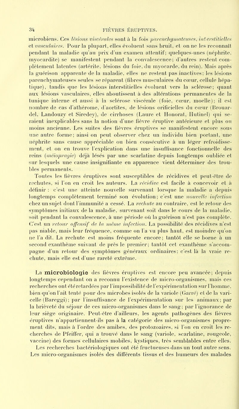 microbiens. Ces lésions viscérales sont à la fois parenchymateuses, interstitielles et vasculaires. Pour la plupart, elles évoluent sans bruit, et on ne les reconnaît pendant la maladie qu’au prix d’un examen attentif; quelques-unes (néphrite, myocardite) se manifestent pendant la convalescence; d’autres restent com- plètement latentes (artérite, lésions du foie, du myocarde, du rein). Mais après la guérison apparente de la maladie, elles ne restent pas inactives; les lésions parenchymateuses seules se réparent (fibres musculaires du cœur, cellule hépa- tique) , tandis que les lésions interstitielles évoluent vers la sclérose ; quant aux lésions vasculaires, elles aboutissent à des altérations permanentes de la tunique interne et aussi à la sclérose viscérale (foie, cœur, moelle); il est nombre de cas d’athérome, d’aortites, de lésions orificielles du cœur (Brouar- del, Landouzy et Siredey), de cirrhoses (Laure et Honorât, Hutinel) qui se- raient inexplicables sans la notion d’une fièvre éruptive antérieure et plus ou moins ancienne. Les suites des fièvres éruptives se manifestent encore sous une autre forme; ainsi on peut observer chez un individu bien portant, une néphrite sans cause appréciable ou bien consécutive à un léger refroidisse- ment, et on en trouve l’explication dans une insuffisance fonctionnelle des reins (méiopragie) déjà lésés par une scarlatine depuis longtemps oubliée et sur lesquels une cause insignifiante en apparence vient déterminer des trou- bles permanents. Toutes les fièvres éruptives sont susceptibles de récidives et peut-être de rechutes, si l’on en croit les auteurs. La récidive est facile à concevoir et à définir : c’est une atteinte nouvelle survenant lorsque la maladie a depuis longtemps complètement terminé son évolution; c’est une nouvelle infection chez un sujet dont l’immunité a cessé. La rechute au contraire, est le retour des symptômes initiaux de la maladie, survenant soit dans le cours de la maladie, soit pendant la convalescence, à une période où la guérison n’est pas complète. C’est un retour offensif de la même infection. La possibilité des récidives n’est pas niable, mais leur fréquence, comme on l’a vu plus haut, est moindre qu’on ne l’a dit. La rechute est moins fréquente encore ; tantôt elle se borne à un second exanthème suivant de près le premier ; tantôt cet exanthème s’accom- pagne d’un retour des symptômes généraux ordinaires; c’est là la vraie re- chute, mais elle est d’une rareté extrême. La microbiologie des fièvres éruptives est encore peu avancée; depuis longtemps cependant on a reconnu l’existence de micro-organismes, mais ces recherches ont été retardées par l’impossibilité de l’expérimentation sur l’homme, bien qu’on l’ait tenté pour des microbes isolés de la variole (Carré) et de la vari- celle (Bareggi) ; par l’insuffisance de l’expérimentation sur les animaux; par la brièveté du séjour de ces micro-organismes dans le sang; par l’ignorance de leur siège originaire. Peut-être d’ailleurs, les agents pathogènes des fièvres éruptives n’appartiennent-ils pas à la catégorie des micro-organismes propre- ment dits, mais à l’ordre des amibes, des protozoaires, si l’on en croit les re- cherches de Pfeiffer, qui a trouvé dans le sang (variole, scarlatine, rougeole, vaccine) des formes cellulaires mobiles, kystiques, très semblables entre elles. Les recherches bactériologiques ont été fructueuses dans un tout autre sens. Les micro-organismes isolés des différents tissus et des humeurs des malades