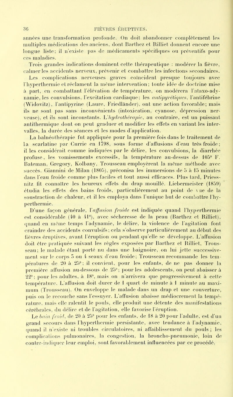 années une transformation profonde. On doit abandonner complètement les multiples médications des anciens, dont Barthez et Rilliet donnent encore une longue liste; il n’existe pas de médicaments spécifiques ou préventifs pour ces maladies. Trois grandes indications dominent cette thérapeutique : modérer la fièvre, calmer les accidents nerveux, prévenir et combattre les infections secondaires. Les complications nerveuses graves coïncident presque toujours avec l’hyperthermie et réclament la même intervention ; toute idée de doctrine mise à part, en combattant l’élévation de température, on modérera l’ataxo-ady- namie, les convulsions, l’excitation cardiaque; les antipyrétiques, l’antifébrine (Widovitz), l’antipyrine (Laure, Friedlànder), ont une action favorable; mais ils ne sont pas sans inconvénients (intoxication, cyanose, dépression ner- veuse), et ils sont inconstants. L’hydrothérapie, au contraire, est un puissant antithermique dont on peut graduer et modifier les effets en variant les inter- valles, la durée des séances et les modes d’application. La balnéothérapie fut appliquée pour la première fois dans le traitement de la scarlatine par Currie en 1798, sous forme d’affusions d’eau très froide; il les considérait comme indiquées par le délire, les convulsions, la diarrhée profuse, les vomissements excessifs, la température au-dessus de 105° F. Bateman, Gregory, Kolbany, Trousseau employèrent la même méthode avec succès. Giannini de Milan (1805), préconisa les immersions de 5 à 15 minutes dans l'eau froide comme plus faciles et tout aussi efficaces. Plus tard, Priess- nitz fit connaître les heureux effets du drap mouillé. Liebermeister (1859) étudia les effets des bains froids, particulièrement au point de a ne de la soustraction de chaleur, et il les employa dans l’unique but de combattre lhy- perthermie. D’une façon générale, l'affusion froide est indiquée quand l’hyperthermie est considérable (40 à 41°), avec sécheresse de la peau (Barthez et Rilliet), quand en même temps l’adynamie, le délire, la violence de l’agitation font craindre des accidents convulsifs ; cela s’observe particulièrement au début des fièvres éruptives, avant l’éruption ou pendant qu’elle se développe. L’affusion doit être pratiquée suivant les règles exposées par Barthez et Rilliet, Trous- seau; le malade étant porté nu dans une baignoire, on lui jette successive- ment sur le corps 5 ou 4 seaux d’eau froide; Trousseau recommande les tem- pératures de 20 à 25°; il convient, pour les enfants, de ne pas donner la première affusion au-dessous de 25°; pour les adolescents, on peut abaisser à 22°; pour les adultes, à 18°, mais on n’arrivera que progressivement à cette température. L’affusion doit durer de 1 quart de minute à 1 minute au maxi- mum (Trousseau). On enveloppe le malade dans un drap et une couverture, puis on le recouche sans l’essuyer. L’affusion abaisse médiocrement la tempé- rature, mais elle ralentit le pouls, elle produit une détente des manifestations cérébrales, du délire et de l’agitation, elle favorise l’éruption. Le bain froid, de 20 à 25° pour les enfants, de 18 à 20 pour l’adulte, est d’un grand secours dans l’hyperthermie persistante, avec tendance à l’adynamie, quand il n’existe ni troubles circulatoires, ni affaiblissement du pouls ; les complications pulmonaires, la congestion, la broncho-pneumonie, loin de contre-indiquer leur emploi, sont favorablement influencées par ce procédé.