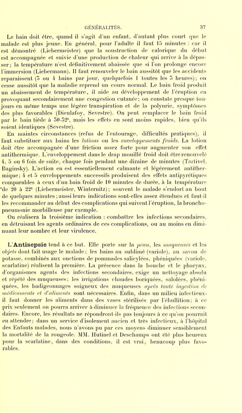 Le bain doit être, quand il s’agit d’un enfant, d’autant plus court que le malade est plus jeune. En général, pour l’adulte il faut 15 minutes : car il est démontré (Liebermeister) que la soustraction de calorique du début est accompagnée et suivie d’une production de chaleur qui arrive à la dépas- ser; la température n’est définitivement abaissée que si l’on prolonge encore l’immersion (Liebermann). Il faut renouveler le bain aussitôt que les accidents reparaissent (5 ou 4 bains par jour, quelquefois 1 toutes les 5 heures) ; on cesse aussitôt que la maladie reprend un cours normal. Le bain froid produit un abaissement de température, il aide au développement de l’éruption en provoquant secondairement une congestion cutanée; on constate presque tou- jours en même temps une légère transpiration et de la polyurie, symptômes des plus favorables (Dieulafoy, Sevestre). On peut remplacer le bain froid par le bain tiède à 50-52°, mais les effets en sont moins rapides, bien qu’ils soient identiques (Sevestre). En maintes circonstances (refus de l’entourage, difficultés pratiques), il faut substituer aux bains les lotions ou les enveloppements froids. La lotion doit être accompagnée d’une friction assez forte pour augmenter son effet antithermique. L’enveloppement dans le drap mouillé froid doit être renouvelé 4, 5 ou 6 fois de suite, chaque fois pendant une dizaine de minutes (Tartivel, Baginsky). L’action en est essentiellement calmante et légèrement antither- mique ; 4 et 5 enveloppements successifs produisent des effets antipyrétiques comparables à ceux d’un bain froid de 10 minutes de durée, à la température ■Me 20 à 22° (Liebermeister, Winternitz) ; souvent le malade s’endort au bout de quelques minutes ; aussi leurs indications sont-elles assez étendues et faut-il les recommander au début des complications qui suivent l’éruption, la broncho- pneumonie morbilleuse par exemple. On réalisera la troisième indication : combattre les infections secondaires, en détruisant les agents ordinaires de ces complications, ou au moins en dimi- nuant leur nombre et leur virulence. L’Antisepsie tend à ce but. Elle porte sur la peau, les muqueuses et les objets dont fait usage le malade ; les bains au sublimé (variole), au savon de potasse, combinés aux onctions de pommades salicylées, phéniquées (variole, scarlatine) réalisent la première. La présence dans la bouche et le pharynx, d’organismes agents des infections secondaires, exige un nettoyage absolu et répété des muqueuses ; les irrigations chaudes boriquées, salolées, phéni- quées, les badigeonnages soigneux des muqueuses après toute ingestion de médicaments et d'aliments sont nécessaires. Enfin, dans un milieu infectieux) il faut donner les aliments dans des vases stérilisés par l’ébullition; à ce prix seulement on pourra arriver à diminuer la fréquence des infections secon- daires. Encore, les résultats ne répondront-ils pas toujours à ce qu’on pourrait en attendre; dans un service d’isolement ancien et très infectieux, à l’hôpital des Enfants malades, nous n’avons pu par ces moyens diminuer sensiblement la mortalité de la rougeole. MM. Hutinel et Deschamps ont été plus heureux pour la scarlatine, dans des conditions, il est vrai, beaucoup plus favo- rables.