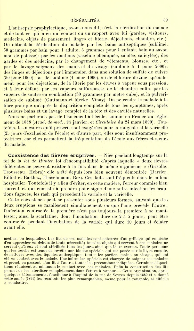 L’antisepsie prophylactique, avons-nous dit, c’est la stérilisation du malade et de tout ce qui a eu un contact ou un rapport avec lui (gardes, visiteurs, médecins, objets de pansement, linges et literie, déjections, chambre, etc.). On obtient la stérilisation du malade par les bains antiseptiques (sublimé, 30 grammes par bain pour 1 adulte, 5 grammes pour 1 enfant; bain au savon mou de potasse); par les onctions (vaseline phéniquée, salolée, salicylée); des gardes et des médecins, par le changement de vêtements, blouses, etc., et par le lavage soigneux des mains et du visage (sublimé à 1 pour 2000) ; des linges et déjections par l’immersion dans une solution de sulfate de cuivre (50 pour 1000), ou de sublimé (1 pour 1000), ou de chlorure de zinc, spéciale- ment pour les déjections; de la literie par les étuves à vapeur sous pression, et à leur défaut, par les vapeurs sulfureuses; de la chambre enfin, parles vapeurs de soufre en combustion (50 grammes par mètre cube), et la pulvéri- sation de sublimé (Guttmann et Merke, Vinay). On ne rendra le malade à la libre pratique qu’après la disparition complète de tous les symptômes, après plusieurs bains et un lavage complet de la tête et des cavités naturelles. Nous ne parlerons pas de l’isolement à l’école, soumis en France au règle- ment de 1888 [Acad, de méd., 24 janvier, et Circulaire du 24 mars 1890). Tou- tefois, les mesures qu’il prescrit sont exagérées pour la rougeole et la varicelle (25 jours d’exclusion de l’école) et d’autre part, elles sont insuffisamment pro- tectrices, car elles permettent la fréquentation de l’école aux frères et sœurs du malade. Coexistence des fièvres éruptives. — Niée pendant longtemps sur la foi de la loi de Hunter, loi d’incompatibilité d’après laquelle « deux fièvres différentes ne peuvent exister à la fois dans le même organisme » (Grisolle, Trousseau, Hebra) ; elle a été depuis lors bien souvent démontrée (Barrier, Rilliet et Barthez, Fleischmann, Bez). Ces faits sont fréquents dans le milieu hospitalier. Toutefois il y a lieu d’éviter, en cette matière, l’erreur commise bien souvent et qui consiste à prendre pour signe d’une autre infection les érup tions fugaces, les rash qui précèdent la variole et la varicelle. Cette coexistence peut se présenter sous plusieurs formes, suivant que les deux éruptions se manifestent simultanément ou que l’une précède l’autre ; l’infection contractée la première n’est pas toujours la première à se mani- fester; ainsi la scarlatine, dont l’incubation dure de 2 à 5 jours, peut être contractée pendant l’incubation de la variole qui dure 10 jours et éclater avant elle. médical ou hospitalier. Les lits de ces malades sont entourés d’un grillage qui empêche d’en approcher en dehors de toute nécessité; tous les objets qui servent à ces malades ne servent qu’à eux et sont stérilisés tous les jours, ainsi que leurs excreta. Toute personne qui les touche est tenue de revêtir une blouse spéciale qui est posée sur le lit, et ensuite, de nettoyer avec des liquides antiseptiques toutes les parties, mains ou visage, qui ont été en contact avec le malade. Une infirmière spéciale est chargée de soigner ces malades et prend, en passant d’un lit à l’autre, toutes les précautions indiquées. Certaines disposi- tions réduisent au minimum le contact avec ces malades. Enfin la construction des lits permet de les stériliser complètement dans l’étuve à vapeur.— Cette organisation, après quelques tâtonnements, fonctionne à l’hôpital de la rue de Sèvres depuis 1889 et a donné cette année (1891) les résultats les plus remarquables, même pour la rougeole, si difficile à combattre.