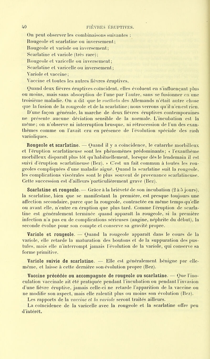 On peut observer les combinaisons suivantes : Rougeole et scarlatine ou inversement ; Rougeole et variole ou inversement ; Scarlatine et variole (très rare) ; Rougeole et varicelle ou inversement ; Scarlatine et varicelle ou inversement ; Variole et vaccine ; Vaccine et toutes les autres fièvres éruptives. Quand deux fièvres éruptives coïncident, elles évoluent en s’influençant plus ou moins, mais sans absorption de l’une par l’autre, sans se fusionner en une troisième maladie. On a dit que le roetheln des Allemands n’était autre chose que la fusion de la rougeole et de la scarlatine ; nous verrons qu’il n’en est rien. D’une façon générale, la marche de deux fièvres éruptives contemporaines ne présente aucune déviation sensible de la normale. L’incubation est la même ; on n’observe ni interruption brusque, ni rétrocession de l’un des exan- thèmes comme on l’avait cru en présence de l’évolution spéciale des rash varioliques. Rougeole et scarlatine. — Quand il y a coïncidence, le catarrhe morbilleux et l’éruption scarlatineuse sont les phénomènes prédominants; « l’exanthème morbilleux disparaît plus tôt qu’habituellement, lorsque dès le lendemain il est suivi d’éruption scarlatineuse (Rez). » C’est un fait commun à toutes les rou- geoles compliquées d’une maladie aiguë. Quand la scarlatine suit la rougeole, les complications viscérales sont le plus souvent de provenance scarlatineuse. Cette succession est d’ailleurs'particulièrement grave (Rez). Scarlatine et rougeole. — Grâce à la brièveté de son incubation (2 à 5 jours), la scarlatine, bien que se manifestant la première, est presque toujours une affection secondaire, parce que la rougeole, contractée en même temps qu’elle ou avant elle, n’entre en éruption que plus tard. Comme l’éruption de scarla- tine est généralement terminée quand apparaît la rougeole, si la première infection n’a pas eu de complications sérieuses (angine, néphrite du début), la seconde évolue pour son compte et conserve sa gravité propre. Variole et rougeole. — Quand la rougeole apparaît dans le cours de la variole, elle retarde la maturation des boutons et de la suppuration des pus- tules, mais elle n’interrompt jamais l’évolution de la variole, qui conserve sa forme primitive. Variole suivie de scarlatine. — Elle est généralement bénigne par elle- même, et laisse à cette dernière son évolution propre (Rez). Vaccine précédée ou accompagnée de rougeole ou scarlatine. — Que l’ino- culation vaccinale ait été pratiquée pendant l’incubation ou pendant l’invasion d’une fièvre éruptive, jamais celle-ci ne retarde l’apparition de la vaccine ou ne modifie son aspect, mais elle ralentit plus ou moins son évolution (Rez). Les rapports de la vaccine et la variole seront traités ailleurs. La coïncidence de la varicelle avec la rougeole et la scarlatine offre peu d’intérêt.