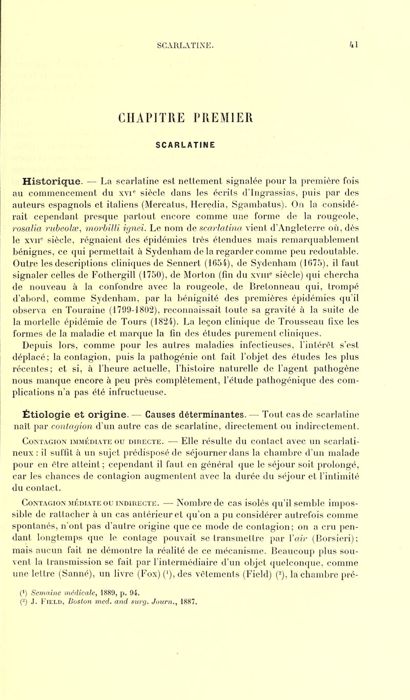 CHAPITRE PREMIER SCARLATINE Historique. — La scarlatine est nettement signalée pour la première fois au commencement du xvie siècle dans les écrits d’Ingrassias, puis par des auteurs espagnols et italiens (Mercatus, Heredia, Sgambatus). On la considé- rait cependant presque partout encore comme une forme de la rougeole, rosalia rubeolæ, morbilli ignei. Le nom de scarlatina vient d’Angleterre où, dès le xvne siècle, régnaient des épidémies très étendues mais remarquablement bénignes, ce qui permettait à Sydenham de la regarder comme peu redoutable. Outre les descriptions cliniques de Sennert (1654), de Sydenham (1675), il faut signaler celles de Fothergill (1750), de Morton (fin du xvme siècle) qui chercha de nouveau à la confondre avec la rougeole, de Bretonneau qui, trompé d’abord, comme Sydenham, par la bénignité des premières épidémies qu’il observa en Touraine (1799-1802), reconnaissait toute sa gravité à la suite de la mortelle épidémie de Tours (1824). La leçon clinique de Trousseau fixe les formes de la maladie et marque la fin des études purement cliniques. Depuis lors, comme pour les autres maladies infectieuses, l’intérêt s’est déplacé; la contagion, puis la pathogénie ont fait l’objet des études les plus récentes; et si, à l’heure actuelle, l’histoire naturelle de l’agent pathogène nous manque encore à peu près complètement, l’étude pathogénique des com- plications n’a pas été infructueuse. Étiologie et origine. — Causes déterminantes. — Tout cas de scarlatine naît par contagion d’un autre cas de scarlatine, directement ou indirectement. Contagion immédiate ou directe. ■— Elle résulte du contact avec un scarlati- neux : il suffit à un sujet prédisposé de séjourner dans la chambre d’un malade pour en être atteint ; cependant il faut en général que le séjour soit prolongé, car les chances de contagion augmentent avec la durée du séjour et l’intimité du contact. Contagion médiate ou indirecte. — Nombre de cas isolés qu’il semble impos- sible de rattacher à un cas antérieur et qu’on a pu considérer autrefois comme spontanés, n’ont pas d’autre origine que ce mode de contagion; on a cru pen- dant longtemps que le contage pouvait se transmettre par Y air (Borsieri); mais aucun fait ne démontre la réalité de ce mécanisme. Beaucoup plus sou- vent la transmission se fait par l’intermédiaire d’un objet quelconque, comme une lettre (Sanné), un livre (Fox) (l), des vêtements (Field) (2), la chambre pré- (*) (*) Semaine médicale, 1889, p. 94. (-) J. Field, Boston med. and surg. Journ., 1887.