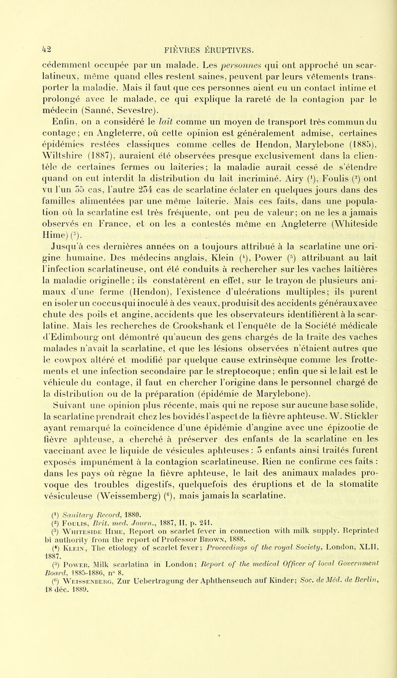cédemment occupée par un malade. Les personnes qui ont approché un scar- latineux, même quand elles restent saines, peuvent par leurs vêtements trans- porter la maladie. Mais il faut que ces personnes aient eu un contact intime et prolongé avec le malade, ce qui explique la rareté de la contagion par le médecin (Sanné, Sevestre). Enfin, on a considéré le lait comme un moyen de transport très commun du contage; en Angleterre, où cetté opinion est généralement admise, certaines épidémies restées classiques comme celles de Hendon, Marylebone (1885), Wiltshire (1887), auraient été observées presque exclusivement dans la clien- tèle de certaines fermes ou laiteries; la maladie aurait cessé de s’étendre quand on eut interdit la distribution du lait incriminé. Airy ('), Foulis (2) ont vu l’un 55 cas, l’autre 254 cas de scarlatine éclater en quelques jours dans des familles alimentées par une même laiterie. Mais ces faits, dans une popula- tion où la scarlatine est très fréquente, ont peu de valeur; on ne les a jamais observés en France, et on les a contestés même -en Angleterre (Whiteside Ilime) (5). Jusqu’à ces dernières années on a toujours attribué à la scarlatine une ori- gine humaine. Des médecins anglais, Klein (*), Power (s) attribuant au lait l’infection scarlatineuse, ont été conduits à rechercher sur les vaches laitières la maladie originelle ; ils constatèrent en effet, sur le trayon de plusieurs ani- maux d’une ferme (Hendon), l’existence d’ulcérations multiples; ils purent en isoler un coccus qui inoculé à des veaux, produisit des accidents générauxavec chute des poils et angine, accidents que les observateurs identifièrent à la scar- latine. Mais les recherches de Crookshank et l’enquête de la Société médicale d'Edimbourg ont démontré qu’aucun des gens chargés de la traite des vaches malades n’avait la scarlatine, et que les lésions observées n’étaient autres que le cowpox altéré et modifié par quelque cause extrinsèque comme les frotte- ments et une infection secondaire par le streptocoque ; enfin que si le lait est le véhicule du contage, il faut en chercher l’origine dans le personnel chargé de la distribution ou de la préparation (épidémie de Marylebone). Suivant une opinion plus récente, mais qui ne repose sur aucune base solide, la scarlatine prendrait chez les bovidés l’aspect de la fièvre aphteuse. W. Stickler ayant remarqué la coïncidence d’une épidémie d’angine avec une épizootie de fièvre aphteuse, a cherché à préserver des enfants de la scarlatine en les. vaccinant avec le liquide de vésicules aphteuses : 5 enfants ainsi traités furent exposés impunément à la contagion scarlatineuse. Rien ne confirme ces faits : dans les pays où règne la fièvre aphteuse, le lait des animaux malades pro- voque des troubles digestifs, quelquefois des éruptions et de la stomatite vésiculeuse (Weissemberg) (6), mais jamais la scarlatine. (*) Scmitary Record, 1880. (a) Foulis, Brit. med. Journ., 1887, II, p. 241. (3) Whiteside Hime, Report on scarlet fever in connection with milk supply. Reprinted bi autliority from the report of Professor Brown, 1888. (*) Klein, The etiology of scarlet fever ; Proceedings of the royal Society, London, XLII„ 1887. (5) Power, Milk scarlatina in London; Report of llie medical Officer of local Government Board, 1885-1886, n° 8. (°) Weissenberg, Zur Uebertragung der Aphthenseuch auf Kinder; Soc. de Med. de Berlin, 18 déc. 1889.