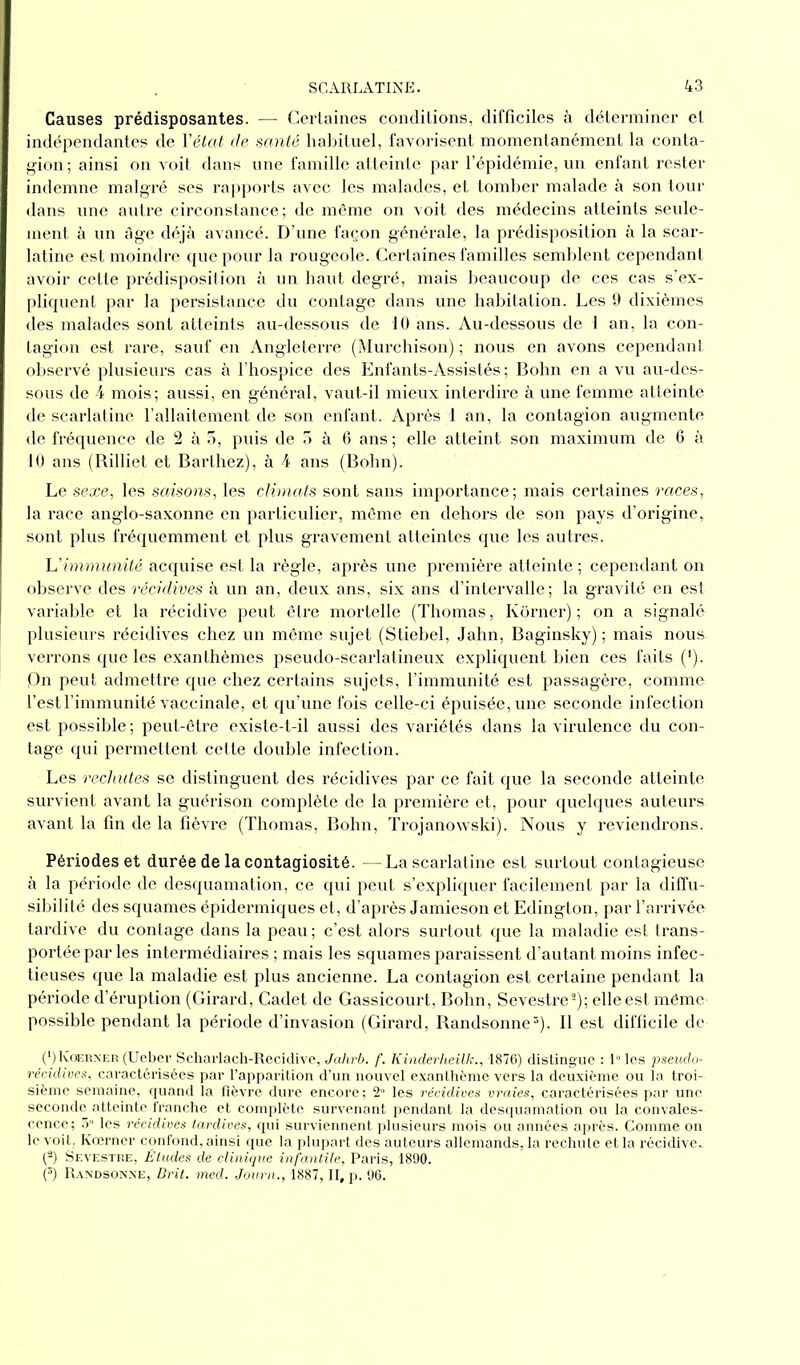 Causes prédisposantes. — Certaines conditions, difficiles à déterminer et indépendantes de Y état de santé habituel, favorisent momentanément la conta- gion ; ainsi on voit dans une famille atteinte par l’épidémie, un enfant rester indemne malgré ses rapports avec les malades, et tomber malade à son tour dans une autre circonstance; de même on voit des médecins atteints seule- ment à un âge déjà avancé. D’une façon générale, la prédisposition à la scar- latine est moindre que pour la rougeole. Certaines familles semblent cependant avoir cette prédisposition à un haut degré, mais beaucoup de ces cas s’ex- pliquent par la persistance du contage dans une habitation. Les 9 dixièmes des malades sont atteints au-dessous de 10 ans. Au-dessous de I an, la con- tagion est rare, sauf en Angleterre (Murchison) ; nous en avons cependant observé plusieurs cas à l’hospice des Enfants-Assistés ; Bohn en a vu au-des- sous de 4 mois; aussi, en général, vaut-il mieux interdire à une femme atteinte de scarlatine l’allaitement de son enfant. Après i an, la contagion augmente de fréquence de 2 à 3, puis de 3 à 6 ans; elle atteint son maximum de 6 à 10 ans (Rilliet et Barthez), à 4 ans (Bohn). Le sexe, les saisons, les climats sont sans importance; mais certaines races, la race anglo-saxonne en particulier, même en dehors de son pays d’origine, sont plus fréquemment et plus gravement atteintes que les autres. L'immunité acquise est la règle, après une première atteinte ; cependant on observe des récidives à un an, deux ans, six ans d’intervalle; la gravité en est variable et la récidive peut être mortelle (Thomas, Korner) ; on a signalé plusieurs récidives chez un même sujet (Stiebel, Jahn, Baginsky) ; mais nous verrons que les exanthèmes pseudo-scarlatineux expliquent bien ces faits ('). Cn peut admettre que chez certains sujets, l’immunité est passagère, comme l’est l’immunité vaccinale, et qu’une fois celle-ci épuisée, une seconde infection est possible ; peut-être existe-t-il aussi des variétés dans la virulence du con- tage qui permettent cette double infection. Les rechutes se distinguent des récidives par ce fait que la seconde atteinte survient avant la guérison complète de la première et, pour quelques auteurs avant la fin de la fièvre (Thomas, Bohn, Trojanowski). Nous y reviendrons. Périodes et durée de la contagiosité. —La scarlatine est surtout contagieuse à la période de desquamation, ce qui peut s’expliquer facilement par la diffu- sibilité des squames épidermiques et, d’après Jamieson et Edington, par l’arrivée tardive du contage dans la peau ; c’est alors surtout que la maladie est trans- portée par les intermédiaires ; mais les squames paraissent d’autant moins infec- tieuses que la maladie est plus ancienne. La contagion est certaine pendant la période d’éruption (Girard, Cadet de Gassicourt, Bohn, Sevestre2); elle est même possible pendant la période d’invasion (Girard, Randsonne3). Il est difficile de (*) (*) Iÿoerner (Ueber Scharlach-Recidive, Jahrb. f. Kinderheilk., 1876) distingue : 1° les pseudo- récidives, caractérisées par l’apparition d’un nouvel exanthème vers la deuxième ou la troi- sième semaine, quand la fièvre dure encore; 2° les récidives vraies, caractérisées par une seconde atteinte franche et complète survenant pendant la desquamation ou la convales- cence; 5° les récidives tardives, qui surviennent plusieurs mois ou années après. Comme on le voit. Kœrncr ccmfond, ainsi que la plupart des auteurs allemands, la rechute et la récidive.. (-) Sevestre, Études de clinique infantile, Paris, 1890. (3) Randsonne, Brit. med. Journ., 1887, II, p. 96.