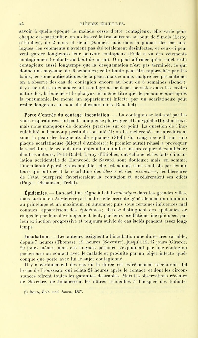 savoir à quelle époque le malade cesse d’être contagieux; elle varie pour chaque cas particulier ; on a observé la transmission au bout de 2 mois (Leroy d’Étiolles), de 2 mois et demi (Sanné) ; mais dans la plupart des cas ana- logues, les vêtements n’avaient pas été totalement désinfectés, et ceux-ci peu- vent garder longtemps leur pouvoir contagieux (Field a vu des vêtements contagionner 4 enfants au bout de un an). On peut affirmer qu’un sujet reste contagieux aussi longtemps que la desquamation n’est pas terminée, ce qui donne une moyenne de 6 semaines ; cette limite peut être rapprochée par les bains, les soins antiseptiques de la peau; mais comme, malgré ces précautions, on a observé des cas de contagion encore au bout de 6 semaines (Bond1), il y a lieu de se demander si le contage ne peut pas persister dans les cavités naturelles, la bouche et le pharynx au même titre que le pneumocoque après la pneumonie. De même un appartement infecté par un scarlatineux peut rester dangereux au bout de plusieurs mois (Benedict). Porte d’entrée du contage, inoculation. — La contagion se fait soit par les voies respiratoires, soit parla muqueuse pharyngée et l’amygdale (Higston Fox) ; mais nous manquons de données précises sur ce point. La question de l’ino- culabilité a beaucoup perdu de son intérêt; on l’a recherchée en introduisant sous la peau des fragments de squames (Stoll), du sang recueilli sur une plaque scarlatineuse (Miquel d’Amboise) ; le premier aurait réussi à provoquer la scarlatine, le second aurait obtenu l’immunité sans provoquer d’exanthème; d’autres auteurs, Petit-Badel, Leroy d’Etiolles, ont échoué, et les faits d’inocu- lation accidentelle de Harwood, de Savard, sont douteux; mais en somme, l’inoculabilité paraît vraisemblable, elle est admise sans conteste par les au- teurs qui ont décrit la scarlatine des blessés et des accouchées ; les blessures de l’état puerpéral favoriseraient la contagion et accéléreraient ses effets (Paget, Olshausen, Trélat). Épidémies. — La scarlatine règne à l’état endémique dans les grandes villes, mais surtout en Angleterre ; à Londres elle présente généralement un minimum au printemps et un maximum en automne ; puis sous certaines influences mal connues, apparaissent des épidémies ; elles se distinguent des épidémies de rougeole par leur développement lent, par leurs oscillations inexpliquées, par leur extinction progressive et toujours suivie de cas isolés pendant assez long- temps. Incubation. — Les auteurs assignent à l’incubation une durée très variable, depuis 7 heures (Thomas), 12 heures (Sevestre), jusqu’à 12,17 jours (Girard), 20 jours même; mais ces longues périodes s’expliquent par une contagion postérieure au contact avec le malade et produite par un objet infecté quel- conque que porte avec lui le sujet contagionné. Il y a certainement des cas où la durée est extrêmement raccourcie ; tel le cas de Trousseau, qui éclata 24 heures après le contact, et dont les circon- stances offrent toutes les garanties désirables. Mais les observations récentes de Sevestre, de Johanessen, les nôtres recueillies à l’hospice des Enfants- (*) (*) Bond, Brit. med. Journ., 1887.