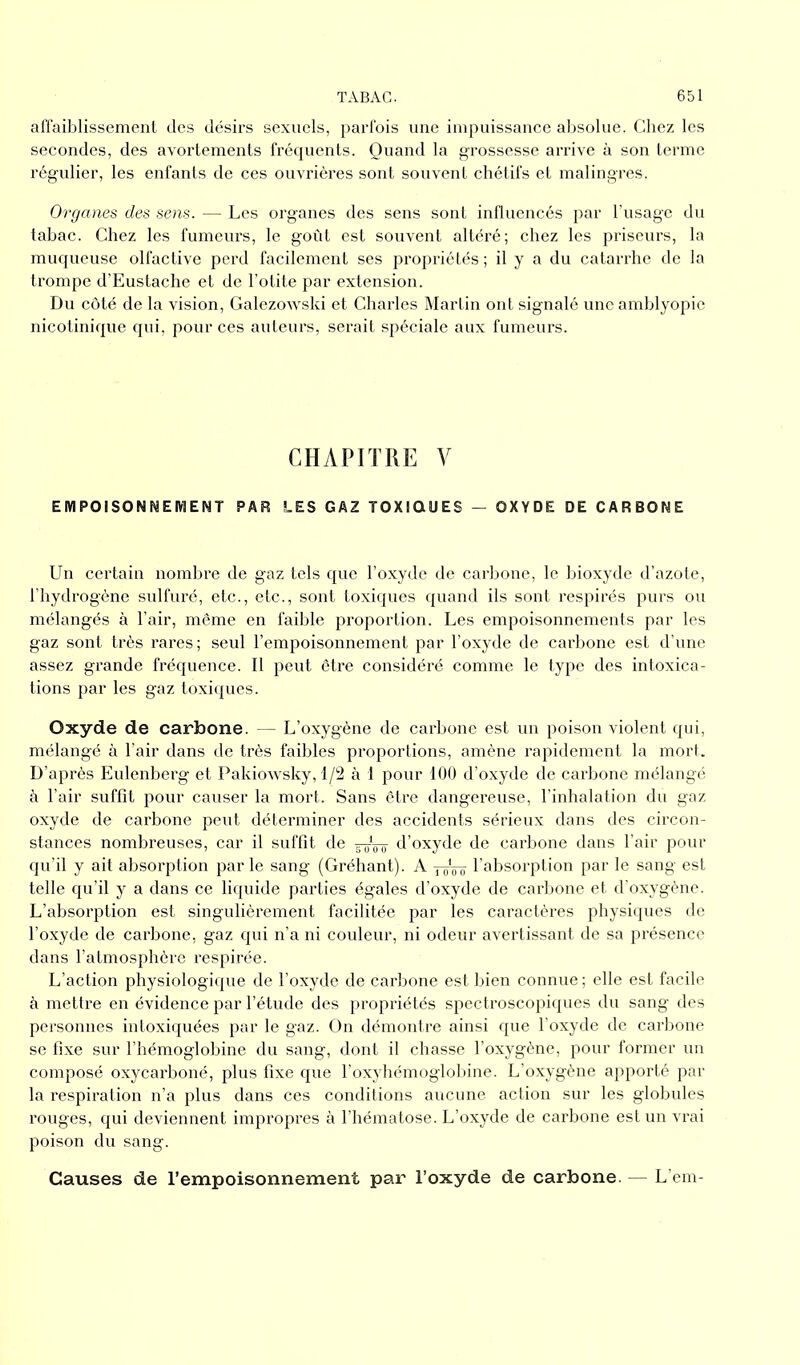 affaiblissement des désirs sexuels, parfois une impuissance absolue. Chez les secondes, des avortements fréquents. Quand la grossesse arrive à son terme régulier, les enfants de ces ouvrières sont souvent chétifs et malingres. Organes des sens. — Les organes des sens sont influencés par l’usage du tabac. Chez les fumeurs, le goût est souvent altéré; chez les priseurs, la muqueuse olfactive perd facilement ses propriétés ; il y a du catarrhe de la trompe d’Eustache et de l’otite par extension. Du côté de la vision, Galezowski et Charles Martin ont signalé une amblyopie nicotinique qui, pour ces auteurs, serait spéciale aux fumeurs. CHAPITRE V EMPOISONNEMENT PAR LES GAZ TOXIQUES - OXYDE DE CARBONE Un certain nombre de gaz tels que l’oxyde de carbone, le bioxyde d’azote, l’hydrogène sulfuré, etc., etc., sont toxiques quand ils sont respirés purs ou mélangés à l’air, même en faible proportion. Les empoisonnements par les gaz sont très rares; seul l’empoisonnement par l’oxyde de carbone est d’une assez grande fréquence. Il peut être considéré comme le type des intoxica- tions par les gaz toxiques. Oxyde de carbone. — L’oxygène de carbone est un poison violent qui, mélangé à l’air dans de très faibles proportions, amène rapidement la mort. D’après Eulenberg et Pakiowsky, 1/2 à I pour 100 d’oxyde de carbone mélangé à l’air suffit pour causer la mort. Sans être dangereuse, l’inhalation du gaz oxyde de carbone peut déterminer des accidents sérieux dans des circon- stances nombreuses, car il suffit de d’oxyde de carbone dans l’air pour qu’il y ait absorption parle sang (Gréhant). A -j-oVo l’absorption par le sang est telle qu’il y a dans ce liquide parties égales d’oxyde de carbone et d’oxygène. L’absorption est singulièrement facilitée par les caractères physiques de l’oxyde de carbone, gaz qui n’a ni couleur, ni odeur avertissant de sa présence dans l’atmosphère respirée. L’action physiologique de l’oxyde de carbone est bien connue ; elle est facile à mettre en évidence par l’étude des propriétés spectroscopiques du sang des personnes intoxiquées par le gaz. On démontre ainsi que l’oxyde de carbone se fixe sur l’hémoglobine du sang, dont il chasse l’oxygène, pour former un composé oxycarboné, plus fixe que l’oxyhémoglobine. L’oxygène apporté par la respiration n’a plus dans ces conditions aucune action sur les globules rouges, qui deviennent impropres à l’hématose. L’oxyde de carbone est un vrai poison du sang. Causes de l’empoisonnement par l’oxyde de carbone — L’em-