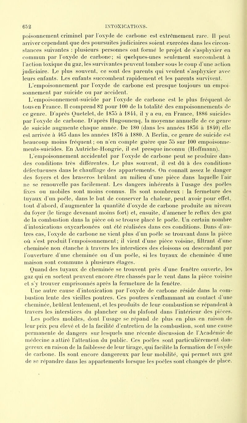 poisonnement criminel par l’oxyde de carbone est extrêmement rare. Il peut arriver cependant que des poursuites judiciaires soient exercées dans les circon- stances suivantes : plusieurs personnes ont formé le projet de s’asphyxier en commun par l’oxyde de carbone; si quelques-unes seulement succombent à l’action toxique du gaz, les survivantes peuvent tomber sous le coup d’une action judiciaire. Le plus souvent, ce sont des parents qui veulent s’asphyxier avec leurs enfants. Les enfants succombent rapidement et les parents survivent. L’empoisonnement par l’oxyde de carbone est presque toujours un empoi- sonnement par suicide ou par accident. L’empoisonnement-suicide par l’oxyde de carbone est le plus fréquent de tous en France. Il comprend 82 pour 100 de la totalité des empoisonnements de ce genre. D’après Quetelet, de 1855 à 1844, il y a eu, en France, 1886 suicides par l’oxyde de carbone. D’après Hugounenq, la moyenne annuelle de ce genre de suicide augmente chaque année. De 180 (dans les années 1856 à 1840) elle est arrivée à 465 dans les années 1876 à 1880. A Berlin, ce genre de suicide est beaucoup moins fréquent; on n’en compte guère que 55 sur 100 empoisonne- ments-suicides. En Autriche-Hongrie, il est presque inconnu (Hoffmann). L’empoisonnement accidentel par l’oxyde de carbone peut se produire dans des conditions très différentes. Le plus souvent, il est dû à des conditions défectueuses dans le chauffage des appartements. On connaît assez le danger des foyers et des braseros brûlant au milieu d’une pièce dans laquelle l’air ne se renouvelle pas facilement. Les dangers inhérents à l’usage des poêles fixes ou mobiles sont moins connus. Ils sont nombreux : la fermeture des tuyaux d’un poêle, dans le but de conserver la chaleur, peut avoir pour effet, tout d’abord, d’augmenter la quantité d’oxyde de carbone produite au niveau du foyer (le tirage devenant moins fort) et, ensuite, d’amener le reflux des gaz de la combustion dans la pièce où se trouve placé le poêle. Un certain nombre d’intoxications oxycarbonées ont été réalisées dans ces conditions. Dans d’au- tres cas, l’oxyde de carbone ne vient plus d’un poêle se trouvant dans la pièce où s’est produit l’empoisonnement ; il vient d’une pièce voisine, filtrant d’une cheminée non étanche à travers les interstices des cloisons ou descendant par l’ouverture d’une cheminée ou d’un poêle, si les tuyaux de cheminée d’une maison sont communs à plusieurs étages. Quand des tuyaux de cheminée se trouvent près d’une fenêtre ouverte, les gaz qui en sortent peuvent encore être chassés par le vent dans la pièce voisine et s’y trouver emprisonnés après la fermeture de la fenêtre. Une autre cause d’intoxication par l’oxyde de carbone réside dans la com- bustion lente des vieilles poutres. Ces poutres s’enflammant au contact d’une cheminée, brûlent lentement, et les produits de leur combustion se répandent à travers les interstices du plancher ou du plafond dans l’intérieur des pièces. Les poêles mobiles, dont l’usage se répand de plus en plus en raison de leur prix peu élevé et de la facilité d’entretien de la combustion, sont une cause permanente de dangers sur lesquels une récente discussion de l’Académie de médecine a attiré l’attention du public. Ces poêles sont particulièrement dan- gereux en raison de la faiblesse de leur tirage, qui facilite la formation de l’oxyde de carbone. Ils sont encore dangereux par leur mobilité, qui permet aux gaz de se répandre dans les appai’tements lorsque les poêles sont changés de place.