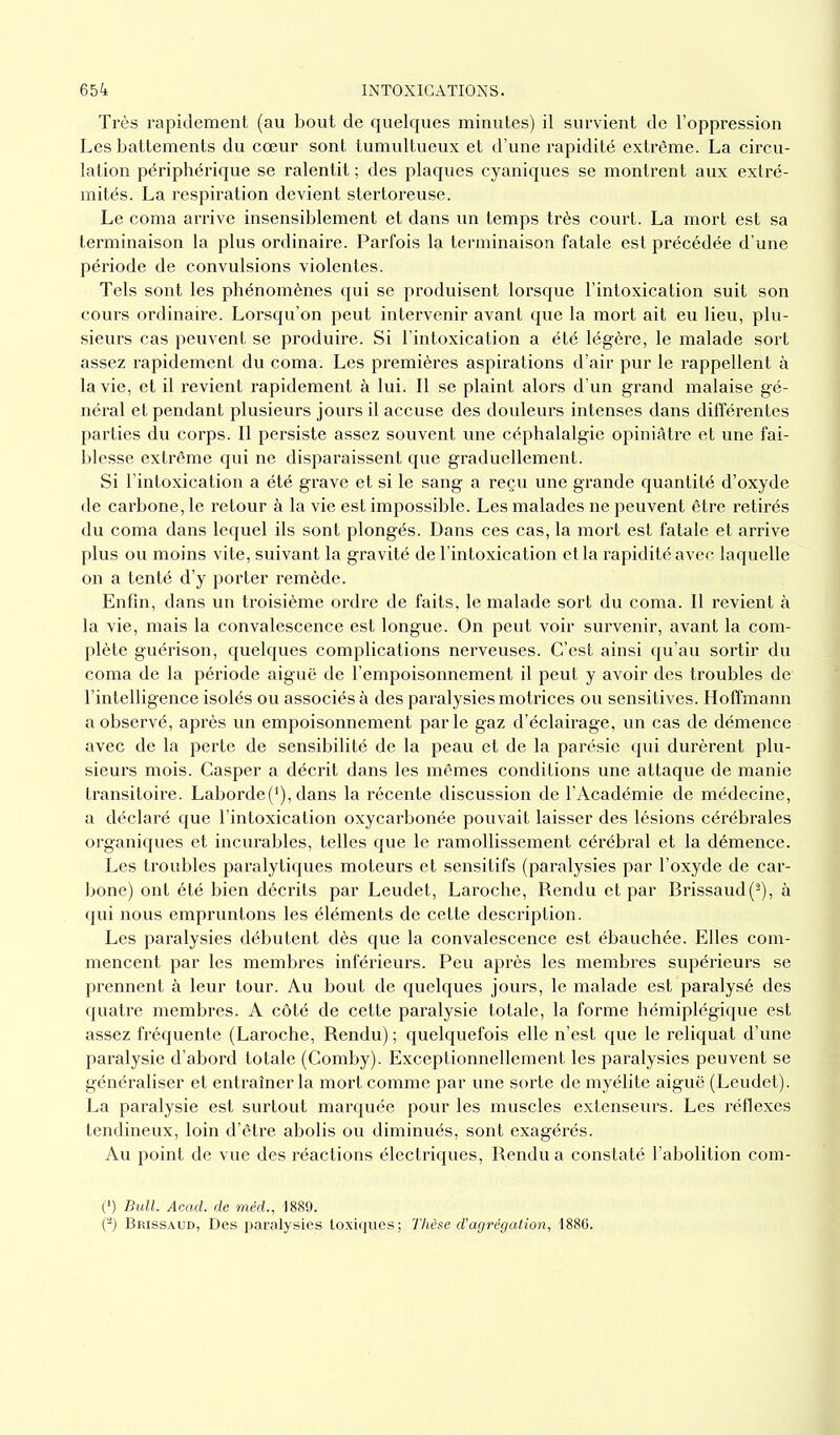 Très rapidement (au bout de quelques minutes) il survient de l’oppression Les battements du cœur sont tumultueux et d’une rapidité extrême. La circu- lation périphérique se ralentit ; des plaques cyaniques se montrent aux extré- mités. La respiration devient stertoreuse. Le coma arrive insensiblement et dans un temps très court. La mort est sa terminaison la plus ordinaire. Parfois la terminaison fatale est précédée d’une période de convulsions violentes. Tels sont les phénomènes qui se produisent lorsque l’intoxication suit son cours ordinaire. Lorsqu’on peut intervenir avant que la mort ait eu lieu, plu- sieurs cas peuvent se produire. Si l’intoxication a été légère, le malade sort assez rapidement du coma. Les premières aspirations d’air pur le rappellent à la vie, et il revient rapidement à lui. Il se plaint alors d’un grand malaise gé- néral et pendant plusieurs jours il accuse des douleurs intenses dans différentes parties du corps. Il persiste assez souvent une céphalalgie opiniâtre et une fai- blesse extrême qui ne disparaissent que graduellement. Si l’intoxication a été grave et si le sang a reçu une grande quantité d’oxyde de carbone, le retour à la vie est impossible. Les malades ne peuvent être retirés du coma dans lequel ils sont plongés. Dans ces cas, la mort est fatale et arrive plus ou moins vite, suivant la gravité de l’intoxication et la rapidité avec laquelle on a tenté d’y porter remède. Enfin, dans un troisième ordre de faits, le malade sort du coma. Il revient à la vie, mais la convalescence est longue. On peut voir survenir, avant la com- plète guérison, quelques complications nerveuses. C’est ainsi qu’au sortir du coma de la période aiguë de l’empoisonnement il peut y avoir des troubles de l’intelligence isolés ou associés à des paralysies motrices ou sensitives. Hoffmann a observé, après un empoisonnement par le gaz d’éclairage, un cas de démence avec de la perte de sensibilité de la peau et de la parésie qui durèrent plu- sieurs mois. Casper a décrit dans les mêmes conditions une attaque de manie transitoire. Laborde(‘), dans la récente discussion de l’Académie de médecine, a déclaré que l’intoxication oxycarbonée pouvait laisser des lésions cérébrales organiques et incurables, telles que le ramollissement cérébral et la démence. Les troubles paralytiques moteurs et sensitifs (paralysies par l’oxyde de car- bone) ont été bien décrits par Leudet, Laroche, Rendu et par Brissaud(2), à qui nous empruntons les éléments de cette description. Les paralysies débutent dès que la convalescence est ébauchée. Elles com- mencent par les membres inférieurs. Peu après les membres supérieurs se prennent à leur tour. Au bout de quelques jours, le malade est paralysé des quatre membres. A côté de cette paralysie totale, la forme hémiplégique est assez fréquente (Laroche, Rendu) ; quelquefois elle n’est que le reliquat d’une pai’alysie d’abord totale (Comby). Exceptionnellement les paralysies peuvent se généraliser et entraîner la mort comme par une sorte de myélite aiguë (Leudet). La paralysie est surtout marquée pour les muscles extenseurs. Les réflexes tendineux, loin d’être abolis ou diminués, sont exagérés. Au point de vue des réactions électriques, Rendu a constaté l’abolition com- (*) (*) Bull. Acad, de méd., 1889. (-) Brissaud, Des paralysies toxiques; Thèse d'agrégation, 1886.