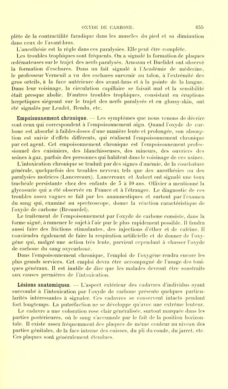 plète de la contractilité faradique dans les muscles du pied et sa diminution dans ceux de l’avant-bras. L’anesthésie est la règle dans ces paralysies. Elle peut être complète. Les troubles trophiques sont fréquents. On a signalé la formation de plaques œdémateuses sur le trajet des nerfs paralysés. Arnozan et Daelidet ont observé la formation d’eschares. Dans un fait signalé à l’Académie de médecine, le professeur Verneuil a vu des eschares survenir au talon, à l’extrémité des gros orteils, à la face antérieure des avant-bras et à la pointe de la langue. Dans leur voisinage, la circulation capillaire se faisait mal et la sensibilité était presque abolie. D’autres troubles trophiques, consistant en éruptions herpétiques siégeant sur le trajet des nerfs paralysés et en glossy-skin, ont été signalés par Leudet, Rendu, etc. Empoisonnement chronique. — Les symptômes que nous venons de décrire sont ceux qui correspondent à l’empoisonnement aigu. Quand l’oxyde de car- bone est absorbé à faibles doses d’une manière lente et prolongée, son absorp- tion est suivie d’effets différents, qui réalisent l’empoisonnement chronique par cet agent. Cet empoisonnement chronique est l'empoisonnement profes- sionnel des cuisiniers, des blanchisseuses, des mineurs, des ouvriers des usines à gaz, parfois des personnes qui habitent dans le voisinage de ces usines. L’intoxication chronique se traduit par des signes d’anémie, de la courbature générale, quelquefois des troubles nerveux tels que des anesthésies ou des paralysies motrices (Lancereaux). Lancereaux et Aubert ont signalé une toux trachéale persistante chez des enfants de 5 à 10 ans. Ollivier a mentionné la glycosurie qui a été observée en France et à l’étranger. Le diagnostic de ces troubles assez vagues se fait par les anamnestiques et surtout par l’examen du sang qui, examiné au spectroscope, donne la réaction caractéristique de l’oxyde de carbone (Brouardel). Le traitement de l’empoisonnement par l’oxyde de carbone consiste, dans la forme aiguë, à ramener le sujet à l’air pur le plus rapidement possible. Il faudra aussi faire des frictions stimulantes, des injections d’éther et de caféine. Il conviendra également de faire la respiration artificielle et de donner de l’oxy- gène qui, malgré une action très lente, parvient cependant à chasser l’oxyde de cai’bone du sang oxycarboné. Dans l’empoisonnement chronique, l’emploi de l’oxygène rendra encore les plus grands services. Cet emploi devra être accompagné de l’usage des toni- ques généraux. Il est inutile de dire que les malades devront être soustraits aux causes premières de l’intoxication. Lésions anatomiques. — L’aspect extérieur des cadavres d’individus ayant succombé à l’intoxication par l’oxyde de carbone présente quelques particu- larités intéressantes à signaler. Ces cadavres se conservent intacts pendant fort longtemps. La putréfaction ne se développe qu’avec une extrême lenteur. Le cadavre a une coloration rose clair généralisée, surtout marquée dans les parties postérieures, où le sang s’accumule par le fait de la position horizon- tale. Il existe assez fréquemment des plaques de même couleur au niveau des parties génitales, de la face interne des cuisses, du pli du coude, du jarret, etc. Ces plaques sont généralement étendues.