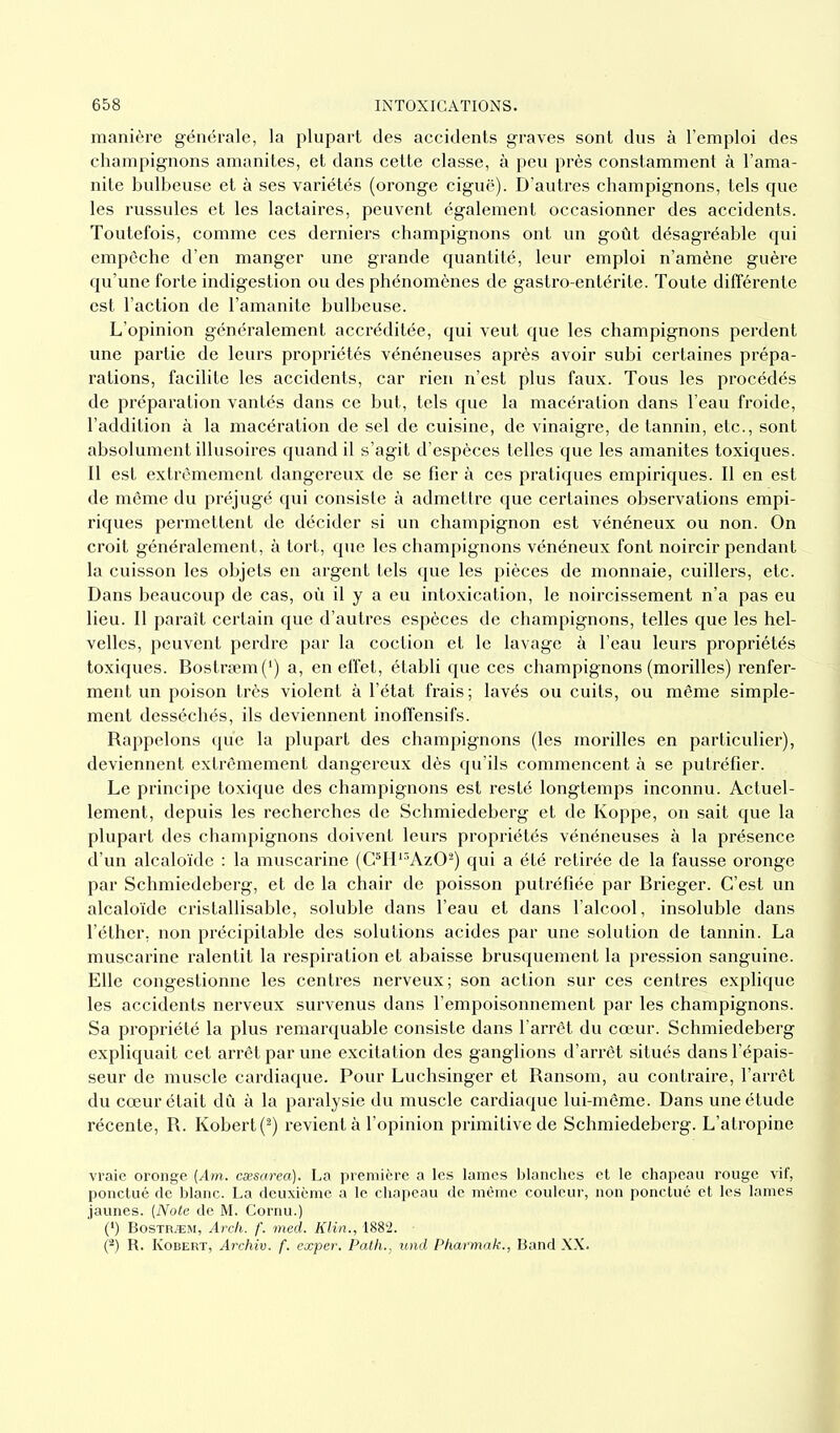 manière générale, la plupart des accidents graves sont dus à l’emploi des champignons amanites, et dans cette classe, à peu près constamment à l’ama- nite bulbeuse et à ses variétés (oronge ciguë). D’autres champignons, tels que les russules et les lactaires, peuvent également occasionner des accidents. Toutefois, comme ces derniers champignons ont un goût désagréable qui empêche d’en manger une grande quantité, leur emploi n’amène guère qu’une forte indigestion ou des phénomènes de gastro-entérite. Toute différente est l’action de l’amanite bulbeuse. L’opinion généralement accréditée, qui veut que les champignons perdent une partie de leurs propriétés vénéneuses après avoir subi certaines prépa- rations, facilite les accidents, car rien n’est plus faux. Tous les procédés de préparation vantés dans ce but, tels que la macération dans l’eau froide, l’addition à la macération de sel de cuisine, de vinaigre, de tannin, etc., sont absolument illusoires quand il s’agit d’espèces telles que les amanites toxiques. Il est extrêmement dangereux de se fier à ces pratiques empiriques. Il en est de même du préjugé qui consiste à admettre que certaines observations empi- riques permettent de décider si un champignon est vénéneux ou non. On croit généralement, à tort, que les champignons vénéneux font noircir pendant la cuisson les objets en argent tels que les pièces de monnaie, cuillers, etc. Dans beaucoup de cas, où il y a eu intoxication, le noircissement n’a pas eu lieu. Il paraît certain que d’autres espèces de champignons, telles que les hel- velles, peuvent perdre par la coction et le lavage à l’eau leurs propriétés toxiques. Bostræm(I) a, en effet, établi que ces champignons (morilles) renfer- ment un poison très violent à l’état frais; lavés ou cuits, ou même simple- ment desséchés, ils deviennent inoffensifs. Rappelons que la plupart des champignons (les morilles en particulier), deviennent extrêmement dangereux dès qu’ils commencent à se putréfier. Le principe toxique des champignons est resté longtemps inconnu. Actuel- lement, depuis les recherches de Schmiedeberg et de Koppe, on sait que la plupart des champignons doivent leurs propriétés vénéneuses à la présence d’un alcaloïde : la muscarine (C5H13Az02) qui a été retirée de la fausse oronge par Schmiedeberg, et de la chair de poisson putréfiée par Brieger. C’est un alcaloïde cristallisable, soluble dans l’eau et dans l’alcool, insoluble dans l’éther, non précipitable des solutions acides par une solution de tannin. La muscarine ralentit la respiration et abaisse brusquement la pression sanguine. Elle congestionne les centres nerveux; son action sur ces centres exjdique les accidents nerveux survenus dans l’empoisonnement par les champignons. Sa propriété la plus remarquable consiste dans l’arrêt du cœur. Schmiedeberg expliquait cet arrêt par une excitation des ganglions d’arrêt situés dans l’épais- seur de muscle cardiaque. Pour Luchsinger et Ransom, au contraire, l’arrêt du cœur était dû à la paralysie du muscle cardiaque lui-même. Dans une étude récente, R. Kobert(2) revient à l’opinion primitive de Schmiedeberg. L’atropine vraie oronge [Am. cæsarea). La première a les lames blanches et le chapeau rouge vif, ponctué de blanc. La deuxième a le chapeau de même couleur, non ponctué et les lames jaunes. (Note de M. Cornu.) (') Bostræm, Arch. f. med. Klin., 1882. (2) R. Kobert, Archiv. f. exper. Patlu, und Pharmak., Band XX.