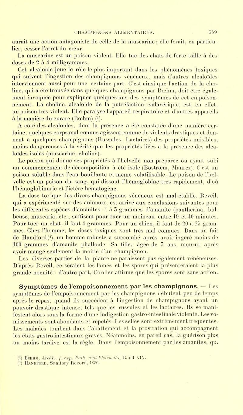 aurait une action antagoniste de celle de la muscarine ; elle ferait, en particu- lier, cesser l’arrêt du cœur. La muscarine est un poison violent. Elle tue des chats de forte taille à des doses de 2 à 4 milligrammes. Cet alcaloïde joue le rôle le plus important dans les phénomènes toxiques qui suivent l’ingestion des champignons vénéneux, mais d’autres alcaloïdes interviennent aussi pour une certaine part. C’est ainsi que l’action de la cho- line, qui a été trouvée dans quelques champignons par Bœhm, doit être égale- ment invoquée pour expliquer quelques-uns des symptômes de cet empoison- nement. La choline, alcaloïde de la putréfaction cadavérique, est, en effet, un poison très violent. Elle paralyse l’appareil respiratoire et d’autres appareils à la manière du curare (Bœhm) (‘J. A côté des alcaloïdes, dont la présence a été constatée d’une manière cer- taine, quelques corps mal connus agissent comme de violents drastiques et don- nent à quelques champignons (Russules, Lactaires) des propriétés nuisibles, moins dangereuses à la vérité que les propriétés liées à la présence des alca- loïdes isolés (muscarine, choline). Le poison qui donne ses propriétés à l’helvelle non préparée ou ayant subi un commencement de décomposition à été isolé (Bostrœm, Manrez). C’est un poison soluble dans l’eau bouillante et même volatilisable. Le poison de l’hel- velle est un poison du sang, qui dissout l’hémoglobine très rapidement, d’où l’hémoglobinurie et l’ictère hématogène. La dose toxique des divers champignons vénéneux est mal établie. Reveil, qui a expérimenté sur des animaux, est arrivé aux conclusions suivantes pour les différentes espèces d’amanites : 1 à 3 grammes d’amanite (pantherina, bul- beuse, muscaria, etc., suffisent pour tuer un moineau entre 19 et 40 minutes. Pour tuer un chat, il faut 4 grammes. Pour un chien, il faut de 20 à 25 gram- mes. Chez l’homme, les doses toxiques sont très mal connues. Dans un fait de Handford(2), un homme robuste a succombé après avoir ingéré moins de 100 grammes d’amanite phalloïde. Sa fille, âgée de 3 ans, mourut après avoir mangé seulement la moitié d’un champignon. Les diverses parties de la plante ne paraissent pas également vénéneuses. D’après Reveil, ce seraient les lames et les spores qui présenteraient la plus grande nocuité : d’autre part, Cordier affirme que les spores sont sans action. Symptômes de l’empoisonnement par les champignons — Les symptômes de l’empoisonnement par les champignons débutent peu de temps après le repas, quand ils succèdent à l’ingestion de champignons ayant un pouvoir drastique intense, tels que les russules et les lactaires. Ils se mani- festent alors sous la forme d’une indigestion gastro-intestinale violente. Les vo- missements sont abondants et répétés. Les selles sont extrêmement fréquentes. Les malades tombent dans l’abattement et la prostration qui accompagnent les états gastro-intestinaux graves. Néanmoins, en pareil cas, la guérison plus ou moins tardive est la règle. Dans l’empoisonnement par les amanites, qu. P) Bœhm, Archiv. f. exp. Palh. und Pharmak., Band XIX. (-) Handford, Sanitary Record, 1886.