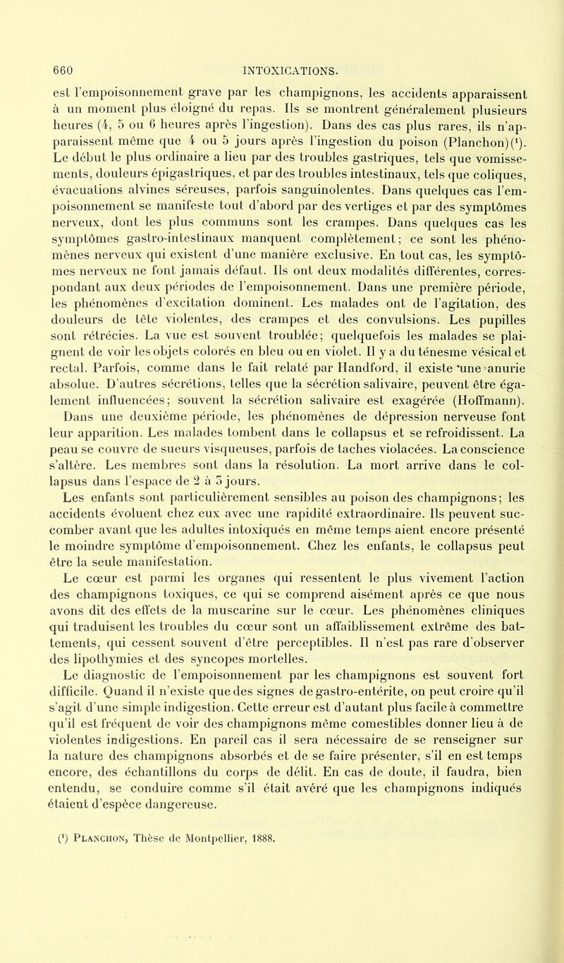 est l’empoisonnement grave par les champignons, les accidents apparaissent à un moment plus éloigné du repas. Ils se montrent généralement plusieurs heures (4, 5 ou 6 heures après l’ingestion). Dans des cas plus rares, ils n’ap- paraissent même que 4 ou 5 jours après l’ingestion du poison (Planchon)(1). Le début le plus ordinaire a lieu par des troubles gastriques, tels que vomisse- ments, douleurs épigastriques, et par des troubles intestinaux, tels que coliques, évacuations alvines séreuses, parfois sanguinolentes. Dans quelques cas l’em- poisonnement se manifeste tout d’abord par des vertiges et par des symptômes nerveux, dont les plus communs sont les crampes. Dans quelques cas les symptômes gastro-intestinaux manquent complètement; ce sont les phéno- mènes nerveux qui existent d’une manière exclusive. En tout cas, les symptô- mes nerveux ne font jamais défaut. Ils ont deux modalités différentes, corres- pondant aux deux périodes de l’empoisonnement. Dans une première période, les phénomènes d’excitation dominent. Les malades ont de l’agitation, des douleurs de tête violentes, des crampes et des convulsions. Les pupilles sont rétrécies. La vue est souvent troublée; quelquefois les malades se plai- gnent de voir les objets colorés en bleu ou en violet. Il y a du ténesme vésical et rectal. Parfois, comme dans le fait relaté par Handford, il existe *une -anurie absolue. D’autres sécrétions, telles que la sécrétion salivaire, peuvent être éga- lement influencées; souvent la sécrétion salivaire est exagérée (Hoffmann). Dans une deuxième période, les phénomènes de dépression nerveuse font leur apparition. Les malades tombent dans le collapsus et se refroidissent. La peau se couvre de sueurs visqueuses, parfois de taches violacées. La conscience s’altère. Les membres sont dans la résolution. La mort arrive dans le col- lapsus dans l’espace de 2 à 5 jours. Les enfants sont particulièrement sensibles au poison des champignons ; les accidents évoluent chez eux avec une rapidité extraordinaire. Ils peuvent suc- comber avant que les adultes intoxiqués en même temps aient encore présenté le moindre symptôme d’empoisonnement. Chez les enfants, le collapsus peut être la seule manifestation. Le cœur est parmi les organes qui ressentent le plus vivement l’action des champignons toxiques, ce qui se comprend aisément après ce que nous avons dit des effets de la muscarine sur le cœur. Les phénomènes cliniques qui traduisent les troubles du cœur sont un affaiblissement extrême des bat- tements, qui cessent souvent d’être perceptibles. Il n’est pas rare d’observer des lipothymies et des syncopes mortelles. Le diagnostic de l’empoisonnement par les champignons est souvent fort difficile. Quand il n’existe que des signes de gastro-entérite, on peut croire qu’il s’agit d’une simple indigestion. Cette erreur est d’autant plus facile à commettre qu’il est fréquent de voir des champignons même comestibles donner lieu à de violentes indigestions. En pareil cas il sera nécessaire de se renseigner sur la nature des champignons absorbés et de se faire présenter, s’il en est temps encore, des échantillons du corps de délit. En cas de doute, il faudra, bien entendu, se conduire comme s’il était avéré que les champignons indiqués étaient d’espèce dangereuse. (*) Planchon, Thèse de Montpellier, 1888.