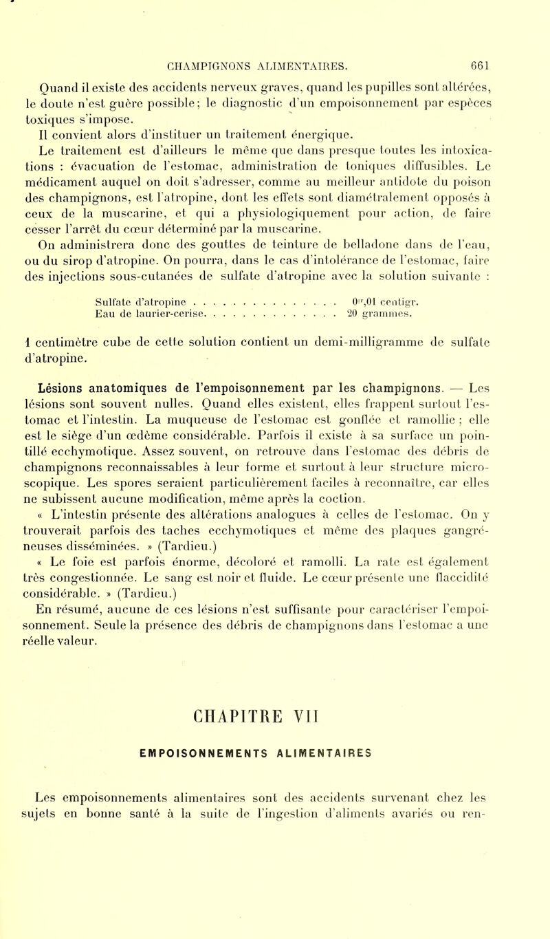 Quand il existe des accidents nerveux graves, quand les pupilles sont altérées, le doute n’est guère possible ; le diagnostic d’un empoisonnement par espèces toxiques s’impose. Il convient alors d’instituer un traitement énergique. Le traitement est d’ailleurs le même que dans presque toutes les intoxica- tions : évacuation de l’estomac, administration de toniques diffusibles. Le médicament auquel on doit s’adresser, comme au meilleur antidote du poison des champignons, est l’atropine, dont les effets sont diamétralement opposés à ceux de la muscarine, et qui a physiologiquement pour action, de faire cesser l’arrêt du cœur déterminé par la muscarine. On administrera donc des gouttes de teinture de belladone dans de l’eau, ou du sirop d’atropine. On pourra, dans le cas d’intolérance de l’estomac, faire des injections sous-cutanées de sulfate d’atropine avec la solution suivante : Sulfate d’atropine 0sr,01 centigr. Eau de laurier-cerise 20 grammes. 1 centimètre cube de cette solution contient un demi-milligramme de sulfate d’atropine. Lésions anatomiques de l’empoisonnement par les champignons. — Les lésions sont souvent nulles. Quand elles existent, elles frappent surtout l’es- tomac et l’intestin. La muqueuse de l’estomac est gonflée et ramollie ; elle est le siège d’un œdème considérable. Parfois il existe à sa surface un poin- tillé ecchymotique. Assez souvent, on retrouve dans l’estomac des débris de champignons reconnaissables à leur forme et surtout à leur structure micro- scopique. Les spores seraient particulièrement faciles à reconnaître, car elles ne subissent aucune modification, même après la coction. « L’intestin présente des altérations analogues à celles de l’estomac. On y trouverait parfois des taches ecchymotiques et même des plaques gangré- neuses disséminées. » (Tardieu.) « Le foie est parfois énorme, décoloré et ramolli. La rate est également très congestionnée. Le sang est noir et fluide. Le cœur présente une flaccidité considérable. » (Tardieu.) En résumé, aucune de ces lésions n’est suffisante pour caractériser l’empoi- sonnement. Seule la présence des débris de champignons dans l’estomac a une réelle valeur. CHAPITRE VII EMPOISONNEMENTS ALIMENTAIRES Les empoisonnements alimentaires sont des accidents survenant chez les sujets en bonne santé à la suite de l’ingestion d’aliments avariés ou ren-