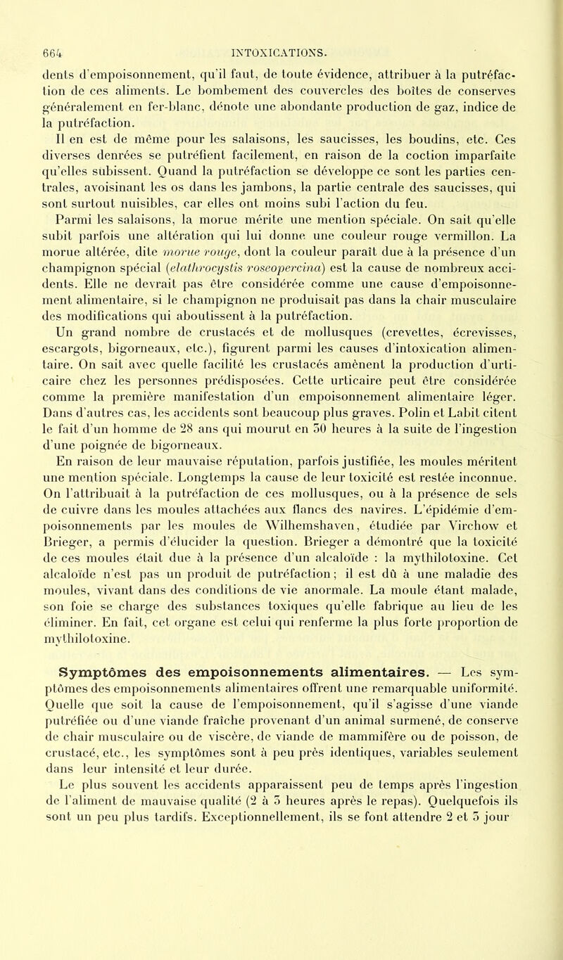 dents d’empoisonnement, qu’il faut, de toute évidence, attribuer à la putréfac- tion de ces aliments. Le bombement des couvercles des boîtes de conserves généralement en fer-blanc, dénote une abondante production de gaz, indice de la putréfaction. Il en est de même pour les salaisons, les saucisses, les boudins, etc. Ces diverses denrées se putréfient facilement, en raison de la coction imparfaite qu’elles subissent. Quand la putréfaction se développe ce sont les parties cen- trales, avoisinant les os dans les jambons, la partie centrale des saucisses, qui sont surtout nuisibles, car elles ont moins subi l’action du feu. Parmi les salaisons, la morue mérite une mention spéciale. On sait qu’elle subit parfois une altération qui lui donne une couleur rouge vermillon. La morue altérée, dite morue rouge, dont la couleur paraît due à la présence d’un champignon spécial (elathrocystis roseopercina) est la cause de nombreux acci- dents. Elle ne devrait pas être considérée comme une cause d’empoisonne- ment alimentaire, si le champignon ne produisait pas dans la chair musculaire des modifications qui aboutissent à la putréfaction. Un grand nombre de crustacés et de mollusques (crevettes, écrevisses, escargots, bigorneaux, etc.), figurent parmi les causes d’intoxication alimen- taire. On sait avec quelle facilité les crustacés amènent la production d’urti- caire chez les personnes prédisposées. Cette urticaire peut être considérée comme la première manifestation d’un empoisonnement alimentaire léger. Dans d’autres cas, les accidents sont beaucoup plus graves. Polin et Labit citent le fait d’un homme de 28 ans qui mourut en 50 heures à la suite de l’ingestion d’une poignée de bigorneaux. En raison de leur mauvaise réputation, parfois justifiée, les moules méritent une mention spéciale. Longtemps la cause de leur toxicité est restée inconnue. On l’attribuait à la putréfaction de ces mollusques, ou à la présence de sels de cuivre dans les moules attachées aux flancs des navires. L’épidémie d’em- poisonnements par les moules de Wilhemshaven, étudiée par Virchow et Brieger, a permis d’élucider la question. Brieger a démontré que la toxicité de ces moules était due à la présence d’un alcaloïde : la mythilotoxine. Cet alcaloïde n’est pas un produit de putréfaction ; il est dû à une maladie des moules, vivant dans des conditions de vie anormale. La moule étant malade, son foie se charge des substances toxiques qu’elle fabrique au lieu de les éliminer. En fait, cet organe est celui qui renferme la plus forte proportion de mythilotoxine. Symptômes des empoisonnements alimentaires. — Les sym- ptômes des empoisonnements alimentaires offrent une remarquable uniformité. Quelle que soit la cause de l’empoisonnement, qu’il s’agisse d’une viande putréfiée ou d’une viande fraîche provenant d’un animal surmené, de conserve de chair musculaire ou de viscère, de viande de mammifère ou de poisson, de crustacé, etc., les symptômes sont à peu près identiques, variables seulement dans leur intensité et leur durée. Le plus souvent les accidents apparaissent peu de temps après l’ingestion de l’aliment de mauvaise qualité (2 à 3 heures après le repas). Quelquefois ils sont un peu plus tardifs. Exceptionnellement, ils se font attendre 2 et 5 jour