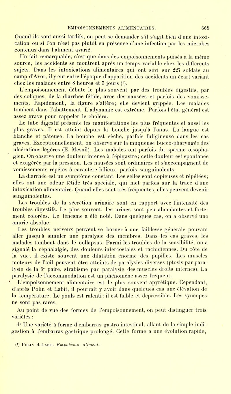 Quand ils sont aussi tardifs, on peut se demander s’il s’agit bien d’une intoxi- cation ou si l’on n’est pas plutôt en présence d’une infection par les microbes contenus dans l’aliment avarié. Un fait remarquable, c’est que dans des empoisonnements puisés à la môme source, les accidents se montrent après un temps variable chez les différents sujets. Dans les intoxications alimentaires qui ont sévi sur 227 soldats au camp d’Avor, il y eut entre l’époque d’apparition des accidents un écart variant chez les malades entre 8 heures et 5 jours (*). L’empoisonnement débute le plus souvent par des troubles digestifs, par des coliques, de la diarrhée fétide, avec des nausées et parfois des vomisse- ments. Rapidement, la figure s’altère; elle devient grippée. Les malades tombent dans l’abattement. L’adynamie est extrême. Parfois l’état général est assez grave pour rappeler le choléra. Le tube digestif présente les manifestations les plus fréquentes et aussi les plus graves. Il est atteint depuis la bouche jusqu’à l’anus. La langue est blanche et pâteuse. La bouche est sèche, parfois fuligineuse dans les cas graves. Exceptionnellement, on observe sur la muqueuse bucco-pharyngée des ulcérations légères (E. Mesnil). Les malades ont parfois du spasme œsopha- gien. On observe une douleur intense à l’épigastre ; cette douleur est spontanée et exagérée par la pression. Les nausées sont ordinaires et s’accompagnent de vomissements répétés à caractère bilieux, parfois sanguinolents. La diarrhée est un symptôme constant. Les selles sont copieuses et répétées ; elles ont une odeur fétide très spéciale, qui met parfois sur la trace d’une intoxication alimentaire. Quand elles sont très fréquentes, elles peuvent devenir sanguinolentes. Les troubles de la sécrétion urinaire sont en rapport avec l’intensité des troubles digestifs. Le plus souvent, les urines sont peu abondantes et forte- ment colorées. Le ténesme a été noté. Dans quelques cas, on a observé une anurie absolue. Les troubles nerveux peuvent se borner à une faiblesse générale pouvant aller jusqu’à simuler une paralysie des membres. Dans les cas graves, les malades tombent dans le collapsus. Parmi les troubles de la sensibilité, on a signalé la céphalalgie, des douleurs intercostales et rachidiennes. Du côté de la vue, il existe souvent une dilatation énorme des pupilles. Les muscles moteurs de l’œil peuvent être atteints de paralysies diverses (ptosis par para- lysie de la 5e paire, strabisme par paralysie des muscles droits internes). La paralysie de l’accommodation est un phénomène assez fréquent. ' L’empoisonnement alimentaire est le plus souvent apyrétique. Cependant, d’après Polin et Labit, il pourrait y avoir dans quelques cas une élévation de la température. Le pouls est ralenti; il est faible et dépressible. Les syncopes ne sont pas rares. Au point de vue des formes de l’empoisonnement, on peut distinguer trois variétés : 1° Une variété à forme d’embarras gastro-intestinal, allant de la simple indi- gestion à l’embarras gastrique prolongé. Cette forme a une évolution rapide, (4) Polin et Labit, Empoisonn. aliment.
