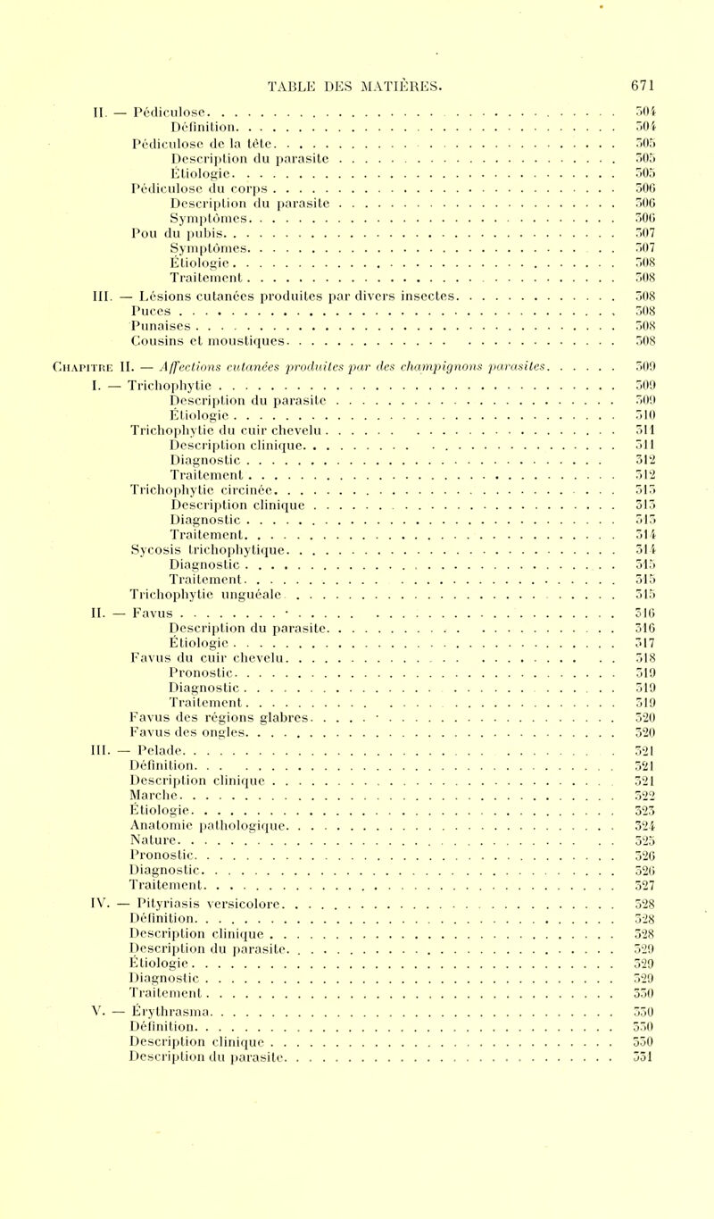 II. — Pédiculose 504 Définition 504 Pédiculose de la tête 505 Description du parasite 505 Étiologie. 505 Pédiculose du corps 506 Description du parasite 506 Symptômes 506 Pou du pubis 507 Symptômes . . 507 Étiologie 508 Traitement 508 III. — Lésions cutanées produites par divers insectes 508 Puces 308 Punaises 508 Cousins et moustiques 508 Chapitre II. — Affections cutanées produites par des champignons parasites 509 I. — Trichophytie 509 Description du parasite 509 Étiologie 510 Trichophytie du cuir chevelu 511 Description clinique 311 Diagnostic 312 Traitement 312 Trichophytie circinée 513 Description clinique 313 Diagnostic 515 Traitement 314 Sycosis trichophytique 314 Diagnostic . . . 515 Traitement 315 Trichophytie unguéale 515 IL — Favus • 516 Description du parasite 316 Étiologie 317 Favus du cuir chevelu 318 Pronostic 319 Diagnostic 319 Traitement 519 Favus des régions glabres • 520 Favus des ongles 320 III. — Pelade 521 Définition 321 Description clinique 321 Marche 522 Étiologie 523 Anatomie pathologique 324 Nature 325 Pronostic 326 Diagnostic 326 Traitement 527 IV. — Pityriasis versicolore 528 Définition 328 Description clinique 328 Description du parasite. 529 Étiologie 529 Diagnostic 529 Traitement 350 V. — Érythrasma 550 Définition 550 Description clinique 550 Description du parasite 531