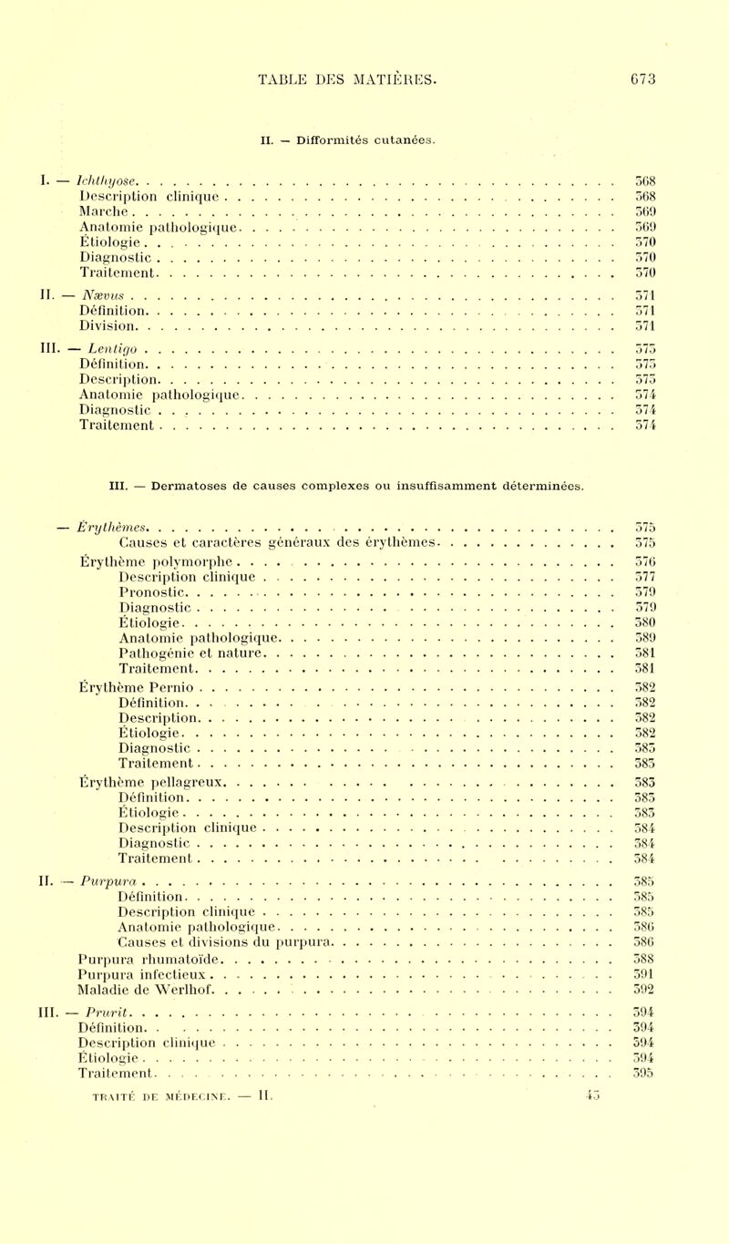 II. — Difformités cutanées. I. — Ichthyose 368 Description clinique 568 Marche 569 Anatomie pathologique 369 Étiologie 370 Diagnostic 570 Traitement 370 II. — Nævus 571 Définition 371 Division 571 III. — Lentigo 375 Définition 373 Description 373 Anatomie pathologique 574 Diagnostic 374 Traitement 574 III. — Dermatoses de causes complexes ou insuffisamment déterminées. — Érythèmes 575 Causes et caractères généraux des érythèmes 375 Érythème polymorphe 576 Description clinique 577 Pronostic 579 Diagnostic 579 Étiologie 380 Anatomie pathologique 389 Pathogénie et nature 581 Traitement 381 Érythème Pernio 382 Définition 582 Description 582 Étiologie 382 Diagnostic 385 Traitement 383 Érythème pellagreux 583 Définition 383 Étiologie 583 Description clinique 584 Diagnostic 584 Traitement 384 II. — Purpura 385 Définition 385 Description clinique 385 Anatomie pathologique 586 Causes et divisions du purpura 586 Purpura rhumatoïde 388 Purpura infectieux 591 Maladie de Werlhof 592 III. — Prurit 394 Définition 394 Description clinique 594 Étiologie - 594 Traitement 395 TRAITÉ DE MÉDECINE. — II