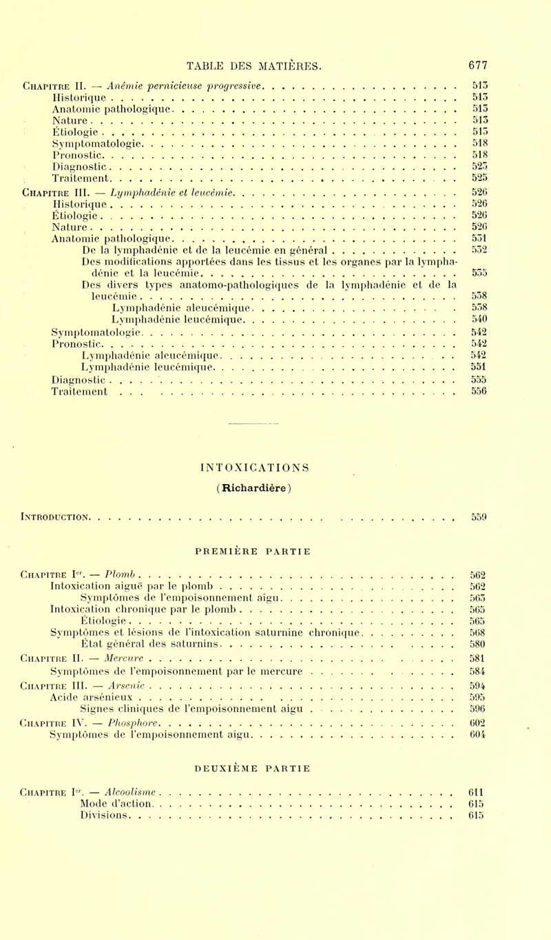 Chapitre II. — Anémie pernicieuse progressive 513 Historique 513 Anatomie pathologique 513 Nature 513 Étiologie 515 Symptomatologie 518 Pronostic 518 Diagnostic 525 Traitement 525 Chapitre III. — Lymphadénie et leucémie 526 Historique . 526 Étiologie 526 Nature 526 Anatomie pathologique 531 De la lymphadénie et de la leucémie en général 532 Des modifications apportées dans les tissus et les organes par la lympha- dénie et la leucémie 535 Des divers types anatomo-pathologiques de la lymphadénie et de la leucémie 538 Lymphadénie aleucémique 558 Lymphadénie leucémique 540 Symptomatologie 542 Pronostic 542 Lymphadénie aleucémique 542 Lymphadénie leucémique. 551 Diagnostic 555 Traitement 556 INTOXICATIONS ( Richardière ) Introduction 559 PREMIÈRE PARTIE Chapitre Ier. — Plomb 562 Intoxication aiguë par le plomb 562 Symptômes de l’empoisonnement aigu 565 Intoxication chronique par le plomb 565 Étiologie 565 Symptômes et lésions de l’intoxication saturnine chronique 568 État général des saturnins 580 Chapitre II. — Mercure 581 Symptômes de l’empoisonnement par le mercure 584 Chapitre III. — Arsenic 594 Acide arsénieux 595 Signes cliniques de l’empoisonnement aigu 596 Chapitre IV. — Phosphore 602 Symptômes de l’empoisonnement aigu 604 DEUXIÈME PARTIE Chapitre Ier. — Alcoolisme 611 Mode d’action 615 Divisions 615