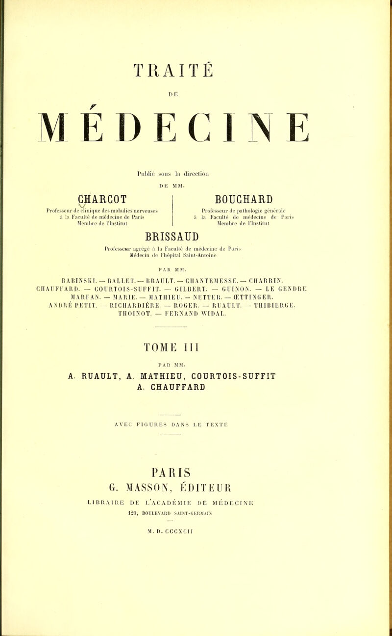 TRAITE M E D E C 1 N E Publié sous la direction DE MM. CHARCOT \7 Professeur de cliuique des maladies nerveuses à la Faculté de médecine de Paris Membre de l’Institut BOUCHARD Professeur de pathologie générale la Faculté de médecine de Paris Membre de l’Institut BRISSAUD Professeur agrégé à la Faculté de médecine de Paris Médecin de l’hôpital Saint-Antoine PAR MM. BABINSKI. — BALLET.— BRAULT.— CIIANTEMESSE.— CIIARRIN. CHAUFFARD. — COURTOIS-SUFFIT. — GILBERT. — GUINON. — LE GENDRE MARFAN. — MARIE. — MATHIEU. - NETTER. — ŒTTINGER. ANDRÉ PETIT. — RICIIARDIÈRE. — ROGER. - RUAULT. — THIBIERGE. TIIOINOT. — FERNAND WIDAL. TOME III PAR MM. A. RUAULT, A. MATHIEU, COURTOIS-SUFFIT A. CHAUFFARD AVEC FIGURES DANS LE TEXTE PARIS G. MASSON, ÉDITEUR LIBRAIRE DE L’ACADÉMIE DE MÉDECINE 120, BOULEVARD SAINT-GERMAIS