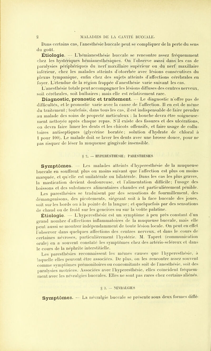 Dans certains cas, l’anesthésie buccale peut se compliquer de la perte du sens du goût. Étiologie. — L’hémianesthésie buccale se rencontre assez fréquemment chez les hystériques hémianesthésiques. On l’observe aussi dans les cas de paralysies périphériques du nerf maxillaire supérieur ou du nerf maxillaire inférieur, chez les malades atteints d’otorrhée avec lésions consécutives du plexus tympanique, enfin chez des sujets atteints d’affections cérébrales en foyer. L’étendue de la région frappée d’anesthésie varie suivant les cas. L’anesthésie totale peut accompagner les lésions diffuses des centres nerveux, soit cérébrales, soit bulbaires ; mais elle est relativement rare. Diagnostic, pronostic et traitement. - Le diagnostic n’offre pas de difficultés, et le pronostic varie avec la cause de l’affection. Il en est de même du traitement ; toutefois, dans tous les cas, il est indispensable de faire prendre au malade des soins de propreté méticuleux : la bouche devra être soigneuse- ment nettoyée après chaque repas. S’il existe des fissures et des ulcérations, on devra faire limer les dents et les chicots offensifs, et faire usage de collu- toires antiseptiques (glycérine boratée; solution d’hydrate de chloral à i pour 100). Le malade doit se laver les dents avec une brosse douce, pour ne pas risquer de léser la muqueuse gingivale insensible. § 2. — HYPERESTHÉSIE; PARESTHÉSIES Symptômes. — Les malades atteints d’hyperesthésie de la muqueuse buccale en souffrent plus ou moins suivant que l’affection est plus ou moins marquée, et quelle est unilatérale ou bilatérale. Dans les cas les plus graves, la mastication devient douloureuse, et l’alimentation difficile; l’usage des boissons et des substances alimentaires chaudes est particulièrement pénible. Les paresthésies se traduisent par des sensations de fourmillement, des démangeaisons, des picotements, siégeant soit à la face buccale des joues, soit sur les bords ou à la pointe de la langue ; et quelquefois par des sensations de chaud ou de froid sur les gencives ou sur la voûte palatine. Étiologie. — L’hyperesthésie est un symptôme à peu près constant d’un grand nombre d’affections inflammatoires de la muqueuse buccale, mais elle peut aussi se montrer indépendamment de toute lésion locale. On peut en effet l’observer dans quelques affections des centres nerveux, et dans le cours de certaines névroses, particulièrement l'hystérie. M. Tapret (communication orale) en a souvent constaté les symptômes chez des artério-scléreux et dans le cours de la néphrite interstitielle. Les paresthésies reconnaissent les mêmes causes que l'hyperesthésie, à laquelle elles peuvent être associées. De plus, on les rencontre assez souvent comme symptômes prémonitoires ou concomitants soit de f anesthésie, soit des paralysies motrices. Associées avec l’hyperesthésie, elles coïncident fréquem- ment avec les névralgies buccales. Elles ne sont pas rares chez certains aliénés. § 3. — NÉVRALGIES Symptômes. — La névralgie buccale se présente sous deux formes diffé-
