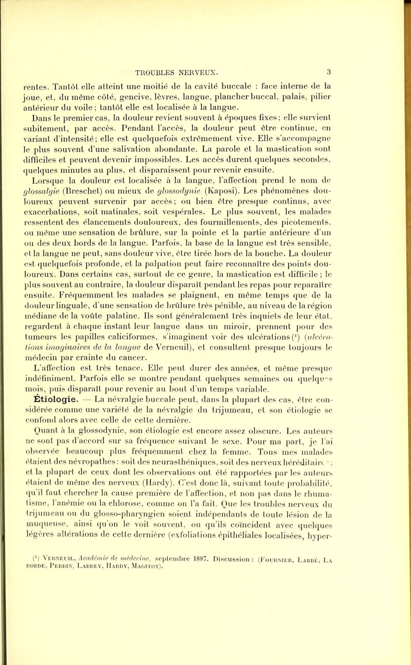 rentes. Tantôt elle atteint une moitié de la cavité buccale : face interne de la joue, et, du même côté, gencive, lèvres, langue, plancher buccal, palais, pilier antérieur du voile ; tantôt elle est localisée à la langue. Dans le premier cas, la douleur revient souvent à époques fixes ; elle survient subitement, par accès. Pendant l’accès, la douleur peut être continue, en variant d’intensité; elle est quelquefois extrêmement vive. Elle s’accompagne le plus souvent d’une salivation abondante. La parole et la mastication sont difficiles et peuvent devenir impossibles. Les accès durent quelques secondes, quelques minutes au plus, et disparaissent pour revenir ensuite. Lorsque la douleur est localisée à la langue, l’affection prend le nom de glossalgie (Breschet) ou mieux de glossodynie (Kaposi). Les phénomènes dou- loureux peuvent survenir par accès ; ou bien être presque continus, avec exacerbations, soit matinales, soit vespérales. Le plus souvent, les malades ressentent des élancements douloureux, des fourmillements, des picotements, ou même une sensation de brûlure, sur la pointe et la partie antérieure d’un ou des deux bords de la langue. Parfois, la base de la langue est très sensible, et la langue ne peut, sans douleur vive, être tirée hors de la bouche. La douleur est quelquefois profonde, et la palpation peut faire reconnaître des points dou- loureux. Dans certains cas, surtout de ce genre, la mastication est difficile ; le plus souvent au contraire, la douleur disparaît pendant les repas pour reparaître ensuite. Fréquemment les malades se plaignent, en même temps que de la douleur linguale, d’une sensation de brûlure très pénible, au niveau de la région médiane de la voûte palatine. Ils sont généralement très inquiets de leur état, regardent à chaque instant leur langue dans un miroir, prennent pour des tumeurs les papilles caliciformes, s’imaginent voir des ulcérations (‘) {ulcéra- tions imaginaires de la langue de Verneuil), et consultent presque toujours le médecin par crainte du cancer. L’affection est très tenace. Elle peut durer des années, et même presque indéfiniment. Parfois elle se montre pendant quelques semaines ou quelques mois, puis disparaît pour revenir au bout d’un temps variable. Étiologie. — La névralgie buccale peut, dans la plupart des cas, être con- sidérée comme une variété de la névralgie du trijumeau, et son étiologie se confond alors avec celle de cette dernière. Quant à la glossodynie, son étiologie est encore assez obscure. Les auteurs ne sont pas d’accord sur sa fréquence suivant le sexe. Pour ma part, je l’ai observée beaucoup plus fréquemment chez la femme. Tous mes malades étaient des névropathes : soit des neurasthéniques, soit des nerveux héréditaire ~ ; et la plupart de ceux dont les observations ont été rapportées par les auteurs étaient de même des nerveux (Hardy). C’est donc là, suivant toute probabilité, qu’il faut chercher la cause première de l’affection, et non pas dans le rhuma- tisme, l’anémie ou la chlorose, comme on l’a fait. Que les troubles nerveux du trijumeau ou du glosso-pharyngien soient indépendants de toute lésion de la muqueuse, ainsi qu’on le voit souvent, ou qu’ils coïncident avec quelques légères altérations de cette dernière (exfoliations épithéliales localisées, hyper- (*) (*) Verneuil, Académie de médecine, septembre 1887. Discussion : (Fournier, Labbé, La borde, Perrin, Larrey, Hardy, Magitot).