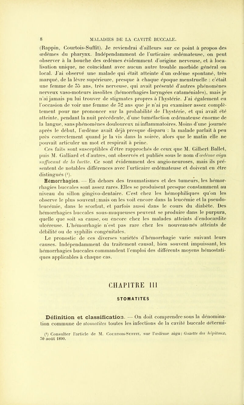 (Rappin, Courtois-Suffit). Je reviendrai d’ailleurs sur ce point à propos des œdèmes du pharynx. Indépendamment de l’urticaire œdémateuse, on peut observer à la bouche des œdèmes évidemment d’origine nerveuse, et à loca- lisation unique, ne coïncidant avec aucun autre trouble morbide général ou local. J’ai observé une malade qui était atteinte d’un œdème spontané, très marqué, de la lèvre supérieure, presque à chaque époque menstruelle : c’était une femme de 55 ans, très nerveuse, qui avait présenté d’autres phénomènes nerveux vaso-moteurs insolites (hémorrhagies laryngées cataméniales), mais je n’ai jamais pu lui trouver de stigmates propres à l’hystérie. J’ai également eu l'occasion de voir une femme de 52 ans que je n’ai pu examiner assez complè- tement pour me prononcer sur la probabilité de l’hystérie, et qui avait été atteinte, pendant la nuit précédente, d’une tuméfaction œdémateuse énorme de la langue, sans phénomènes douloureux ni inflammatoires. Moins d’une journée après le début, l’œdème avait déjà presque disparu : la malade parlait à peu près correctement quand je la vis dans la soirée, alors que le matin elle ne pouvait articuler un mot et respirait à peine. Ces faits sont susceptibles d’être rapprochés de ceux que M. Gilbert Ballet, puis M. Galliard et d’autres, ont observés et publiés sous le nom d'œdème aigu suffocant de la luette. Ce sont évidemment des angio-neuroses, mais ils pré- sentent de notables différences avec l’urticaire œdémateuse et doivent en être distingués (*). Hémorrhagies. — En dehors des traumatismes et des tumeurs, les hémor- rhagies buccales sont assez rares. Elles se produisent presque constamment au niveau du sillon gingivo-dentaire. C’est chez les hémophiliques qu’on les observe le plus souvent; mais on les voit encore dans la leucémie et la pseudo- leucémie, dans le scorbut, et parfois aussi dans le cours du diabète. Des hémorrhagies buccales sous-muqueuses peuvent se produire dans le purpura, quelle que soit sa cause, ou encore chez les malades atteints d’endocardite ulcéreuse. L’hémorrhagie n’est pas rare chez les nouveau-nés atteints de débilité ou de syphilis congénitales. Le pronostic de ces diverses variétés d’hémorrhagie varie suivant leurs causes. Indépendamment du traitement causal, bien souvent impuissant, les hémorrhagies buccales commandent l’emploi des différents moyens hémostati- ques applicables à chaque cas. CHAPITRE 111 STOMATITES Définition et classification. — On doit comprendre sous la dénomina- tion commune de stomatites toutes les infections de la cavité buccale clétermi- (*) Consulter l’article de M. Courtois-Suffit, sur l’œdème aigu ; Gazette des hôpitaux, ôO août 1890.
