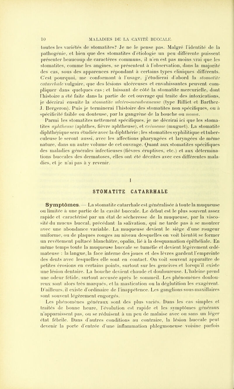 toutes les variétés de stomatites? Je ne le pense pas. Malgré l’identité de la pathogénie, et bien que des stomatites d’étiologie un peu différente puissent présenter beaucoup de caractères communs, il n’en est pas moins vrai que les stomatites, comme les angines, se présentent à l’observation, dans la majorité des cas, sous des apparences répondant à certains types cliniques différents. C’est pourquoi, me conformant à l’usage, j’étudierai d’abord la stomatite catarrhale vulgaire, que des lésions ulcéreuses et envahissantes peuvent com- pliquer dans quelques cas ; et laissant de côté la stomatite mercurielle, dont l’histoire a été faite dans la partie de cet ouvrage qui traite des intoxications, je décrirai ensuite la stomatite ulcéro-membraneuse (type Rilliet et Barthez- J. Bergeron). Puis je terminerai l’histoire des stomatites non spécifiques, ou à spécificité faible ou douteuse, par la gangrène de la bouche ou noma. Parmi les stomatites nettement spécifiques, je ne décrirai ici que les stoma- tites aphtlieuse (aphthes, fièvre aphtheuse), et crémeuse (muguet). La stomatite diphthé.rique sera étudiée avec la diphthérie ; les stomatites syphilitique et tuber- culeuse le seront aussi, avec les affections pharyngées et laryngées de même nature, dans un autre volume de cet ouvrage. Quant aux stomatites spécifiques des maladies générales infectieuses (fièvres éruptives, etc.) et aux détermina- tions buccales des dermatoses, elles ont été décrites avec ces différentes mala- dies, et je n’ai pas à y revenir. I STOMATITE CATARRHALE Symptômes. — La stomatite catarrhale est généralisée à toute la muqueuse ou limitée à une partie de la cavité buccale. Le début est le plus souvent assez rapide et caractérisé par un état de sécheresse de la muqueuse, par la visco- sité du mucus buccal, précédant la salivation, qui ne tarde pas à se montrer avec une abondance variable. La muqueuse devient le siège d’une rougeur uniforme, ou de plaques rouges au niveau desquelles on voit bientôt se former un revêtement pultacé blanchâtre, opalin, lié à la desquamation épithéliale. En même temps toute la muqueuse buccale se tuméfie et devient légèrement œdé- mateuse : la langue, la face interne des joues et des lèvres gardent l’empreinte des dents avec lesquelles elle sont en contact. On voit souvent apparaître de petites érosions en certains points, surtout sur les gencives et lorsqu’il existe une lésion dentaire. La bouche devient chaude et douloureuse. L’haleine prend une odeur fétide, surtout accusée après le sommeil. Les phénomènes doulou- reux sont alors très marqués, et la mastication ou la déglutition les exagèrent. D’ailleurs, il existe d’ordinaire de l’inappétence. Les ganglions sous-maxillaires sont souvent légèrement engorgés. Les phénomènes généraux sont des plus variés. Dans les cas simples et traités de bonne heure, l’évolution est rapide et les symptômes généi’aux n’apparaissent pas, ou se réduisent à un peu de malaise avec ou sans un léger état fébrile. Dans d’autres conditions au contraire, la lésion buccale peut devenir la porte d’entrée d’une inflammation phlegmoneuse voisine parfois