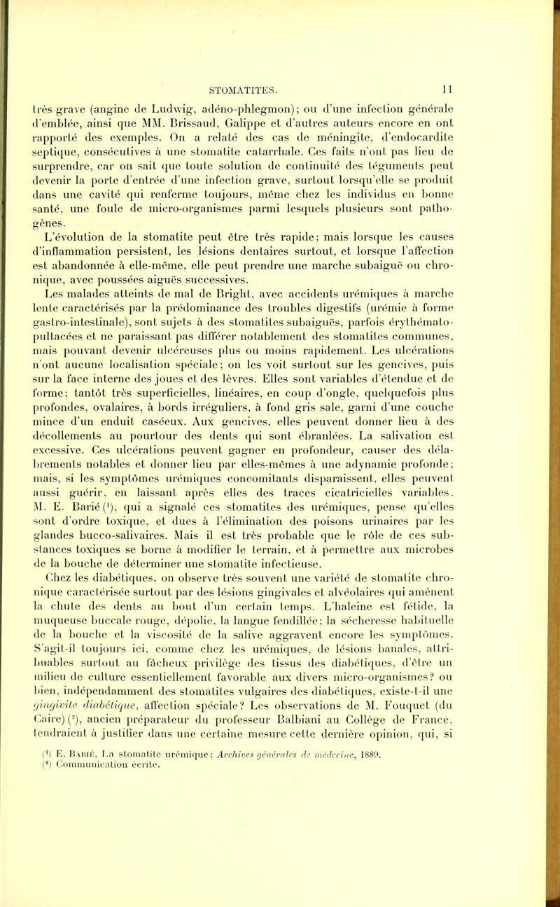très grave (angine de Ludwig, adéno-phlegmon) ; ou d’une infection générale d’emblée, ainsi que MM. Brissaud, Galippe et d’autres auteurs encore en ont rapporté des exemples. On a relaté des cas de méningite, d’endocardite septique, consécutives à une stomatite catarrhale. Ces faits n’ont pas lieu de surprendre, car on sait que toute solution de continuité des téguments peut devenir la porte d’entrée d’une infection grave, surtout lorsqu’elle se produit dans une cavité qui renferme toujours, même chez les individus en bonne santé, une foule de micro-organismes parmi lesquels plusieurs sont patho- gènes. L’évolution de la stomatite peut être très rapide; mais lorsque les causes d’inflammation persistent, les lésions dentaires surtout, et lorsque l’affection est abandonnée à elle-même, elle peut prendre une marche subaiguë ou chro- nique, avec poussées aiguës successives. Les malades atteints de mal de Bright, avec accidents urémiques à marche lente caractérisés par la prédominance des troubles digestifs (urémie à forme gastro-intestinale), sont sujets à des stomatites subaiguës, parfois érythémato- pultacées et ne paraissant pas différer notablement des stomatites communes, mais pouvant devenir ulcéreuses plus ou moins rapidement. Les ulcérations n’ont aucune localisation spéciale ; on les voit surtout sur les gencives, puis sur la face interne des joues et des lèvres. Elles sont variables d’étendue et de forme; tantôt très superficielles, linéaires, en coup d’ongle, quelquefois plus profondes, ovalaires, à bords irréguliers, à fond gris sale, garni d’une couche mince d’un enduit caséeux. Aux gencives, elles peuvent donner lieu à des décollements au pourtour des dents qui sont ébranlées. La salivation est excessive. Ces ulcérations peuvent gagner en profondeur, causer des déla- brements notables et donner lieu par elles-mêmes à une adynamie profonde; mais, si les symptômes urémiques concomitants disparaissent, elles peuvent aussi guérir, en laissant après elles des traces cicatricielles variables. M. E. Barié(‘), qui a signalé ces stomatites des urémiques, pense qu’elles sont d’ordre toxique, et dues à l’élimination des poisons urinaires par les glandes bucco-salivaires. Mais il est très probable que le rôle de ces sub- stances toxiques se borne à modifier le terrain, et à permettre aux microbes de la bouche de déterminer une stomatite infectieuse. Chez les diabétiques, on observe très souvent une variété de stomatite chro- nique caractérisée surtout par des lésions gingivales et alvéolaires qui amènent la chute des dents au bout d’un certain temps. L’haleine est fétide, la muqueuse buccale rouge, dépolie, la langue fendillée; la sécheresse habituelle de la bouche et la viscosité de la salive aggravent encore les symptômes. S’agit-il toujours ici, comme chez les urémiques, de lésions banales, attri- buables surtout au fâcheux privilège des tissus des diabétiques, d’être un milieu de culture essentiellement favorable aux divers micro-organismes? ou bien, indépendamment des stomatites vulgaires des diabétiques, existe-t-il une gingivite diabétique, affection spéciale? Les observations de M. Fouquet (du Caire) (2), ancien préparateur du professeur Balbiani au Collège de France, tendraient à justifier dans une certaine mesure cette dernière opinion, qui, si (') E. Barié, La stomatite urémique; Archives générales de médecine, 1889. (*) Communication écrite.