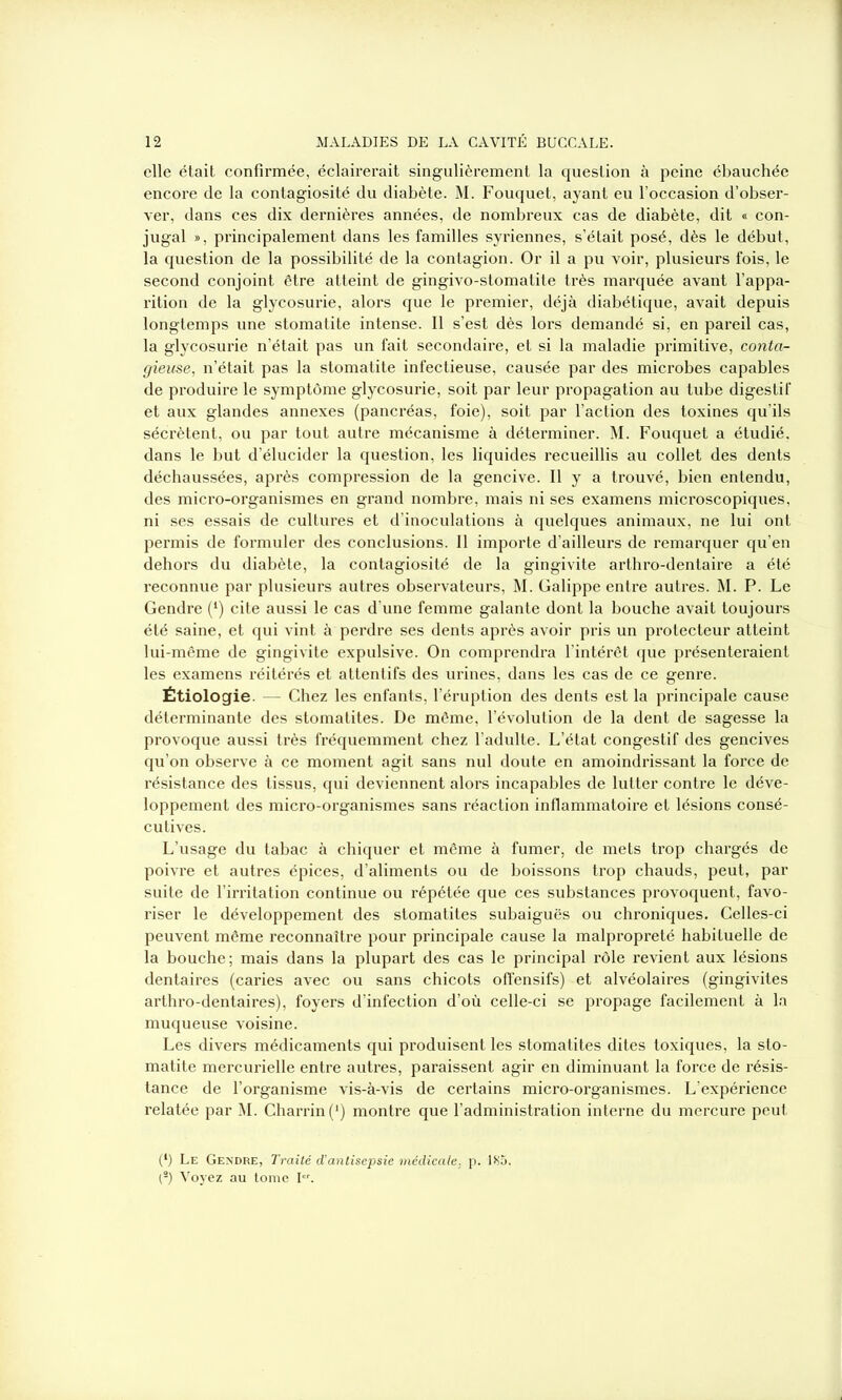 elle était confirmée, éclairerait singulièrement la question à peine ébauchée encore de la contagiosité du diabète. M. Fouquet, ayant eu l’occasion d’obser- ver, dans ces dix dernières années, de nombreux cas de diabète, dit « con- jugal », principalement dans les familles syriennes, s’était posé, dès le début, la question de la possibilité de la contagion. Or il a pu voir, plusieurs fois, le second conjoint être atteint de gingivo-stomatite très marquée avant l’appa- rition de la glycosurie, alors que le premier, déjà diabétique, avait depuis longtemps une stomatite intense. Il s’est dès lors demandé si, en pareil cas, la glycosurie n’était pas un fait secondaire, et si la maladie primitive, conta- gieuse, n’était pas la stomatite infectieuse, causée par des microbes capables de produire le symptôme glycosurie, soit par leur propagation au tube digestif et aux glandes annexes (pancréas, foie), soit par l’action des toxines qu’ils sécrètent, ou par tout autre mécanisme à déterminer. M. Fouquet a étudié, dans le but d’élucider la question, les liquides recueillis au collet des dents déchaussées, après compression de la gencive. Il y a trouvé, bien entendu, des micro-organismes en grand nombre, mais ni ses examens microscopiques, ni ses essais de cultures et d’inoculations à quelques animaux, ne lui ont permis de formuler des conclusions. Il importe d’ailleurs de remarquer qu’en dehors du diabète, la contagiosité de la gingivite arthro-dentaire a été reconnue par plusieurs autres observateurs, M. Galippe entre autres. M. P. Le Gendre (l) cite aussi le cas d’une femme galante dont la bouche avait toujours été saine, et qui vint à perdre ses dents après avoir pris un protecteur atteint lui-même de gingivite expulsive. On comprendra l’intérêt que présenteraient les examens réitérés et attentifs des urines, dans les cas de ce genre. Étiologie. — Chez les enfants, l’éruption des dents est la principale cause déterminante des stomatites. De même, l’évolution de la dent de sagesse la provoque aussi très fréquemment chez l’adulte. L’état congestif des gencives qu’on observe à ce moment agit sans nul doute en amoindrissant la force de résistance des tissus, qui deviennent alors incapables de lutter contre le déve- loppement des micro-organismes sans réaction inflammatoire et lésions consé- cutives. L’usage du tabac à chiquer et même à fumer, de mets trop chargés de poivre et autres épices, d’aliments ou de boissons trop chauds, peut, par suite de l’irritation continue ou répétée que ces substances provoquent, favo- riser le développement des stomatites subaiguës ou chroniques. Celles-ci peuvent même reconnaître pour principale cause la malpropreté habituelle de la bouche; mais dans la plupart des cas le principal rôle revient aux lésions dentaires (caries avec ou sans chicots offensifs) et alvéolaires (gingivites arthro-dentaires), foyers d’infection d’où celle-ci se propage facilement à la muqueuse voisine. Les divers médicaments qui produisent les stomatites dites toxiques, la sto- matite mercurielle entre autres, paraissent agir en diminuant la force de résis- tance de l’organisme vis-à-vis de certains micro-organismes. L’expérience relatée par M. Charrin(1) montre que l’administration interne du mercure peut (*) (*) Le Gendre, Traité d’antisepsie médicale, p. 185. (s) Voyez au tome I.