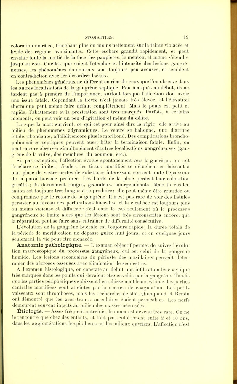coloration noirâtre, tranchant plus ou moins nettement sur la teinte violacée et livide des régions avoisinantes. Cette eschare grandit rapidement, et peut envahir toute la moitié de la face, les paupières, le menton, et même s’étendre jusqu’au cou. Quelles que soient l’étendue et l’intensité des lésions gangré- neuses, les phénomènes douloureux sont toujours peu accusés, et semblent en contradiction avec les désordres locaux. Les phénomènes généraux ne diffèrent en rien de ceux que l’on observe dans les autres localisations de la gangrène septique. Peu marqués au début, ils ne tardent pas à prendre de l’importance, surtout lorsque l’affection doit avoir une issue fatale. Cependant la fièvre n’est jamais très élevée, et l’élévation thermique peut même faire défaut complètement. Mais le pouls est petit et rapide, l’abattement et la prostration sont très marqués. Parfois, à certains moments, on peut voir un peu d’agitation et même du délire. Lorsque la mort survient, ce qui est pour ainsi dire la règle, elle arrive au milieu de phénomènes adynamiques. Le ventre se ballonne, une diarrhée fétide, abondante, affaiblit encore plus le moribond. Des complications broncho- pulmonaires septiques peuvent aussi hâter la terminaison fatale. Enfin, on peut encore observer simultanément d’autres localisations gangréneuses (gan- grène de la vulve, des membres, du poumon, etc.). Si, par exception, l’affection évolue spontanément vers la guérison, on voit l'eschare se limiter, s’isoler; les tissus mortifiés se détachent en laissant à leur place de vastes pertes de substance intéressant souvent toute l’épaisseur de la paroi buccale perforée. Les bords de la plaie perdent leur coloration grisâtre; ils. deviennent rouges, granuleux, bourgeonnants. Mais la cicatri- sation est toujours très longue à se produire ; elle peut même être retardée ou compromise par le retour de la gangrène. Il n’est pas rare de voir des fistules persister au niveau des perforations buccales, et la cicatrice est toujours plus ou moins vicieuse et difforme : c’est dans le cas seulement où le processus gangréneux se limite alors que les lésions sont très circonscrites encore, que la réparation peut se faire sans entraîner de difformité consécutive. L’évolution de la gangrène buccale est toujours rapide; la durée totale de la période de mortification ne dépasse guère huit jours, et en quelques jours seulement la vie peut être menacée. Anatomie pathologique. — L’examen objectif permet de suivre l’évolu- tion macroscopique du processus gangréneux, qui est celui de la gangrène humide. Les lésions secondaires du périoste des maxillaires peuvent déter- miner des nécroses osseuses avec élimination de séquesti’es. A l’examen histologique, on constate au début une infiltration leucocytique très marquée dans les points qui devaient être envahis par la gangrène. Tandis que les parties périphériques subissent l’envahissement leucocytique. les parties centrales mortifiées sont atteintes par la nécrose de coagulation. Les petits vaisseaux sont thrombosés, mais les recherches de MM. Ouinquaud et Rendu ont démontré que les gros troncs vasculaires étaient perméables. Les nerfs demeurent souvent intacts au milieu des masses nécrosées. Étiologie. —Assez fréquent autrefois, le noma est devenu ti’ès rare. On ne le rencontre que chez des enfants, et tout particulièrement entre 2 et 10 ans, dans les agglomérations hospitalières ou les milieux ouvriers. L’affection n’est