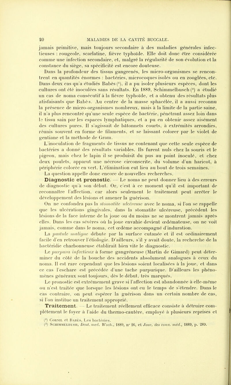 jamais primitive, mais toujours secondaire à des maladies générales infec- tieuses : rougeole, scarlatine, fièvre typhoïde. Elle doit donc être considérée comme une infection secondaire, et, malgré la régularité de son évolution et la constance du siège, sa spécificité est encore douteuse. Dans la profondeur des tissus gangrenés, les micro-organismes se rencon- trent en quantités énormes : bactéries, microcoques isolés ou en zooglées, etc. Dans deux cas qu’a étudiés Babès (J), il a pu isoler plusieurs espèces, dont les cultures ont été inoculées sans résultats. En 1889, Schimmelbusch (2) a étudié un cas de noma consécutif à la fièvre typhoïde, et a obtenu des résultats plus atisfaisants que Babès. Au centre de la masse sphacélée, il a aussi reconnu la présence de micro-organismes nombreux, mais à la limite de la partie saine, il n’a plus rencontré qu’une seule espèce de bactérie, pénétrant assez loin dans le tissu sain par les espaces lymphatiques, et a pu en obtenir assez aisément des cultures pures. Il s’agissait de bâtonnets courts, à extrémités arrondies, réunis souvent en forme de filaments, et se laissant colorer par le violet de gentiane et la méthode de Gram. L’inoculation de fragments de tissus ne contenant que cette seule espèce de bactéries a donné des résultats variables. Ils furent nuis chez la souris et le pigeon, mais chez le lapin il se produisit du pus au point inoculé, et chez deux poulets, apparut une nécrose circonscrite, du volume d’un haricot, à périphérie colorée en vert. L’élimination eut lieu au bout de trois semaines. La question appelle donc encore de nouvelles recherches. Diagnostic et pronostic. — Le noma ne peut donner lieu à des erreurs de diagnostic qu’à son début. Or, c’est à ce moment qu’il est important de reconnaître l’affection, car alors seulement le traitement peut arrêter le développement des lésions et amener la guérison. On ne confondra pas la stomatite ulcéreuse avec le noma, si l’on se rappelle que les ulcérations gingivales, dans la stomatite ulcéreuse, précèdent les lésions de la face interne de la joue ou du moins ne se montrent jamais après elles. Dans les cas sévères où la joue envahie devient œdémateuse, on ne voit jamais, comme dans le noma, cet œdème accompagné d’induration. La pustule maligne débute par la surface cutanée et il est ordinairement facile d’en retrouver l’étiologie. D’ailleurs, s’il y avait doute, la recherche de la bactéridie charbonneuse établirait bien vite le diagnostic. Le purpura infectieux à forme gangréneuse (Martin de Gimard) peut déter- miner du côté de la bouche des accidents absolument analogues à ceux du noma. Il est rare cependant que les lésions soient localisées à la joue, et dans ce cas l’eschare est précédée d’une tache purpurique. D’ailleurs les phéno- mènes généraux sont toujours, dès le début, très marqués. Le pronostic est extrêmement grave si l’affection est abandonnée à elle-même ou n’est traitée que lorsque les lésions ont eu le temps de s’étendre. Dans le cas contraire, on peut espérer la guérison dans un certain nombre de cas, si l’on institue un traitement approprié. Traitement. Le traitement réellement efficace consiste à détruire com- plètement le foyer à l’aide du thermo-cautère, employé à plusieurs reprises et (') Cornil et Babès, Les bactéries. (-) Schimmelbush, Deut.med. Woch., 1889, n° 26, et Jour, des conn. méd., 1889, p. 289.