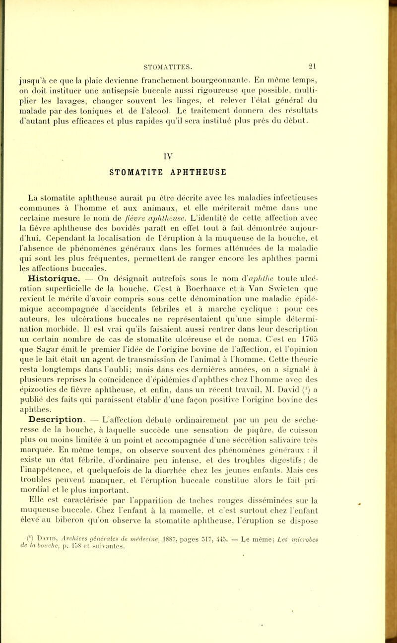 jusqu’à ce que la plaie devienne franchement bourgeonnante. En môme temps, on doit instiluer une antisepsie buccale aussi rigoureuse que possible, multi- plier les lavages, changer souvent les linges, et relever l’état général du malade par des toniques et de l’alcool. Le traitement donnera des résultats d’autant plus efficaces et plus rapides qu’il sera institué plus près du début. IV STOMATITE APHTHEUSE La stomatite aphtheuse aurait pu être décrite avec les maladies infectieuses communes à l’homme et aux animaux, et elle mériterait môme dans une certaine mesure le nom de fièvre aphtheuse. L’identité de cette, affection avec la fièvre aphtheuse des bovidés paraît en effet tout à fait démontrée aujour- d’hui. Cependant la localisation de l'éruption à la muqueuse de la bouche, et l’absence de phénomènes généraux dans les formes atténuées de la maladie qui sont les plus fréquentes, permettent de ranger encore les aphthes parmi les affections buccales. Historique. — On désignait autrefois sous le nom d’aphlhe toute ulcé- ration superficielle de la bouche. C’est à Boerhaave et à Van Swieten que revient le mérite d'avoir compris sous cette dénomination une maladie épidé- mique accompagnée d’accidents fébriles et à marche cyclique : pour ces auteurs, les ulcérations buccales ne représentaient qu’une simple détermi- nation morbide. Il est vrai qu’ils faisaient aussi rentrer dans leur description un certain nombre de cas de stomatite ulcéreuse et de noma. C’est en 1765 que Sagar émit le premier l’idée de l’origine bovine de l'affection, et l’opinion que le lait était un agent de transmission de l’animal à l’homme. Cette théorie resta longtemps dans l’oubli; mais dans ces dernières années, on a signalé à plusieurs reprises la coïncidence d’épidémies d’aphthes chez l’homme avec des épizooties de fièvre aphtheuse, et enfin, dans un récent travail, M. David (’) a publié des faits qui paraissent établir d’une façon positive l’origine bovine des aphthes. Description. - L’affection débute ordinairement par un peu de séche- resse de la bouche, à laquelle succède une sensation de piqûre, de cuisson plus ou moins limitée à un point et accompagnée d’une sécrétion salivaire très marquée. En même temps, on observe souvent des phénomènes généraux : il existe un état fébrile, d’ordinaire peu intense, et des troubles digestifs ; de l’inappétence, et quelquefois de la diarrhée chez les jeunes enfants. Mais ces troubles peuvent manquer, et l’éruption buccale constitue alors le fait pri- mordial et le plus important. Elle est caractérisée par l’apparition de taches rouges disséminées sur la muqueuse buccale. Chez l’enfant à la mamelle, et c’est surtout chez l'enfant élevé au biberon qu’on observe la stomatite aphtheuse, l’éruption se dispose 0) David, Archives générales de médecine. 1887, pages 317, 445. — Le même; Les microbes de la bouche, p. 158 et suivantes.