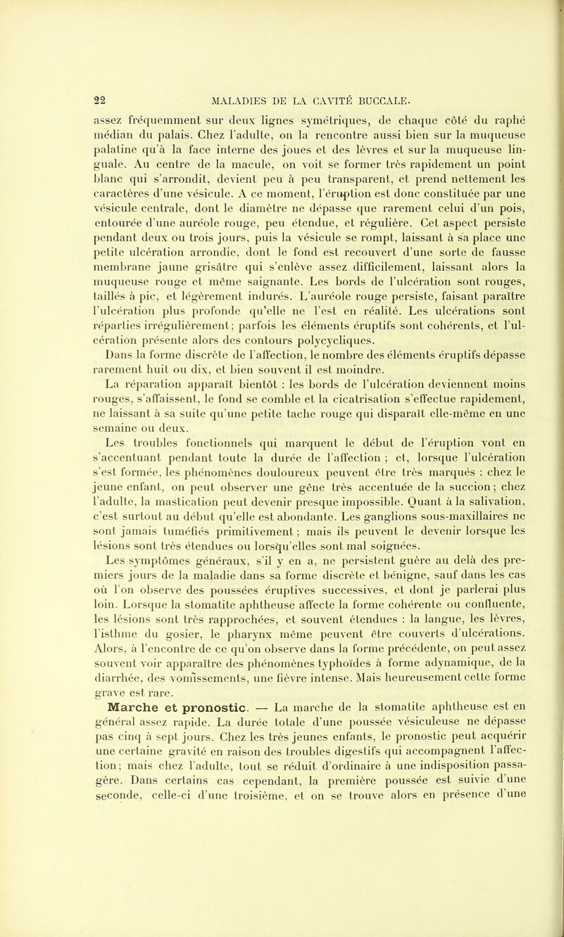 assez fréquemment sur deux lignes symétriques, de chaque côté du raphé médian du palais. Chez l’adulte, on la rencontre aussi bien sur la muqueuse palatine qu’à la face interne des joues et des lèvres et sur la muqueuse lin- guale. Au centre de la macule, on voit se former très rapidement un point blanc qui s’arrondit, devient peu à peu transparent, et prend nettement les caractères d’une vésicule. A ce moment, l’éruption est donc constituée par une vésicule centrale, dont le diamètre ne dépasse que rarement celui d’un pois, entourée d’une auréole rouge, peu étendue, et régulière. Cet aspect persiste pendant deux ou trois jours, puis la vésicule se rompt, laissant à sa place une petite ulcération arrondie, dont le fond est recouvert d’une sorte de fausse membrane jaune grisâtre qui s’enlève assez difficilement, laissant alors la muqueuse rouge et même saignante. Les bords de l’ulcération sont rouges, taillés à pic, et légèrement indurés. L’auréole rouge persiste, faisant paraître l’ulcération plus profonde qu’elle ne l’est en réalité. Les ulcérations sont réparties irrégulièrement ; parfois les éléments éruptifs sont cohérents, et l’ul- cération présente alors des contours polycycliques. Dans la forme discrète de l’affection, le nombre des éléments éruptifs dépasse rarement huit ou dix, et bien souvent il est moindre. La réparation apparaît bientôt : les bords de l’ulcération deviennent moins rouges, s’affaissent, le fond se comble et la cicatrisation s’effectue rapidement, ne laissant à sa suite qu’une petite tache rouge qui disparaît elle-même en une semaine ou deux. Les troubles fonctionnels qui marquent le début de l’éruption vont en s’accentuant pendant toute la durée de l’affection ; et, lorsque l’ulcération s’est formée, les phénomènes douloureux peuvent être très marqués : chez le jeune enfant, on peut observer une gêne très accentuée de la succion; chez l’adulte, la mastication peut devenir presque impossible. Quant à la salivation, c’est surtout au début qu’elle est abondante. Les ganglions sous-maxillaires ne sont jamais tuméfiés primitivement ; mais ils peuvent le devenir lorsque les lésions sont très étendues ou lorsqu’elles sont mal soignées. Les symptômes généraux, s’il y en a, ne persistent guère au delà des pre- miers jours de la maladie dans sa forme discrète et bénigne, sauf dans les cas où l’on observe des poussées éruptives successives, et dont je parlerai plus loin. Lorsque la stomatite aphtheuse affecte la forme cohérente ou confluente, les lésions sont très rapprochées, et souvent étendues : la langue, les lèvres, l’isthme du gosier, le pharynx même peuvent être couverts d’ulcérations. Alors, à l’encontre de ce qu’on observe dans la forme précédente, on peut assez souvent voir apparaître des phénomènes typhoïdes à forme adynamique, de la diarrhée, des vomissements, une fièvre intense. Mais heureusement cette forme grave est rare. Marche et pronostic. — La marche de la stomatite aphtheuse est en général assez rapide. La durée totale d’une poussée vésiculeuse ne dépasse pas cinq à sept jours. Chez les très jeunes enfants, le pronostic peut acquérir une certaine gravité en raison des troubles digestifs qui accompagnent l’affec- tion; mais chez l’adulte, tout se réduit d’ordinaire à une indisposition passa- gère. Dans certains cas cependant, la première poussée est suivie d’une seconde, celle-ci d’une troisième, et on se trouve alors en présence d’une