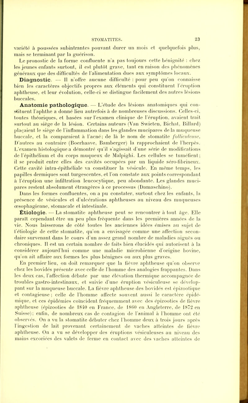 variété à poussées subintrantes pouvant durer un mois et quelquefois plus, mais se terminant par la guérison. Le pronostic de la forme confluente n’a pas toujours celte bénignité : chez les jeunes enfants surtout, il est plutôt grave, tant en raison des phénomènes généraux que des difficultés de l’alimentation dues aux symptômes locaux. Diagnostic. — Il n’offre aucune difficulté : pour peu qu’on connaisse bien les caractères objectifs propres aux éléments qui constituent l’éruption aphtheuse, et leur évolution, celle-ci se distingue facilement des autres lésions buccales. Anatomie pathologique. — L’étude des lésions anatomiques qui con- stituent l’aphthe a donné lieu autrefois à de nombreuses discussions. Celles-ci, toutes théoriques, et basées sur l’examen clinique de l’éruption, avaient trait surtout au siège de la lésion. Certains auteurs (Van Swieten, Bichat, Billard) plaçaient le siège de l’inflammation dans les glandes mucipares delà muqueuse buccale, et la comparaient à l’acné; de là le nom de stomatite folliculeuse. D’autres au contraire (Boerhaave, Bamberger) la rapprochaient de l'herpès. L’examen histologique a démontré qu’il s’agissait d’une série de modifications de l’épithélium et du corps muqueux de Malpighi. Les cellules se tuméfient; il se produit entre elles des cavités occupées par un liquide séro-fibrineux. Cette cavité intra-épithéliale va constituer la vésicule. En même temps, les papilles dermiques sont turgescentes, et l’on constate aux points correspondant à l’éruption une infiltration leucocytique, peu abondante. Les glandes muci- pares restent absolument étrangères à ce processus (Damaschino). Dans les formes confluentes, on a pu constater, surtout chez les enfants, la présence de vésicules et d’ulcérations aphtheuses au niveau des muqueuses œsophagienne, stomacale et intestinale. Étiologie. — La stomatite aphtheuse peut se rencontrer à tout âge. Elle paraît cependant être un peu plus fréquente dans les premières années de la vie. Nous laisserons de côté toutes les anciennes idées émises au sujet de l’étiologie de cette stomatite, qu’on a envisagée comme une affection secon- daire survenant dans le cours d’un assez grand nombre de maladies aiguës ou chroniques. Il est un certain nombre de faits bien élucidés qui autorisent à la considérer aujourd'hui comme une maladie microbienne d’origine bovine, qu’on ait affaire aux formes les plus bénignes ou aux plus graves. En premier lieu, on doit remarquer que la fièvre aphtheuse qu’on observe chez les bovidés présente avec celle de l’homme des analogies frappantes. Dans les deux cas, l’affection débute par une élévation thermique accompagnée de troubles gastro-intestinaux, et suivie d’une éruption vésiculeuse se dévelop- pant sur la muqueuse buccale. La fièvre aphtheuse des bovidés est épizootique et contagieuse ; celle de l’homme affecte souvent aussi le caractère épidé- mique, et ces épidémies coïncident fréquemment avec des épizooties de fièvre aphtheuse (épizooties de 1840 en France, de 1860 en Angleterre, de 1872 en Suisse); enfin, de nombreux cas de contagion de l’animal à l’homme ont été observés. On a vu la stomatite débuter chez l'homme deux à trois jours après l’ingestion de lait provenant certainement de vaches atteintes de fièvre aphtheuse. On a vu se développer des éruptions vésiculeuses au niveau des mains excoriées des valets de ferme en contact avec des vaches atteintes de