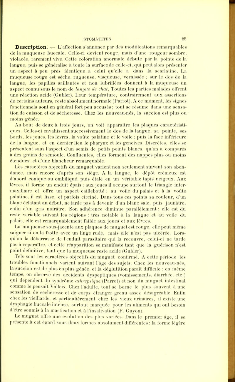 Description. — L’affection s’annonce par des modifications remarquables de la muqueuse buccale. Celle-ci devient rouge, mais d'une rougeur sombre, violacée, rarement vive. Cette coloration anormale débute par la pointe de la langue, puis se généralise û toute la surface de celle-ci, qui peut alors présenter un aspect à peu près identique à celui qu’elle a dans la scarlatine. La muqueuse rouge est sèche, rugueuse, visqueuse, vernissée ; sur le dos de la langue, les papilles saillantes et non lubrifiées donnent à la muqueuse un aspect connu sous le nom de langue de chat. Toutes les parties malades offrent une réaction acide (Gubler). Leur température, contrairement aux assertions de certains auteurs, reste absolument normale (Parrot). A ce moment, les signes fonctionnels sont en général fort peu accusés ; tout se résume dans une sensa- tion de cuisson et de sécheresse. Chez les nouveau-nés, la succion est plus ou moins gênée. Au bout de deux à trois jours, on voit apparaître les plaques caractéristi- ques. Celles-ci envahissent successivement le dos de la langue, sa pointe, ses bords, les joues, les lèvres, la voûte palatine et le voile ; puis la face inférieure de la langue, et en dernier lieu le pharynx et les gencives. Discrètes, elles se présentent sous l’aspect d’un semis de petits points blancs, qu’on a comparés à des grains de semoule. Confluentes, elles forment des nappes plus ou moins étendues, et d’une blancheur remarquable. Les caractères objectifs du muguet varient non seulement suivant son abon- dance, mais encore d’après son siège. A la langue, le dépôt crémeux est d’abord conique ou ombiliqué, puis étalé en un véritable tapis neigeux. Aux lèvres, il forme un enduit épais ; aux joues il occupe surtout le triangle inter- maxillaire et offre un aspect caillebotté ; au voile du palais et à la voûte palatine, il est lisse, et parfois circiné. Dans tous ces points sa couleur, d’un blanc éclatant au début, ne tarde pas à devenir d’un blanc sale, puis jaunâtre, enfin d’un gris noirâtre. Son adhérence diminue parallèlement ; elle est du reste variable suivant les régions : très notable à la langue et au voile du palais, elle est remarquablement faible aux joues et aux lèvres. La muqueuse sous-jacente aux plaques de muguet est rouge, elle peut même saigner si on la frotte avec un linge rude, mais elle n’est pas ulcérée. Lors- qu’on la débarrasse de l’enduit parasitaire qui la recouvre, celui-ci ne tarde pas à reparaître, et cette réapparition se manifeste tant que la guérison n’est point définitive, tant que la muqueuse reste acide (Gubler). Tels sont les caractères objectifs du muguet confirmé. A cette période les troubles fonctionnels varient suivant l’âge des sujets. Chez les nouveau-nés, la succion est de plus en plus gênée, et la déglutition paraît difficile ; en même temps, on observe des accidents dyspeptiques (vomissements, diarrhée, etc.) qui dépendent du syndrôme athrepsique (Parrot) et non du muguet intestinal comme le pensait Valleix. Chez l’adulte, tout se borne le plus souvent à une sensation de sécheresse et de corps étranger grenu assez désagréable. Enfin chez les vieillards, et particulièrement chez les vieux urinaires, il existe une dysphagie buccale intense, surtout marquée pour les aliments qui ont besoin d’être soumis à la mastication et à l’insalivation (F. Guyon). Le muguet offre une évolution des plus variées. Dans le premier âge, il se présente à cet égard sous deux formes absolument différentes : la forme légère